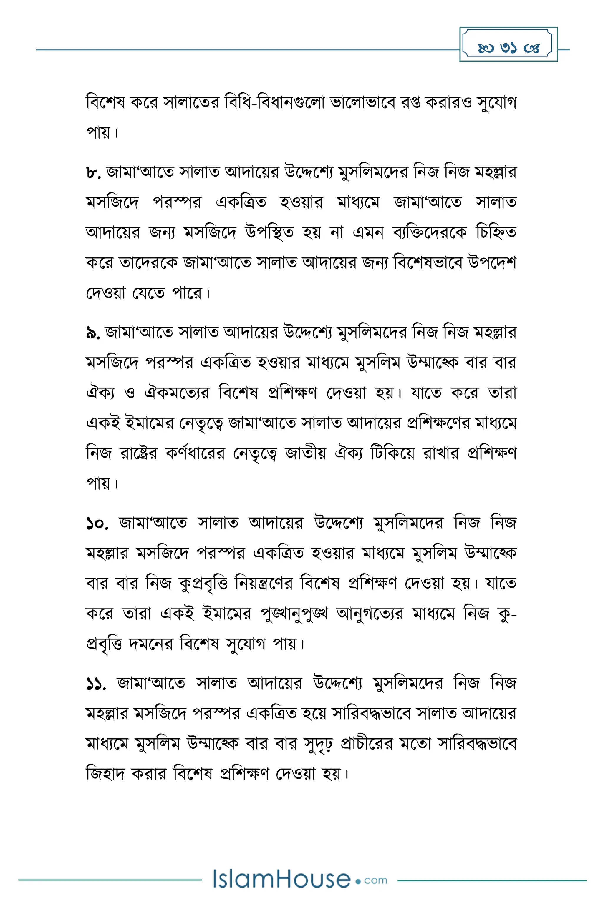  31 
বিসিষ কসর সা াসের বিবধ-বিধানগুস া ভাস াভাসি র্ করারও সুসযার্
পায়।
৮. জামা‘আসে সা াে আদাসয়র উসদ্দসিে মুসব মসদর বনজ বনজ মহল্লার
মসবজসদ পরস্পর একবত্রে হওয়ার মাধেসম জামা‘আসে সা াে
আদাসয়র জনে মসবজসদ উপবিে হয় না এমন িেবক্তসদরসক বচবিে
কসর োসদরসক জামা‘আসে সা াে আদাসয়র জনে বিসিষভাসি উপসদি
মদওয়া মযসে পাসর।
৯. জামা‘আসে সা াে আদাসয়র উসদ্দসিে মুসব মসদর বনজ বনজ মহল্লার
মসবজসদ পরস্পর একবত্রে হওয়ার মাধেসম মুসব ম উম্মাসকক িার িার
ঐকে ও ঐকমসেের বিসিষ প্রবিক্ষি মদওয়া হয়। যাসে কসর োরা
একই ইমাসমর মনেৃসত্ব জামা‘আসে সা াে আদাসয়র প্রবিক্ষসির মাধেসম
বনজ রাসষ্ট্রর কিথধাসরর মনেৃসত্ব জােীয় ঐকে বিবকসয় রাখার প্রবিক্ষি
পায়।
১০. জামা‘আসে সা াে আদাসয়র উসদ্দসিে মুসব মসদর বনজ বনজ
মহল্লার মসবজসদ পরস্পর একবত্রে হওয়ার মাধেসম মুসব ম উম্মাসকক
িার িার বনজ ক
ু প্রিৃবত্ত বনয়ন্ত্রসির বিসিষ প্রবিক্ষি মদওয়া হয়। যাসে
কসর োরা একই ইমাসমর পুঙ্খানুপুঙ্খ আনুর্সেের মাধেসম বনজ ক
ু -
প্রিৃবত্ত দমসনর বিসিষ সুসযার্ পায়।
১১. জামা‘আসে সা াে আদাসয়র উসদ্দসিে মুসব মসদর বনজ বনজ
মহল্লার মসবজসদ পরস্পর একবত্রে হসয় সাবরিদ্ধভাসি সা াে আদাসয়র
মাধেসম মুসব ম উম্মাসকক িার িার সুদৃঢ় প্রাচীসরর মসো সাবরিদ্ধভাসি
বজহাদ করার বিসিষ প্রবিক্ষি মদওয়া হয়।
 