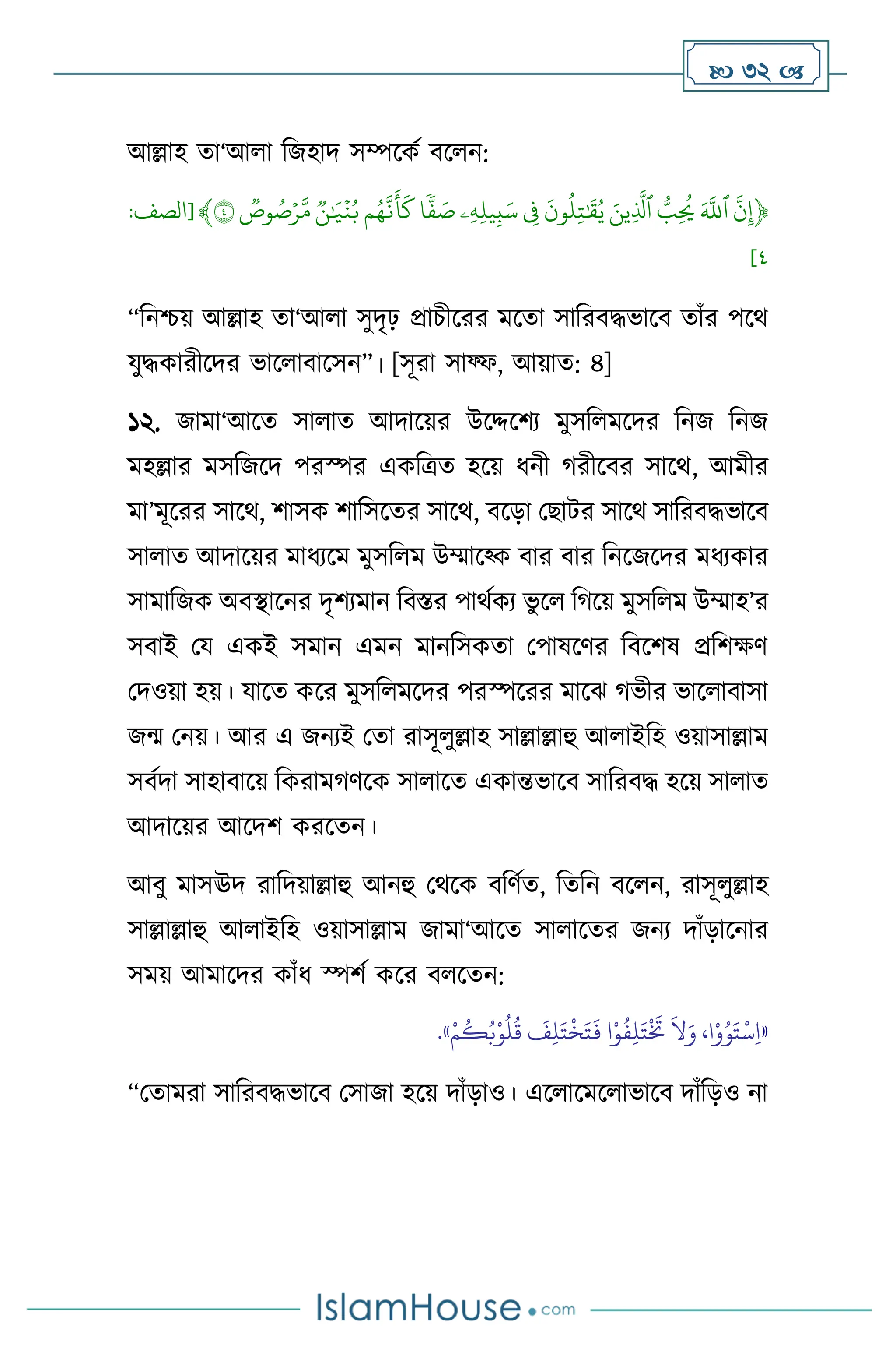  32 
আল্লাহ ো‘আ া বজহাদ সম্পসকথ িস ন:
﴿
ِّ
‫ن‬‫إ‬
ِّ
َِّ‫ٱّلل‬
ِّ
ُِّّ
‫ب‬
ُ
‫ُي‬
ِّ
َِّ‫ين‬‫ٱَّل‬
ِّ
ِّ
َ
‫ون‬
ُ
‫ل‬‫ت‬ٰ َ
‫ق‬ُ‫ي‬
ِّ
ِّ
‫ف‬
ِّ
‫ۦ‬‫ه‬‫يل‬‫ب‬َ‫س‬
ِّ
‫ا‬
ٗ
‫ف‬ َ
‫ص‬
ِّ
‫م‬ُ‫ه‬‫ن‬
َ
‫أ‬
َ
‫ك‬
ِّ
ِّ
‫ن‬ٰ َ
‫ي‬
ۡ
‫ن‬ُ‫ب‬
ِّ
ِّ
‫وص‬ ُ
‫ص‬ۡ‫ر‬‫م‬
ِّ
٤
﴾
[
‫الصف‬
:
٤
]
“বনশ্চয় আল্লাহ ো‘আ া সুদৃঢ় প্রাচীসরর মসো সাবরিদ্ধভাসি োাঁর পসর্
যুদ্ধকারীসদর ভাস ািাসসন”। [সূরা সাফ্ফ, আয়াে: ৪]
১২. জামা‘আসে সা াে আদাসয়র উসদ্দসিে মুসব মসদর বনজ বনজ
মহল্লার মসবজসদ পরস্পর একবত্রে হসয় ধনী র্রীসির সাসর্, আমীর
মা’মূসরর সাসর্, িাসক িাবসসের সাসর্, িসড়া মছাির সাসর্ সাবরিদ্ধভাসি
সা াে আদাসয়র মাধেসম মুসব ম উম্মাসকক িার িার বনসজসদর মধেকার
সামাবজক অিিাসনর দৃিেমান বিস্তর পার্থকে ভু স বর্সয় মুসব ম উম্মাহ’র
সিাই ময একই সমান এমন মানবসকো মপাষসির বিসিষ প্রবিক্ষি
মদওয়া হয়। যাসে কসর মুসব মসদর পরস্পসরর মাসঝ র্ভীর ভাস ািাসা
জম মনয়। আর এ জনেই মো রাসূ ুল্লাহ সাল্লাল্লাহু আ াইবহ ওয়াসাল্লাম
সিথদা সাহািাসয় বকরামর্িসক সা াসে একান্তভাসি সাবরিদ্ধ হসয় সা াে
আদাসয়র আসদি করসেন।
আিু মাসঊদ রাবদয়াল্লাহু আনহু মর্সক িবিথে, বেবন িস ন, রাসূ ুল্লাহ
সাল্লাল্লাহু আ াইবহ ওয়াসাল্লাম জামা‘আসে সা াসের জনে দাাঁড়াসনার
সময় আমাসদর কাাঁধ স্পিথ কসর ি সেন:
«
ِ‫ل‬َ‫ت‬
ْ َ
‫َت‬
َ
‫ال‬َ‫و‬ ،‫ا‬ْ‫و‬ُ‫و‬َ‫ت‬
ْ
‫س‬ِ‫ا‬
ْ‫م‬
ُ
‫ك‬ُ‫ب‬ْ‫و‬
ُ
‫ل‬
ُ
‫ق‬
َ
‫ف‬ِ‫ل‬َ‫ت‬
ْ
‫خ‬َ‫ت‬
َ
‫ف‬ ‫ا‬ْ‫و‬
ُ
‫ف‬
»
.
“মোমরা সাবরিদ্ধভাসি মসাজা হসয় দাাঁড়াও। এস াসমস াভাসি দাাঁবড়ও না
 
