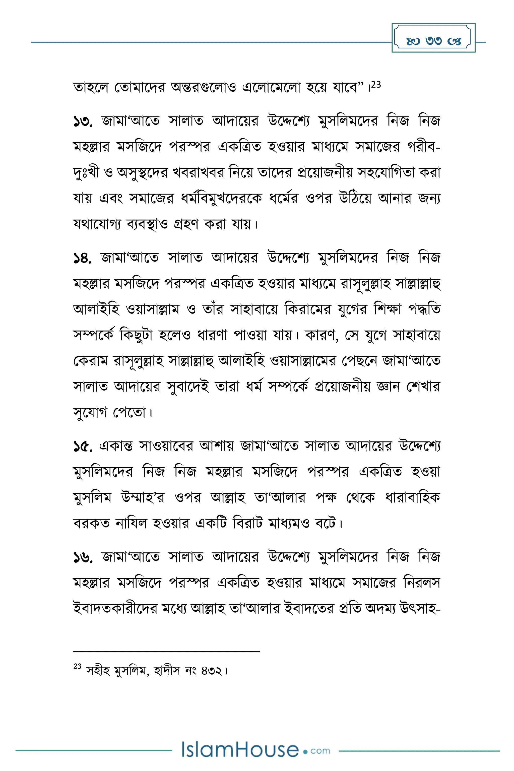  33 
োহস মোমাসদর অন্তরগুস াও এস াসমস া হসয় যাসি”।23
১৩. জামা‘আসে সা াে আদাসয়র উসদ্দসিে মুসব মসদর বনজ বনজ
মহল্লার মসবজসদ পরস্পর একবত্রে হওয়ার মাধেসম সমাসজর র্রীি-
দুঃখী ও অসুিসদর খিরাখির বনসয় োসদর প্রসয়াজনীয় সহসযাবর্ো করা
যায় এিাং সমাসজর ধমথবিমুখসদরসক ধসমথর ওপর উবিসয় আনার জনে
যর্াসযার্ে িেিিাও গ্রহি করা যায়।
১৪. জামা‘আসে সা াে আদাসয়র উসদ্দসিে মুসব মসদর বনজ বনজ
মহল্লার মসবজসদ পরস্পর একবত্রে হওয়ার মাধেসম রাসূ ুল্লাহ সাল্লাল্লাহু
আ াইবহ ওয়াসাল্লাম ও োাঁর সাহািাসয় বকরাসমর যুসর্র বিক্ষা পদ্ধবে
সম্পসকথ বকছুিা হস ও ধারিা পাওয়া যায়। কারি, মস যুসর্ সাহািাসয়
মকরাম রাসূ ুল্লাহ সাল্লাল্লাহু আ াইবহ ওয়াসাল্লাসমর মপছসন জামা‘আসে
সা াে আদাসয়র সুিাসদই োরা ধমথ সম্পসকথ প্রসয়াজনীয় জ্ঞান মিখার
সুসযার্ মপসো।
১৫. একান্ত সাওয়াসির আিায় জামা‘আসে সা াে আদাসয়র উসদ্দসিে
মুসব মসদর বনজ বনজ মহল্লার মসবজসদ পরস্পর একবত্রে হওয়া
মুসব ম উম্মাহ’র ওপর আল্লাহ ো‘আ ার পক্ষ মর্সক ধারািাবহক
িরকে নাবয হওয়ার একবি বিরাি মাধেমও িসি।
১৬. জামা‘আসে সা াে আদাসয়র উসদ্দসিে মুসব মসদর বনজ বনজ
মহল্লার মসবজসদ পরস্পর একবত্রে হওয়ার মাধেসম সমাসজর বনর স
ইিাদেকারীসদর মসধে আল্লাহ ো‘আ ার ইিাদসের প্রবে অদমে উৎসাহ-
23
সহীহ মুসব ম, হাদীস নাং ৪৩২।
 