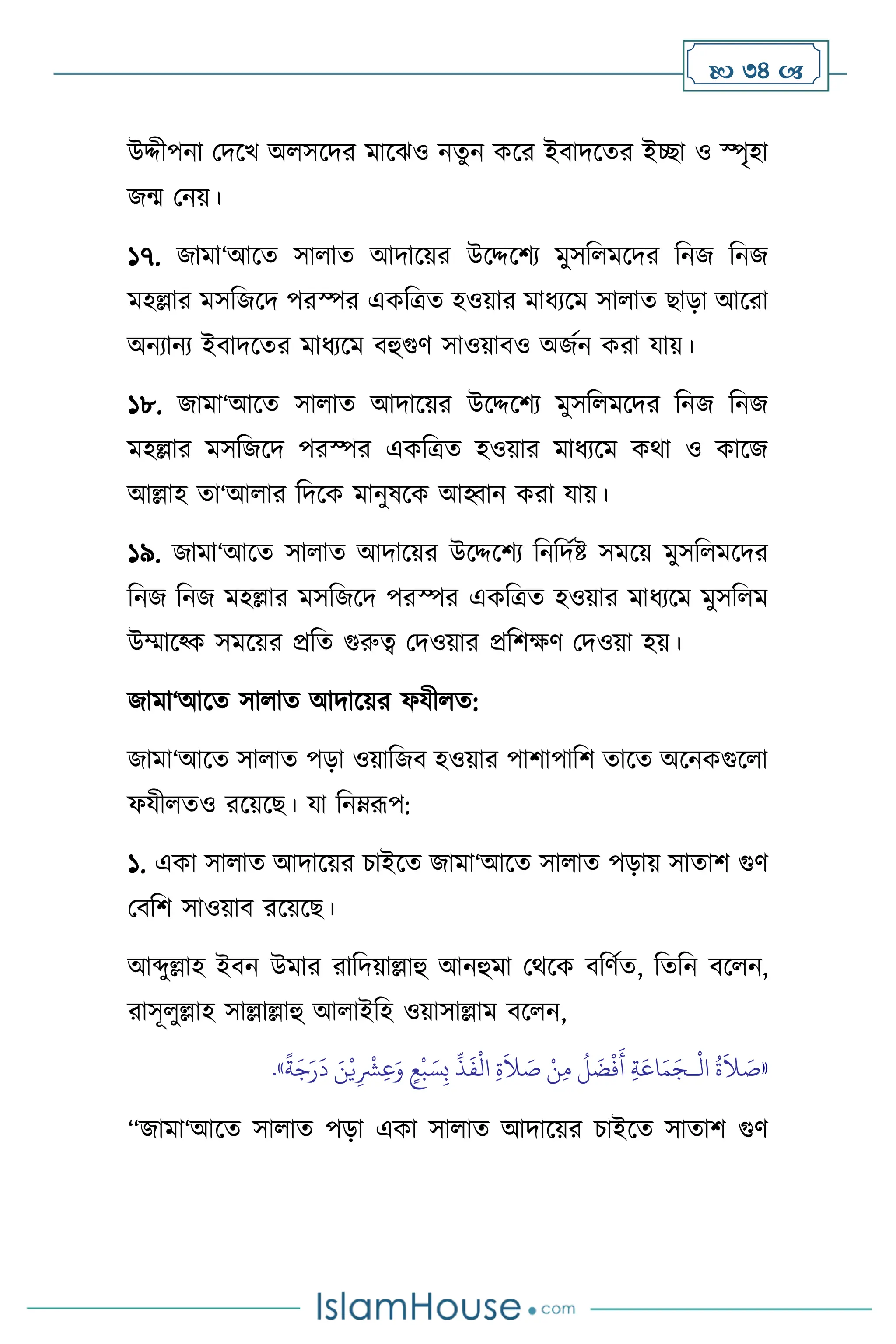  34 
উদ্দীপনা মদসখ অ সসদর মাসঝও নেুন কসর ইিাদসের ইিা ও স্পৃহা
জম মনয়।
১৭. জামা‘আসে সা াে আদাসয়র উসদ্দসিে মুসব মসদর বনজ বনজ
মহল্লার মসবজসদ পরস্পর একবত্রে হওয়ার মাধেসম সা াে ছাড়া আসরা
অনোনে ইিাদসের মাধেসম িহুগুি সাওয়ািও অজথন করা যায়।
১৮. জামা‘আসে সা াে আদাসয়র উসদ্দসিে মুসব মসদর বনজ বনজ
মহল্লার মসবজসদ পরস্পর একবত্রে হওয়ার মাধেসম কর্া ও কাসজ
আল্লাহ ো‘আ ার বদসক মানুষসক আহ্বান করা যায়।
১৯. জামা‘আসে সা াে আদাসয়র উসদ্দসিে বনবদথষ্ট সমসয় মুসব মসদর
বনজ বনজ মহল্লার মসবজসদ পরস্পর একবত্রে হওয়ার মাধেসম মুসব ম
উম্মাসকক সমসয়র প্রবে গুরুত্ব মদওয়ার প্রবিক্ষি মদওয়া হয়।
জামা‘আসে সা াে আদাসয়র ফযী ে:
জামা‘আসে সা াে পড়া ওয়াবজি হওয়ার পািাপাবি োসে অসনকগুস া
ফযী েও রসয়সছ। যা বনম্রূপ:
১. একা সা াে আদাসয়র চাইসে জামা‘আসে সা াে পড়ায় সাোি গুি
মিবি সাওয়াি রসয়সছ।
আব্দুল্লাহ ইিন উমার রাবদয়াল্লাহু আনহুমা মর্সক িবিথে, বেবন িস ন,
রাসূ ুল্লাহ সাল্লাল্লাহু আ াইবহ ওয়াসাল্লাম িস ন,
«
ْ
‫ال‬
ُ
‫ة‬
َ
‫ال‬ َ
‫ص‬
‫ـ‬
ِّ
‫ذ‬
َ
‫ف‬
ْ
‫ال‬ ِ‫ة‬
َ
‫ال‬ َ
‫ص‬ ْ‫ن‬ِ‫م‬
ُ
‫ل‬
َ
‫ض‬
ْ
‫ف‬
َ
‫أ‬ ِ‫ة‬َ‫اع‬َ‫م‬َ‫ج‬
ً
‫ة‬َ‫ج‬َ‫ر‬
َ
‫د‬ َ‫ن‬ْ‫ي‬ِ
ْ
‫ْش‬ِ‫ع‬َ‫و‬ ٍ‫ع‬
ْ
‫ب‬ َ‫س‬ِ‫ب‬
»
.
“জামা‘আসে সা াে পড়া একা সা াে আদাসয়র চাইসে সাোি গুি
 