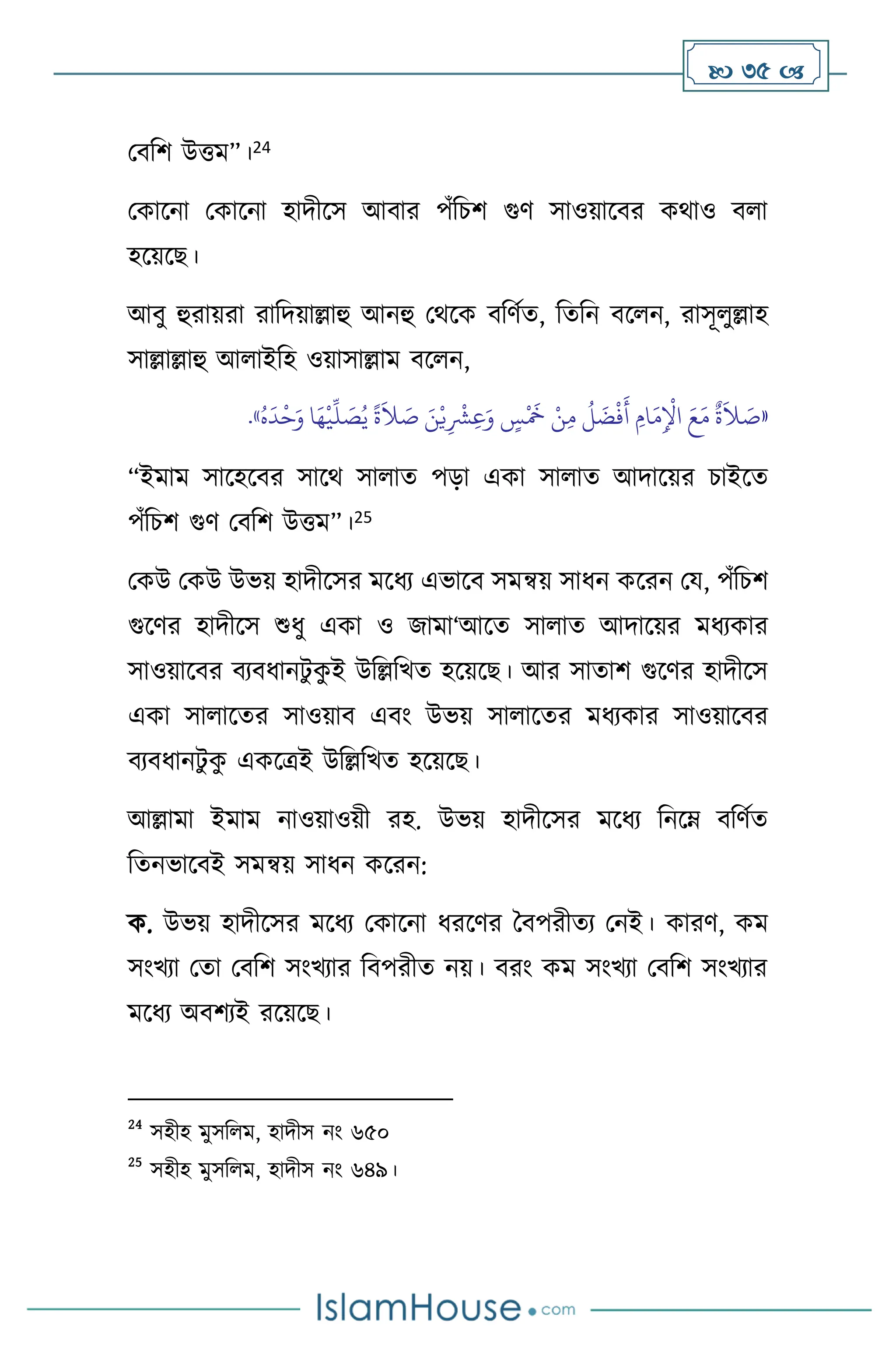  35 
মিবি উত্তম”।24
মকাসনা মকাসনা হাদীসস আিার পাঁবচি গুি সাওয়াসির কর্াও ি া
হসয়সছ।
আিু হুরায়রা রাবদয়াল্লাহু আনহু মর্সক িবিথে, বেবন িস ন, রাসূ ুল্লাহ
সাল্লাল্লাহু আ াইবহ ওয়াসাল্লাম িস ন,
«
َ‫ن‬ْ‫ي‬ِ
ْ
‫ْش‬ِ‫ع‬َ‫و‬ ٍ
‫س‬
ْ َ
‫َخ‬ ْ‫ن‬ِ‫م‬
ُ
‫ل‬
َ
‫ض‬
ْ
‫ف‬
َ
‫أ‬ ِ‫ام‬
َ‫م‬ِ
ْ
‫اْل‬ َ‫ع‬َ‫م‬
ٌ
‫ة‬
َ
‫ال‬ َ
‫ص‬
ُ‫ه‬
َ
‫د‬
ْ
‫ح‬َ‫و‬ ‫ا‬َ‫ه‬
ْ
‫ي‬
ِّ
‫ل‬ َ
‫ص‬ُ‫ي‬
ً
‫ة‬
َ
‫ال‬ َ
‫ص‬
»
.
“ইমাম সাসহসির সাসর্ সা াে পড়া একা সা াে আদাসয়র চাইসে
পাঁবচি গুি মিবি উত্তম”।25
মকউ মকউ উভয় হাদীসসর মসধে এভাসি সমন্বয় সাধন কসরন ময, পাঁবচি
গুসির হাদীসস শুধু একা ও জামা‘আসে সা াে আদাসয়র মধেকার
সাওয়াসির িেিধানিু ক
ু ই উবল্লবখে হসয়সছ। আর সাোি গুসির হাদীসস
একা সা াসের সাওয়াি এিাং উভয় সা াসের মধেকার সাওয়াসির
িেিধানিু ক
ু একসত্রই উবল্লবখে হসয়সছ।
আল্লামা ইমাম নাওয়াওয়ী রহ. উভয় হাদীসসর মসধে বনসম্ িবিথে
বেনভাসিই সমন্বয় সাধন কসরন:
ক. উভয় হাদীসসর মসধে মকাসনা ধরসির দিপরীেে মনই। কারি, কম
সাংখো মো মিবি সাংখোর বিপরীে নয়। িরাং কম সাংখো মিবি সাংখোর
মসধে অিিেই রসয়সছ।
24
সহীহ মুসব ম, হাদীস নাং ৬৫০
25
সহীহ মুসব ম, হাদীস নাং ৬৪৯।
 