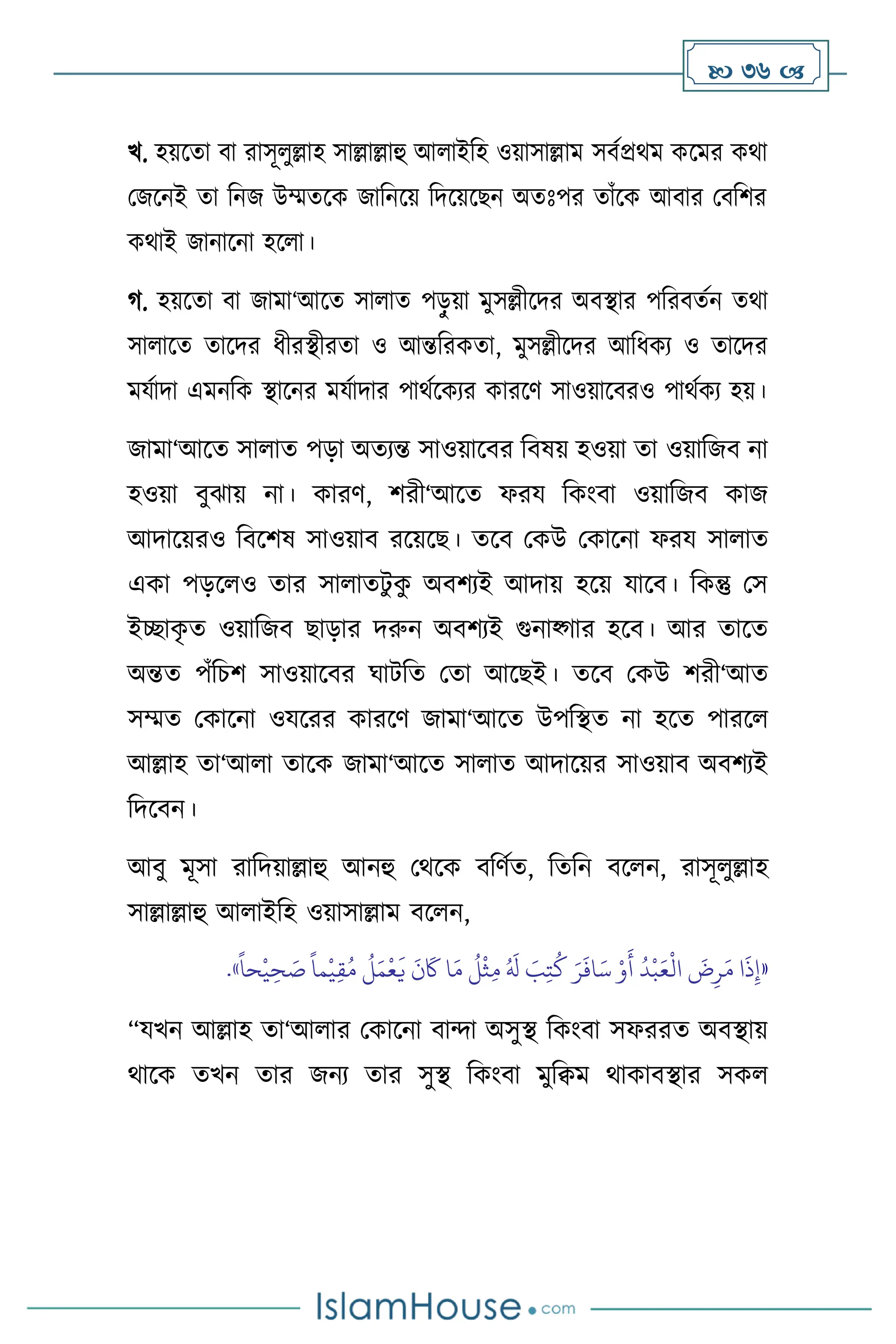  36 
খ. হয়সো িা রাসূ ুল্লাহ সাল্লাল্লাহু আ াইবহ ওয়াসাল্লাম সিথপ্রর্ম কসমর কর্া
মজসনই ো বনজ উম্মেসক জাবনসয় বদসয়সছন অেঃপর োাঁসক আিার মিবির
কর্াই জানাসনা হস া।
র্. হয়সো িা জামা‘আসে সা াে পড়ু য়া মুসল্লীসদর অিিার পবরিেথন ের্া
সা াসে োসদর ধীরিীরো ও আন্তবরকো, মুসল্লীসদর আবধকে ও োসদর
মযথাদা এমনবক িাসনর মযথাদার পার্থসকের কারসি সাওয়াসিরও পার্থকে হয়।
জামা‘আসে সা াে পড়া অেেন্ত সাওয়াসির বিষয় হওয়া ো ওয়াবজি না
হওয়া িুঝায় না। কারি, িরী‘আসে ফরয বকাংিা ওয়াবজি কাজ
আদাসয়রও বিসিষ সাওয়াি রসয়সছ। েসি মকউ মকাসনা ফরয সা াে
একা পড়স ও োর সা ােিু ক
ু অিিেই আদায় হসয় যাসি। বকন্তু মস
ইিাক
ৃ ে ওয়াবজি ছাড়ার দরুন অিিেই গুনাকর্ার হসি। আর োসে
অন্তে পাঁবচি সাওয়াসির র্ািবে মো আসছই। েসি মকউ িরী‘আে
সম্মে মকাসনা ওযসরর কারসি জামা‘আসে উপবিে না হসে পারস
আল্লাহ ো‘আ া োসক জামা‘আসে সা াে আদাসয়র সাওয়াি অিিেই
বদসিন।
আিু মূসা রাবদয়াল্লাহু আনহু মর্সক িবিথে, বেবন িস ন, রাসূ ুল্লাহ
সাল্লাল্লাহু আ াইবহ ওয়াসাল্লাম িস ন,
«
ً
‫حا‬
ْ
‫ي‬ ِ‫ح‬ َ
‫ص‬
ً
‫ما‬
ْ
‫ي‬ِ‫ق‬ُ‫م‬
ُ
‫ل‬َ‫م‬
ْ
‫ع‬
َ
‫ي‬
َ
‫ن‬
َ
‫َك‬ ‫ا‬َ‫م‬
ُ
‫ل‬
ْ
‫ث‬ِ‫م‬ ُ َ
‫ل‬ َ
‫ب‬ِ‫ت‬
ُ
‫ك‬ َ‫ر‬
َ
‫اف‬َ‫س‬ ْ‫و‬
َ
‫أ‬
ُ
‫د‬
ْ
‫ب‬َ‫ع‬
ْ
‫ال‬
َ
‫ض‬ِ‫ر‬َ‫م‬ ‫ا‬
َ
‫ذ‬ِ‫إ‬
»
.
“যখন আল্লাহ ো‘আ ার মকাসনা িাো অসুি বকাংিা সফররে অিিায়
র্াসক েখন োর জনে োর সুি বকাংিা মুবিম র্াকািিার সক
 