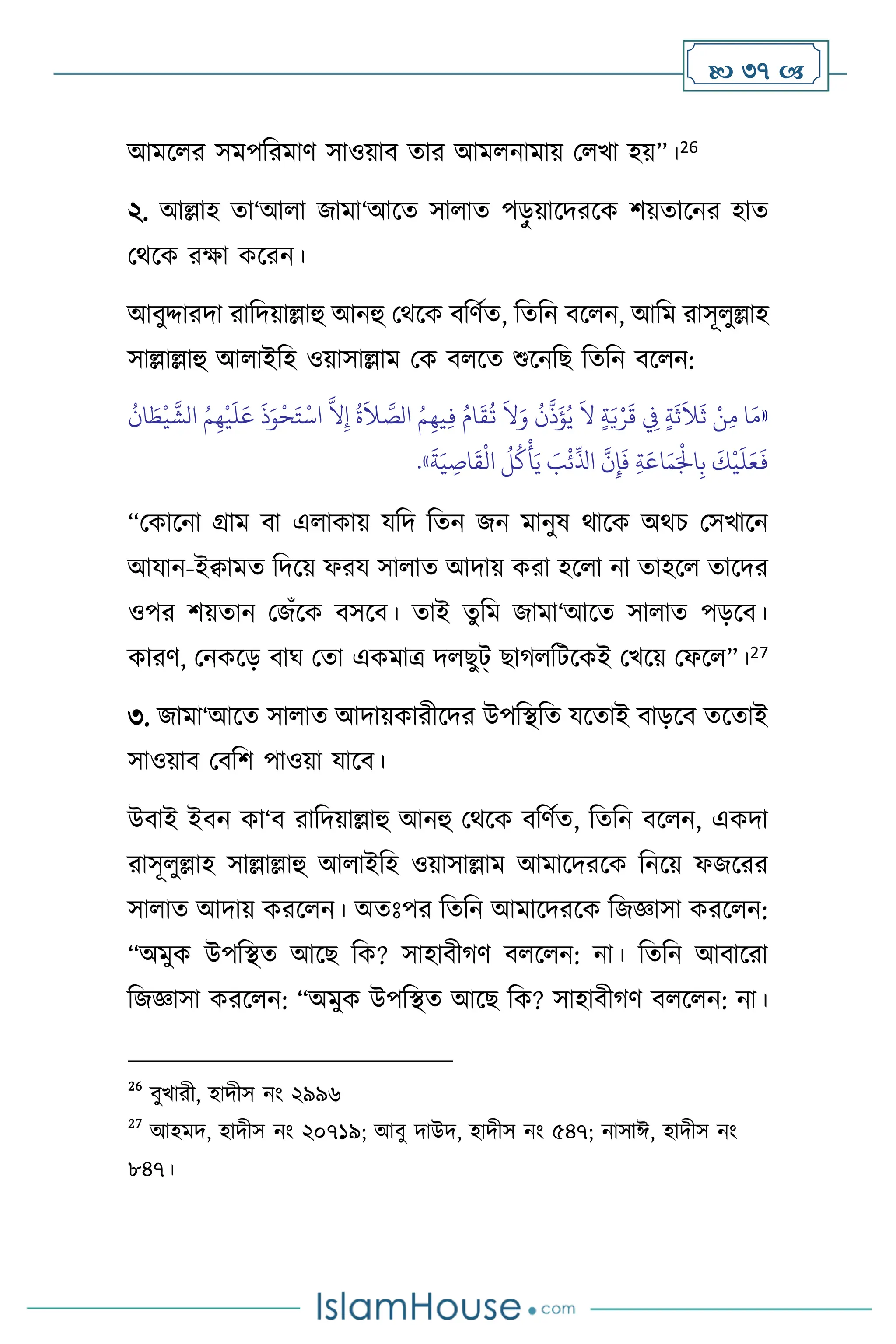  37 
আমস র সমপবরমাি সাওয়াি োর আম নামায় ম খা হয়”।26
২. আল্লাহ ো‘আ া জামা‘আসে সা াে পড়
ু য়াসদরসক িয়োসনর হাে
মর্সক রক্ষা কসরন।
আিুদ্দারদা রাবদয়াল্লাহু আনহু মর্সক িবিথে, বেবন িস ন, আবম রাসূ ুল্লাহ
সাল্লাল্লাহু আ াইবহ ওয়াসাল্লাম মক ি সে শুসনবছ বেবন িস ন:
«
ُ
‫ان‬ َ‫ط‬
ْ
‫ي‬
َّ
‫الش‬ ُ‫م‬ِ‫ه‬
ْ
‫ي‬
َ
‫ل‬َ‫ع‬
َ
‫ذ‬َ‫و‬
ْ
‫ح‬َ‫ت‬
ْ
‫اس‬
َّ
‫ال‬ِ‫إ‬
ُ
‫ة‬
َ
‫ال‬ َّ
‫الص‬ ُ‫م‬ِ‫يه‬ِ‫ف‬ ُ‫ام‬
َ
‫ق‬
ُ
‫ت‬
َ
‫ال‬َ‫و‬
ُ
‫ن‬
َّ
‫ذ‬
َ
‫ؤ‬ُ‫ي‬
َ
‫ال‬ ٍ‫ة‬َ‫ي‬ْ‫ر‬
َ
‫ق‬ ِ
‫ِف‬ ٍ‫ة‬
َ
‫ث‬
َ
‫ال‬
َ
‫ث‬ ْ‫ن‬ِ‫م‬ ‫ا‬َ‫م‬
َّ
‫ن‬ِ‫إ‬
َ
‫ف‬ ِ‫ة‬َ‫اع‬َ‫م‬َْ
‫اْل‬ِ‫ب‬
َ
‫ك‬
ْ
‫ي‬
َ
‫ل‬َ‫ع‬
َ
‫ف‬
َ
‫ة‬َ‫ي‬ ِ
‫اص‬
َ
‫ق‬
ْ
‫ال‬
ُ
‫ل‬
ُ
‫ك‬
ْ
‫أ‬َ‫ي‬ َ
‫ب‬
ْ
‫ئ‬
ِّ
‫اذل‬
»
.
“মকাসনা গ্রাম িা এ াকায় যবদ বেন জন মানুষ র্াসক অর্চ মসখাসন
আযান-ইিামে বদসয় ফরয সা াে আদায় করা হস া না োহস োসদর
ওপর িয়োন মজাঁসক িসসি। োই েুবম জামা‘আসে সা াে পড়সি।
কারি, মনকসড় িার্ মো একমাত্র দ ছুট্ ছার্ বিসকই মখসয় মফস ”।27
৩. জামা‘আসে সা াে আদায়কারীসদর উপবিবে যসোই িাড়সি েসোই
সাওয়াি মিবি পাওয়া যাসি।
উিাই ইিন কা‘ি রাবদয়াল্লাহু আনহু মর্সক িবিথে, বেবন িস ন, একদা
রাসূ ুল্লাহ সাল্লাল্লাহু আ াইবহ ওয়াসাল্লাম আমাসদরসক বনসয় ফজসরর
সা াে আদায় করস ন। অেঃপর বেবন আমাসদরসক বজজ্ঞাসা করস ন:
“অমুক উপবিে আসছ বক? সাহািীর্ি ি স ন: না। বেবন আিাসরা
বজজ্ঞাসা করস ন: “অমুক উপবিে আসছ বক? সাহািীর্ি ি স ন: না।
26
িুখারী, হাদীস নাং ২৯৯৬
27
আহমদ, হাদীস নাং ২০৭১৯; আিু দাউদ, হাদীস নাং ৫৪৭; নাসাঈ, হাদীস নাং
৮৪৭।
 