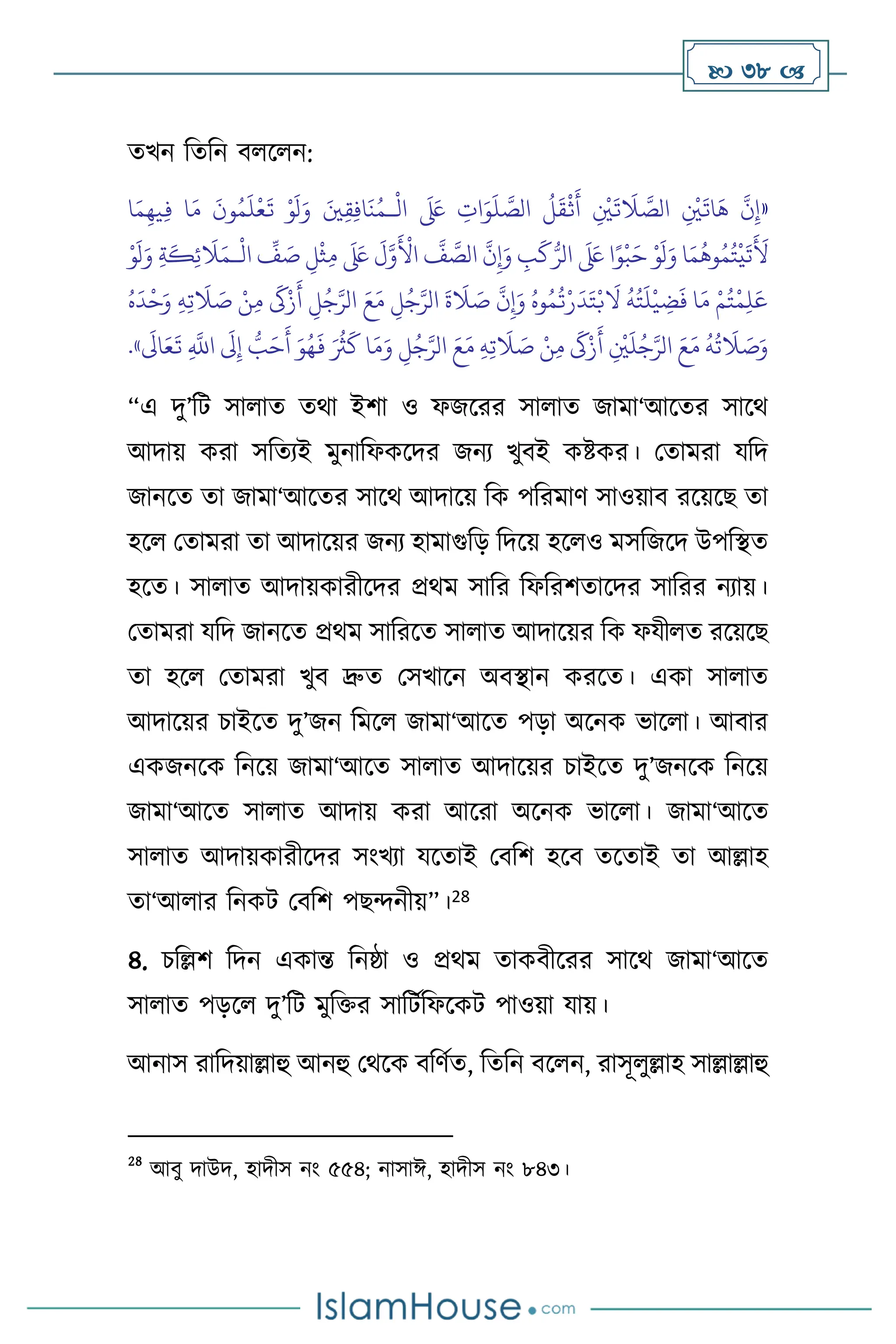  38 
েখন বেবন ি স ন:
«
ْ
‫ال‬
َ َ
‫لَع‬ ِ
‫ات‬َ‫و‬
َ
‫ل‬ َّ
‫الص‬
ُ
‫ل‬
َ
‫ق‬
ْ
‫ث‬
َ
‫أ‬ ِ
ْ
‫ْي‬
َ
‫ت‬
َ
‫ال‬ َّ
‫الص‬ ِ
ْ
‫ْي‬
َ
‫ات‬
َ
‫ه‬
َّ
‫ن‬ِ‫إ‬
‫ـ‬
‫ا‬َ‫م‬ِ‫يه‬ِ‫ف‬ ‫ا‬َ‫م‬
َ
‫ون‬ُ‫م‬
َ
‫ل‬
ْ
‫ع‬
َ
‫ت‬ ْ‫و‬
َ
‫ل‬َ‫و‬ َ‫ْي‬ِ‫ق‬ِ‫ف‬‫ا‬
َ
‫ن‬ُ‫م‬
َ‫و‬ ِ
‫ب‬
َ
‫ك‬ُّ‫الر‬
َ َ
‫لَع‬ ‫ا‬ً‫و‬
ْ
‫ب‬َ‫ح‬ ْ‫و‬
َ
‫ل‬َ‫و‬ ‫ا‬َ‫م‬
ُ
‫وه‬ُ‫م‬ُ‫ت‬
ْ
‫ي‬
َ
‫ت‬
َ َ
‫أل‬
ْ
‫ال‬
ِّ
‫ف‬ َ
‫ص‬ ِ‫ل‬
ْ
‫ث‬ِ‫م‬
َ َ
‫لَع‬
َ
‫ل‬َّ‫و‬
َ ْ
‫األ‬
َّ
‫ف‬ َّ
‫الص‬
َّ
‫ن‬ِ‫إ‬
‫ـ‬
ْ‫و‬
َ
‫ل‬َ‫و‬ ِ‫ة‬
َ
‫ك‬ِ‫ئ‬
َ
‫ال‬َ‫م‬
ُ‫ه‬
َ
‫د‬
ْ
‫ح‬َ‫و‬ ِ‫ه‬ِ‫ت‬
َ
‫ال‬ َ
‫ص‬ ْ‫ن‬ِ‫م‬
َ
‫َك‬ْ‫ز‬
َ
‫أ‬ ِ
‫ل‬ُ‫ج‬َّ‫الر‬ َ‫ع‬َ‫م‬ ِ
‫ل‬ُ‫ج‬َّ‫الر‬
َ
‫ة‬
َ
‫ال‬ َ
‫ص‬
َّ
‫ن‬ِ‫إ‬َ‫و‬ ُ‫وه‬ُ‫م‬
ُ
‫ت‬ْ‫ر‬
َ
‫د‬َ‫ت‬ْ‫ب‬
َ
‫ال‬
ُ
‫ه‬ُ‫ت‬
َ
‫ل‬
ْ
‫ي‬ ِ
‫ض‬
َ
‫ف‬ ‫ا‬َ‫م‬ ْ‫م‬ُ‫ت‬
ْ
‫م‬ِ‫ل‬َ‫ع‬
ِ
‫ل‬ُ‫ج‬َّ‫الر‬ َ‫ع‬َ‫م‬ ِ‫ه‬ِ‫ت‬
َ
‫ال‬ َ
‫ص‬ ْ‫ن‬ِ‫م‬
َ
‫َك‬ْ‫ز‬
َ
‫أ‬ ِ
ْ
‫ْي‬
َ
‫ل‬ُ‫ج‬َّ‫الر‬ َ‫ع‬َ‫م‬
ُ
‫ه‬
ُ
‫ت‬
َ
‫ال‬ َ
‫ص‬َ‫و‬
َ‫و‬ُ‫ه‬
َ
‫ف‬ َ ُ
‫ُث‬
َ
‫ك‬ ‫ا‬َ‫م‬َ‫و‬
َ
‫اَل‬َ‫ع‬
َ
‫ت‬ ِ
َّ
‫اَّلل‬
َ
‫َل‬ِ‫إ‬ ُّ
‫ب‬َ‫ح‬
َ
‫أ‬
»
.
“এ দু’বি সা াে ের্া ইিা ও ফজসরর সা াে জামা‘আসের সাসর্
আদায় করা সবেেই মুনাবফকসদর জনে খুিই কষ্টকর। মোমরা যবদ
জানসে ো জামা‘আসের সাসর্ আদাসয় বক পবরমাি সাওয়াি রসয়সছ ো
হস মোমরা ো আদাসয়র জনে হামাগুবড় বদসয় হস ও মসবজসদ উপবিে
হসে। সা াে আদায়কারীসদর প্রর্ম সাবর বফবরিোসদর সাবরর নোয়।
মোমরা যবদ জানসে প্রর্ম সাবরসে সা াে আদাসয়র বক ফযী ে রসয়সছ
ো হস মোমরা খুি দ্রুে মসখাসন অিিান করসে। একা সা াে
আদাসয়র চাইসে দু’জন বমস জামা‘আসে পড়া অসনক ভাস া। আিার
একজনসক বনসয় জামা‘আসে সা াে আদাসয়র চাইসে দু’জনসক বনসয়
জামা‘আসে সা াে আদায় করা আসরা অসনক ভাস া। জামা‘আসে
সা াে আদায়কারীসদর সাংখো যসোই মিবি হসি েসোই ো আল্লাহ
ো‘আ ার বনকি মিবি পছেনীয়”।28
৪. চবল্লি বদন একান্ত বনষ্ঠা ও প্রর্ম োকিীসরর সাসর্ জামা‘আসে
সা াে পড়স দু’বি মুবক্তর সাবিথবফসকি পাওয়া যায়।
আনাস রাবদয়াল্লাহু আনহু মর্সক িবিথে, বেবন িস ন, রাসূ ুল্লাহ সাল্লাল্লাহু
28
আিু দাউদ, হাদীস নাং ৫৫৪; নাসাঈ, হাদীস নাং ৮৪৩।
 