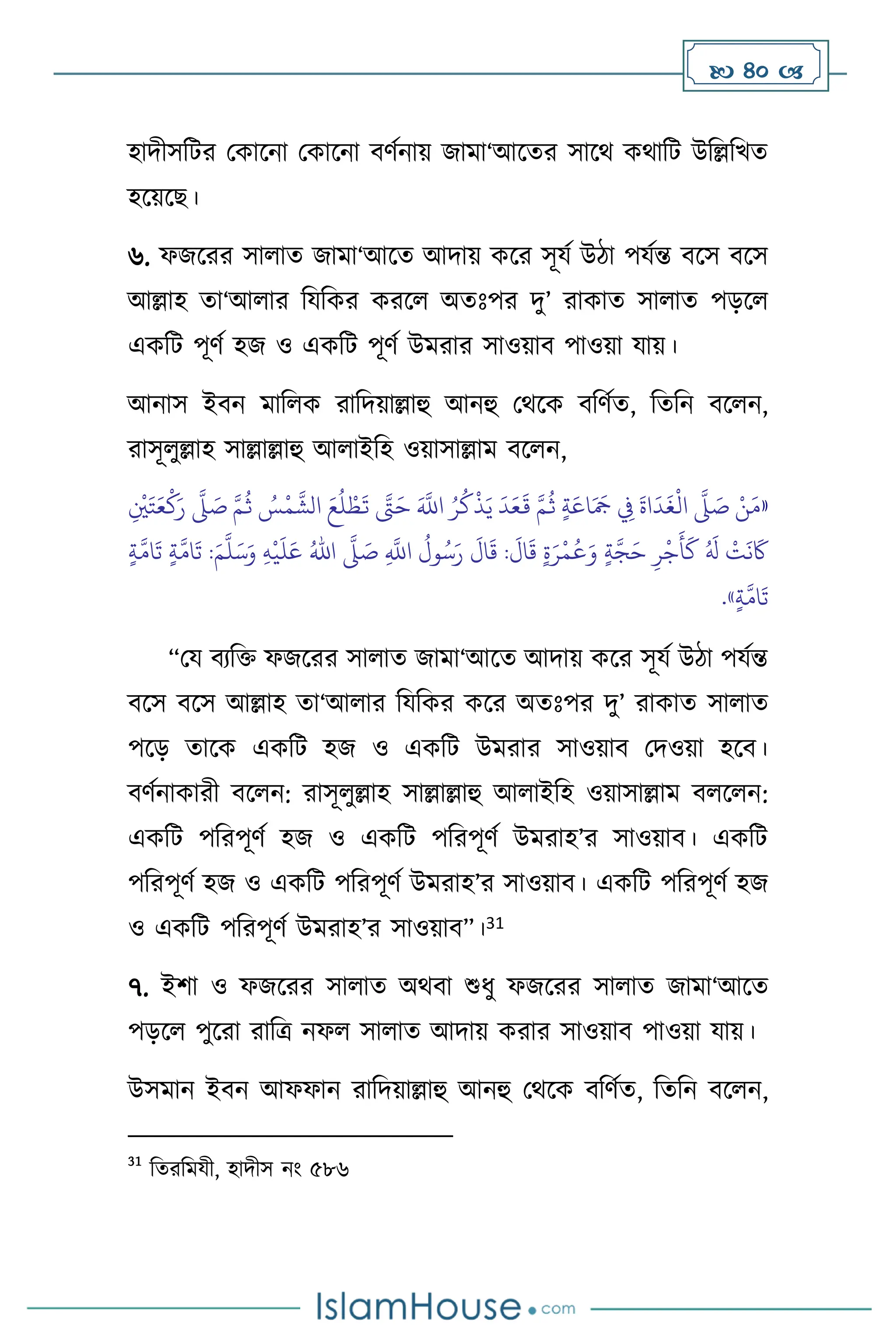  40 
হাদীসবির মকাসনা মকাসনা িিথনায় জামা‘আসের সাসর্ কর্াবি উবল্লবখে
হসয়সছ।
৬. ফজসরর সা াে জামা‘আসে আদায় কসর সূযথ উিা পযথন্ত িসস িসস
আল্লাহ ো‘আ ার বযবকর করস অেঃপর দু’ রাকাে সা াে পড়স
একবি পূিথ হজ ও একবি পূিথ উমরার সাওয়াি পাওয়া যায়।
আনাস ইিন মাব ক রাবদয়াল্লাহু আনহু মর্সক িবিথে, বেবন িস ন,
রাসূ ুল্লাহ সাল্লাল্লাহু আ াইবহ ওয়াসাল্লাম িস ন,
«
ِ
ْ
‫ْي‬َ‫ت‬َ‫ع‬
ْ
‫ك‬َ‫ر‬
َّ
‫ّل‬ َ
‫ص‬ َّ‫م‬
ُ
‫ث‬ ُ
‫س‬
ْ
‫م‬
َّ
‫الش‬ َ‫ع‬
ُ
‫ل‬ ْ‫ط‬
َ
‫ت‬ َّ
‫َّت‬َ‫ح‬ َ َّ
‫اَّلل‬ ُ‫ر‬
ُ
‫ك‬
ْ
‫ذ‬َ‫ي‬
َ
‫د‬َ‫ع‬
َ
‫ق‬ َّ‫م‬
ُ
‫ث‬ ٍ‫ة‬َ‫اع‬َ َ
‫َج‬ ِ
‫ِف‬
َ
‫اة‬
َ
‫د‬
َ
‫غ‬
ْ
‫ال‬
َّ
‫ّل‬ َ
‫ص‬ ْ‫ن‬َ‫م‬
ِ
َّ
‫اَّلل‬
ُ
‫ول‬ُ‫س‬َ‫ر‬
َ
‫ال‬
َ
‫ق‬ :
َ
‫ال‬
َ
‫ق‬ ٍ‫ة‬َ‫ر‬
ْ
‫م‬
ُ
‫ع‬َ‫و‬ ٍ‫ة‬َّ‫ج‬َ‫ح‬ ِ‫ر‬
ْ
‫ج‬
َ
‫أ‬
َ
‫ك‬ ُ َ
‫ل‬
ْ
‫ت‬
َ
‫ن‬
َ
‫َك‬
َ
‫ص‬
َّ
‫ّل‬
ُ‫اهلل‬
ِ‫ه‬
ْ
‫ي‬
َ
‫ل‬َ‫ع‬
َ‫م‬
َّ
‫ل‬َ‫س‬َ‫و‬
ٍ‫ة‬
َّ
‫ام‬
َ
‫ت‬ ٍ‫ة‬
َّ
‫ام‬
َ
‫ت‬ :
ٍ‫ة‬
َّ
‫ام‬
َ
‫ت‬
»
.
“ময িেবক্ত ফজসরর সা াে জামা‘আসে আদায় কসর সূযথ উিা পযথন্ত
িসস িসস আল্লাহ ো‘আ ার বযবকর কসর অেঃপর দু’ রাকাে সা াে
পসড় োসক একবি হজ ও একবি উমরার সাওয়াি মদওয়া হসি।
িিথনাকারী িস ন: রাসূ ুল্লাহ সাল্লাল্লাহু আ াইবহ ওয়াসাল্লাম ি স ন:
একবি পবরপূিথ হজ ও একবি পবরপূিথ উমরাহ’র সাওয়াি। একবি
পবরপূিথ হজ ও একবি পবরপূিথ উমরাহ’র সাওয়াি। একবি পবরপূিথ হজ
ও একবি পবরপূিথ উমরাহ’র সাওয়াি”।31
৭. ইিা ও ফজসরর সা াে অর্িা শুধু ফজসরর সা াে জামা‘আসে
পড়স পুসরা রাবত্র নফ সা াে আদায় করার সাওয়াি পাওয়া যায়।
উসমান ইিন আফফান রাবদয়াল্লাহু আনহু মর্সক িবিথে, বেবন িস ন,
31
বেরবমযী, হাদীস নাং ৫৮৬
 