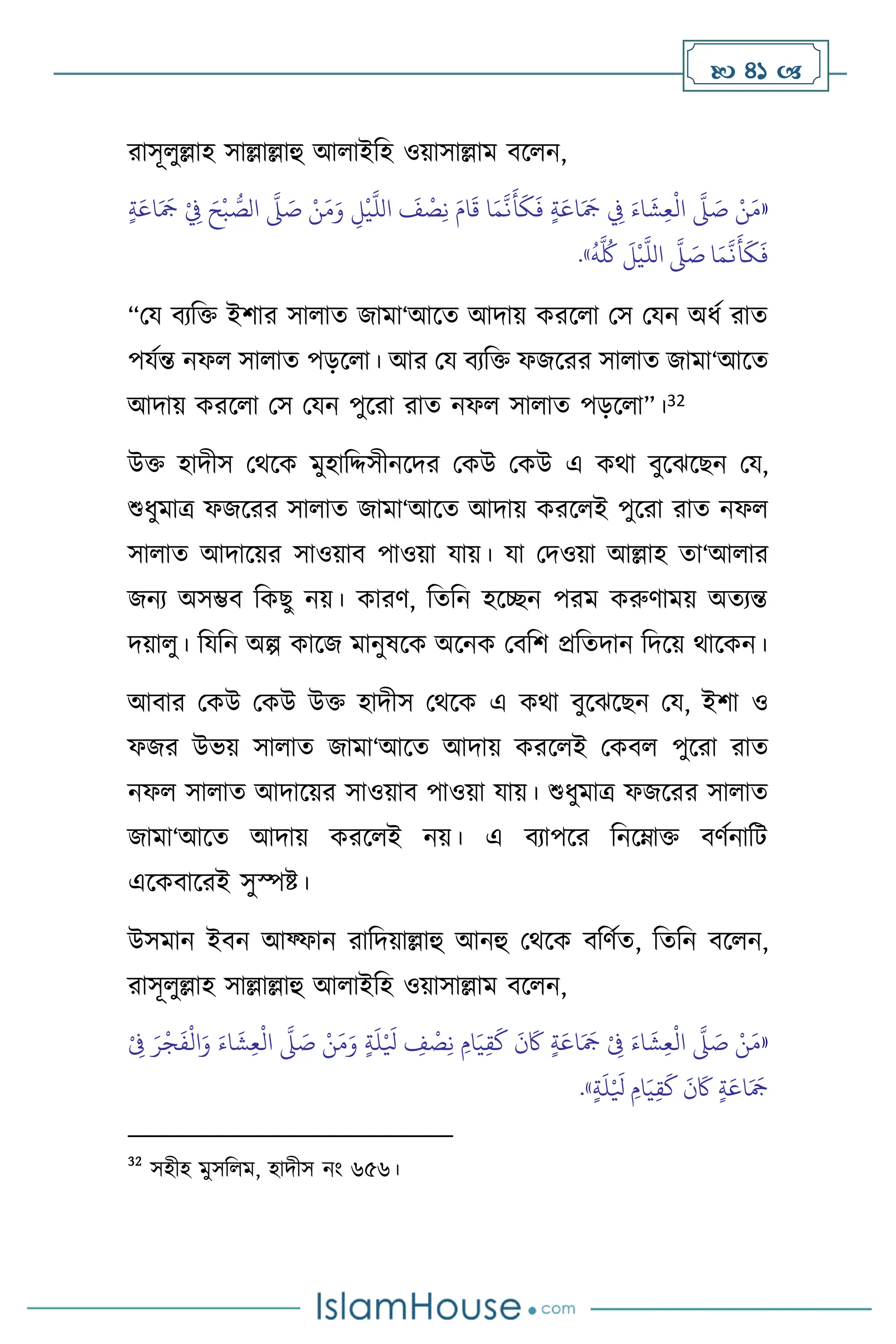  41 
রাসূ ুল্লাহ সাল্লাল্লাহু আ াইবহ ওয়াসাল্লাম িস ন,
«
ٍ‫ة‬َ‫اع‬َ َ
‫َج‬ ْ
ِ
‫ِف‬ َ‫ح‬
ْ
‫ب‬ ُّ
‫الص‬
َّ
‫ّل‬ َ
‫ص‬ ْ‫ن‬َ‫م‬َ‫و‬ ِ
‫ل‬
ْ
‫ي‬
َّ
‫الل‬
َ
‫ف‬
ْ
‫ص‬ِ‫ن‬ َ‫ام‬
َ
‫ق‬ ‫ا‬َ‫م‬
َّ
‫ن‬
َ
‫أ‬
َ
‫ك‬
َ
‫ف‬ ٍ‫ة‬َ‫اع‬َ َ
‫َج‬ ِ
‫ِف‬ َ‫اء‬
َ
‫ش‬ِ‫ع‬
ْ
‫ال‬
َّ
‫ّل‬ َ
‫ص‬ ْ‫ن‬َ‫م‬
َ
‫أ‬
َ
‫ك‬
َ
‫ف‬
ُ
‫ه‬
َّ ُ
‫ُك‬
َ
‫ل‬
ْ
‫ي‬
َّ
‫الل‬
َّ
‫ّل‬ َ
‫ص‬ ‫ا‬َ‫م‬
َّ
‫ن‬
»
.
“ময িেবক্ত ইিার সা াে জামা‘আসে আদায় করস া মস মযন অধথ রাে
পযথন্ত নফ সা াে পড়স া। আর ময িেবক্ত ফজসরর সা াে জামা‘আসে
আদায় করস া মস মযন পুসরা রাে নফ সা াে পড়স া”।32
উক্ত হাদীস মর্সক মুহাবদ্দসীনসদর মকউ মকউ এ কর্া িুসঝসছন ময,
শুধুমাত্র ফজসরর সা াে জামা‘আসে আদায় করস ই পুসরা রাে নফ
সা াে আদাসয়র সাওয়াি পাওয়া যায়। যা মদওয়া আল্লাহ ো‘আ ার
জনে অসম্ভি বকছু নয়। কারি, বেবন হসিন পরম করুিাময় অেেন্ত
দয়া ু। বযবন অল্প কাসজ মানুষসক অসনক মিবি প্রবেদান বদসয় র্াসকন।
আিার মকউ মকউ উক্ত হাদীস মর্সক এ কর্া িুসঝসছন ময, ইিা ও
ফজর উভয় সা াে জামা‘আসে আদায় করস ই মকি পুসরা রাে
নফ সা াে আদাসয়র সাওয়াি পাওয়া যায়। শুধুমাত্র ফজসরর সা াে
জামা‘আসে আদায় করস ই নয়। এ িোপসর বনসম্াক্ত িিথনাবি
এসকিাসরই সুস্পষ্ট।
উসমান ইিন আফ্ফান রাবদয়াল্লাহু আনহু মর্সক িবিথে, বেবন িস ন,
রাসূ ুল্লাহ সাল্লাল্লাহু আ াইবহ ওয়াসাল্লাম িস ন,
«
ْ
ِ
‫ِف‬ َ‫ر‬
ْ
‫ج‬
َ
‫ف‬
ْ
‫ال‬َ‫و‬ َ‫اء‬
َ
‫ش‬ِ‫ع‬
ْ
‫ال‬
َّ
‫ّل‬ َ
‫ص‬ ْ‫ن‬َ‫م‬َ‫و‬ ٍ‫ة‬
َ
‫ل‬ْ َ
‫ْل‬ ِ
‫ف‬
ْ
‫ص‬ِ‫ن‬ ِ‫ام‬َ‫ي‬ِ‫ق‬
َ
‫ك‬
َ
‫ن‬
َ
‫َك‬ ٍ‫ة‬َ‫اع‬َ َ
‫َج‬ ْ
ِ
‫ِف‬ َ‫اء‬
َ
‫ش‬ِ‫ع‬
ْ
‫ال‬
َّ
‫ّل‬ َ
‫ص‬ ْ‫ن‬َ‫م‬
ٍ‫ة‬
َ
‫ل‬ْ َ
‫ْل‬ ِ‫ام‬َ‫ي‬ِ‫ق‬
َ
‫ك‬
َ
‫ن‬
َ
‫َك‬ ٍ‫ة‬َ‫اع‬َ َ
‫َج‬
»
.
32
সহীহ মুসব ম, হাদীস নাং ৬৫৬।
 