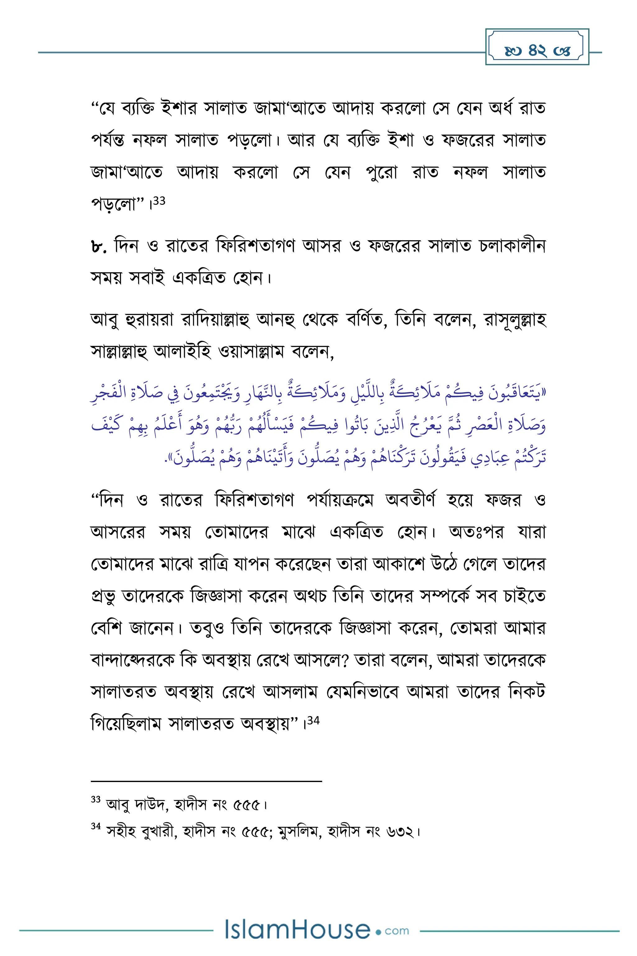  42 
“ময িেবক্ত ইিার সা াে জামা‘আসে আদায় করস া মস মযন অধথ রাে
পযথন্ত নফ সা াে পড়স া। আর ময িেবক্ত ইিা ও ফজসরর সা াে
জামা‘আসে আদায় করস া মস মযন পুসরা রাে নফ সা াে
পড়স া”।33
৮. বদন ও রাসের বফবরিোর্ি আসর ও ফজসরর সা াে চ াকা ীন
সময় সিাই একবত্রে মহান।
আিু হুরায়রা রাবদয়াল্লাহু আনহু মর্সক িবিথে, বেবন িস ন, রাসূ ুল্লাহ
সাল্লাল্লাহু আ াইবহ ওয়াসাল্লাম িস ন,
«
ِ‫ر‬
ْ
‫ج‬
َ
‫ف‬
ْ
‫ال‬ ِ‫ة‬
َ
‫ال‬ َ
‫ص‬ ِ
‫ِف‬
َ
‫ون‬ُ‫ع‬ِ‫م‬َ‫ت‬
ْ َ
‫ُي‬َ‫و‬ ِ‫ار‬َ‫ه‬َّ‫انل‬ِ‫ب‬
ٌ
‫ة‬
َ
‫ك‬ِ‫ئ‬
َ
‫ال‬َ‫م‬َ‫و‬ ِ
‫ل‬
ْ
‫ي‬
َّ
‫الل‬ِ‫ب‬
ٌ
‫ة‬
َ
‫ك‬ِ‫ئ‬
َ
‫ال‬َ‫م‬ ْ‫م‬
ُ
‫يك‬ِ‫ف‬
َ
‫ون‬ُ‫ب‬
َ
‫اق‬َ‫ع‬َ‫ت‬
َ
‫ي‬
َ
‫أ‬ َ‫و‬
ُ
‫ه‬َ‫و‬ ْ‫م‬ُ‫ه‬ُّ‫ب‬َ‫ر‬ ْ‫م‬ُ‫ه‬
ُ
‫ل‬
َ
‫أ‬ْ‫س‬َ‫ي‬
َ
‫ف‬ ْ‫م‬
ُ
‫يك‬ِ‫ف‬ ‫وا‬
ُ
‫ات‬َ‫ب‬ َ‫ين‬ِ
َّ
‫اذل‬ ُ‫ج‬ُ‫ر‬
ْ
‫ع‬
َ
‫ي‬ َّ‫م‬
ُ
‫ث‬ ِ
ْ
‫ْص‬َ‫ع‬
ْ
‫ال‬ ِ‫ة‬
َ
‫ال‬ َ
‫ص‬َ‫و‬
َ
‫ف‬
ْ
‫ي‬
َ
‫ك‬ ْ‫م‬ِ‫ه‬ِ‫ب‬ ُ‫م‬
َ
‫ل‬
ْ
‫ع‬
َ‫و‬
َ
‫ون‬
ُّ
‫ل‬ َ
‫ص‬ُ‫ي‬ ْ‫م‬
ُ
‫ه‬َ‫و‬ ْ‫م‬
ُ
‫اه‬
َ
‫ن‬
ْ
‫ك‬َ‫ر‬
َ
‫ت‬
َ
‫ون‬
ُ
‫ول‬
ُ
‫ق‬َ‫ي‬
َ
‫ف‬ ‫ي‬ِ‫د‬‫ا‬َ‫ب‬ِ‫ع‬ ْ‫م‬ُ‫ت‬
ْ
‫ك‬َ‫ر‬
َ
‫ت‬
َ
‫ون‬
ُّ
‫ل‬ َ
‫ص‬ُ‫ي‬ ْ‫م‬
ُ
‫ه‬َ‫و‬ ْ‫م‬
ُ
‫اه‬
َ
‫ن‬
ْ
‫ي‬
َ
‫ت‬
َ
‫أ‬
»
.
“বদন ও রাসের বফবরিোর্ি পযথায়ক্রসম অিেীিথ হসয় ফজর ও
আসসরর সময় মোমাসদর মাসঝ একবত্রে মহান। অেঃপর যারা
মোমাসদর মাসঝ রাবত্র যাপন কসরসছন োরা আকাসি উসি মর্স োসদর
প্রভু োসদরসক বজজ্ঞাসা কসরন অর্চ বেবন োসদর সম্পসকথ সি চাইসে
মিবি জাসনন। েিুও বেবন োসদরসক বজজ্ঞাসা কসরন, মোমরা আমার
িাোসকদরসক বক অিিায় মরসখ আসস ? োরা িস ন, আমরা োসদরসক
সা ােরে অিিায় মরসখ আস াম মযমবনভাসি আমরা োসদর বনকি
বর্সয়বছ াম সা ােরে অিিায়”।34
33
আিু দাউদ, হাদীস নাং ৫৫৫।
34
সহীহ িুখারী, হাদীস নাং ৫৫৫; মুসব ম, হাদীস নাং ৬৩২।
 