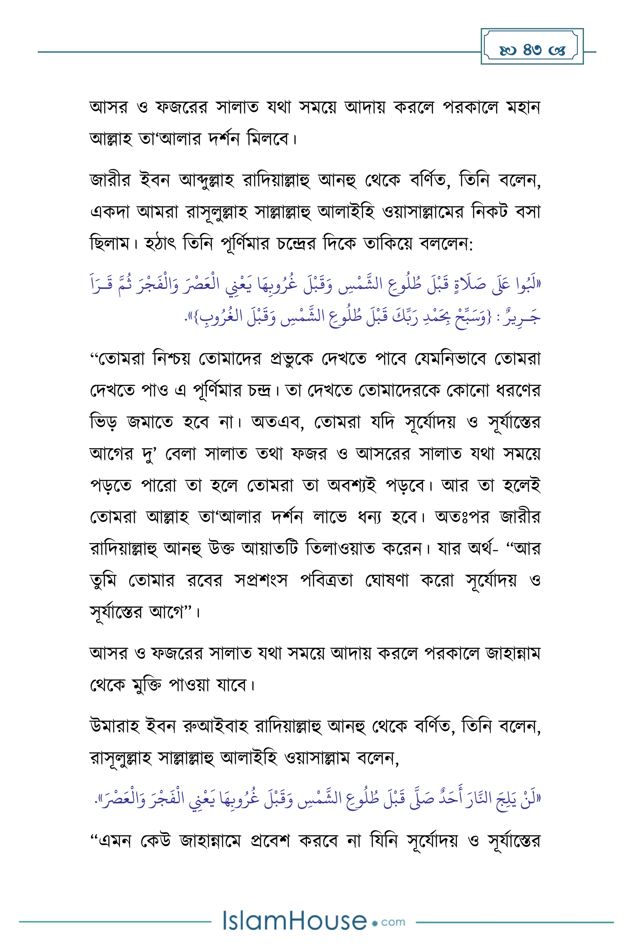  43 
আসর ও ফজসরর সা াে যর্া সমসয় আদায় করস পরকাস মহান
আল্লাহ ো‘আ ার দিথন বম সি।
জারীর ইিন আব্দুল্লাহ রাবদয়াল্লাহু আনহু মর্সক িবিথে, বেবন িস ন,
একদা আমরা রাসূ ুল্লাহ সাল্লাল্লাহু আ াইবহ ওয়াসাল্লাসমর বনকি িসা
বছ াম। হিাৎ বেবন পূবিথমার চসের বদসক োবকসয় ি স ন:
«
‫وا‬ُ َ
‫بل‬
َ َ
‫لَع‬
ٍ‫ة‬
َ
‫ال‬ َ
‫ص‬
َ
‫ل‬
ْ
‫ب‬
َ
‫ق‬
ِ
‫وع‬
ُ
‫ل‬ ُ
‫ط‬
ِ
‫س‬
ْ
‫م‬
َّ
‫الش‬
َ
‫ل‬
ْ
‫ب‬
َ
‫ق‬َ‫و‬
‫ا‬َ‫ه‬ِ‫وب‬ُ‫ر‬
ُ
‫غ‬
ِ
‫ِن‬
ْ
‫ع‬
َ
‫ي‬
َ ْ
‫ْص‬َ‫ع‬
ْ
‫ال‬
َ‫ر‬
ْ
‫ج‬
َ
‫ف‬
ْ
‫ال‬َ‫و‬
َّ‫م‬
ُ
‫ث‬
َ
‫ا‬َ‫ـر‬
َ
‫ق‬
ٌ‫ير‬ِ‫ـر‬َ‫ج‬
:
{
ْ‫ح‬ِّ‫ب‬َ‫س‬َ‫و‬
ِ‫د‬
ْ
‫م‬َ
ِ
‫ِب‬
َ
‫ك‬ِّ‫ب‬َ‫ر‬
َ
‫ل‬
ْ
‫ب‬
َ
‫ق‬
ِ
‫وع‬
ُ
‫ل‬ ُ
‫ط‬
ِ
‫س‬
ْ
‫م‬
َّ
‫الش‬
َ
‫ل‬
ْ
‫ب‬
َ
‫ق‬َ‫و‬
ِ
‫وب‬ُ‫ر‬
ُ
‫الغ‬
}
»
.
“মোমরা বনশ্চয় মোমাসদর প্রভু সক মদখসে পাসি মযমবনভাসি মোমরা
মদখসে পাও এ পূবিথমার চে। ো মদখসে মোমাসদরসক মকাসনা ধরসির
বভড় জমাসে হসি না। অেএি, মোমরা যবদ সূসযথাদয় ও সূযথাসস্তর
আসর্র দু’ মি া সা াে ের্া ফজর ও আসসরর সা াে যর্া সমসয়
পড়সে পাসরা ো হস মোমরা ো অিিেই পড়সি। আর ো হস ই
মোমরা আল্লাহ ো‘আ ার দিথন াসভ ধনে হসি। অেঃপর জারীর
রাবদয়াল্লাহু আনহু উক্ত আয়ােবি বে াওয়াে কসরন। যার অর্থ- “আর
েুবম মোমার রসির সপ্রিাংস পবিত্রো মর্াষিা কসরা সূসযথাদয় ও
সূযথাসস্তর আসর্”।
আসর ও ফজসরর সা াে যর্া সমসয় আদায় করস পরকাস জাহান্নাম
মর্সক মুবক্ত পাওয়া যাসি।
উমারাহ ইিন রুআইিাহ রাবদয়াল্লাহু আনহু মর্সক িবিথে, বেবন িস ন,
রাসূ ুল্লাহ সাল্লাল্লাহু আ াইবহ ওয়াসাল্লাম িস ন,
«
َ ْ
‫ْص‬َ‫ع‬
ْ
‫ال‬َ‫و‬ َ‫ر‬
ْ
‫ج‬
َ
‫ف‬
ْ
‫ال‬ ِ
‫ِن‬
ْ
‫ع‬
َ
‫ي‬ ‫ا‬َ‫ه‬ِ‫وب‬ُ‫ر‬
ُ
‫غ‬
َ
‫ل‬
ْ
‫ب‬
َ
‫ق‬َ‫و‬ ِ
‫س‬
ْ
‫م‬
َّ
‫الش‬ ِ
‫وع‬
ُ
‫ل‬ ُ
‫ط‬
َ
‫ل‬
ْ
‫ب‬
َ
‫ق‬
َّ
‫ّل‬ َ
‫ص‬
ٌ
‫د‬َ‫ح‬
َ
‫أ‬ َ‫ار‬َّ‫انل‬ َ‫ج‬ِ‫ل‬َ‫ي‬ ْ‫ن‬
َ
‫ل‬
»
.
“এমন মকউ জাহান্নাসম প্রসিি করসি না বযবন সূসযথাদয় ও সূযথাসস্তর
 