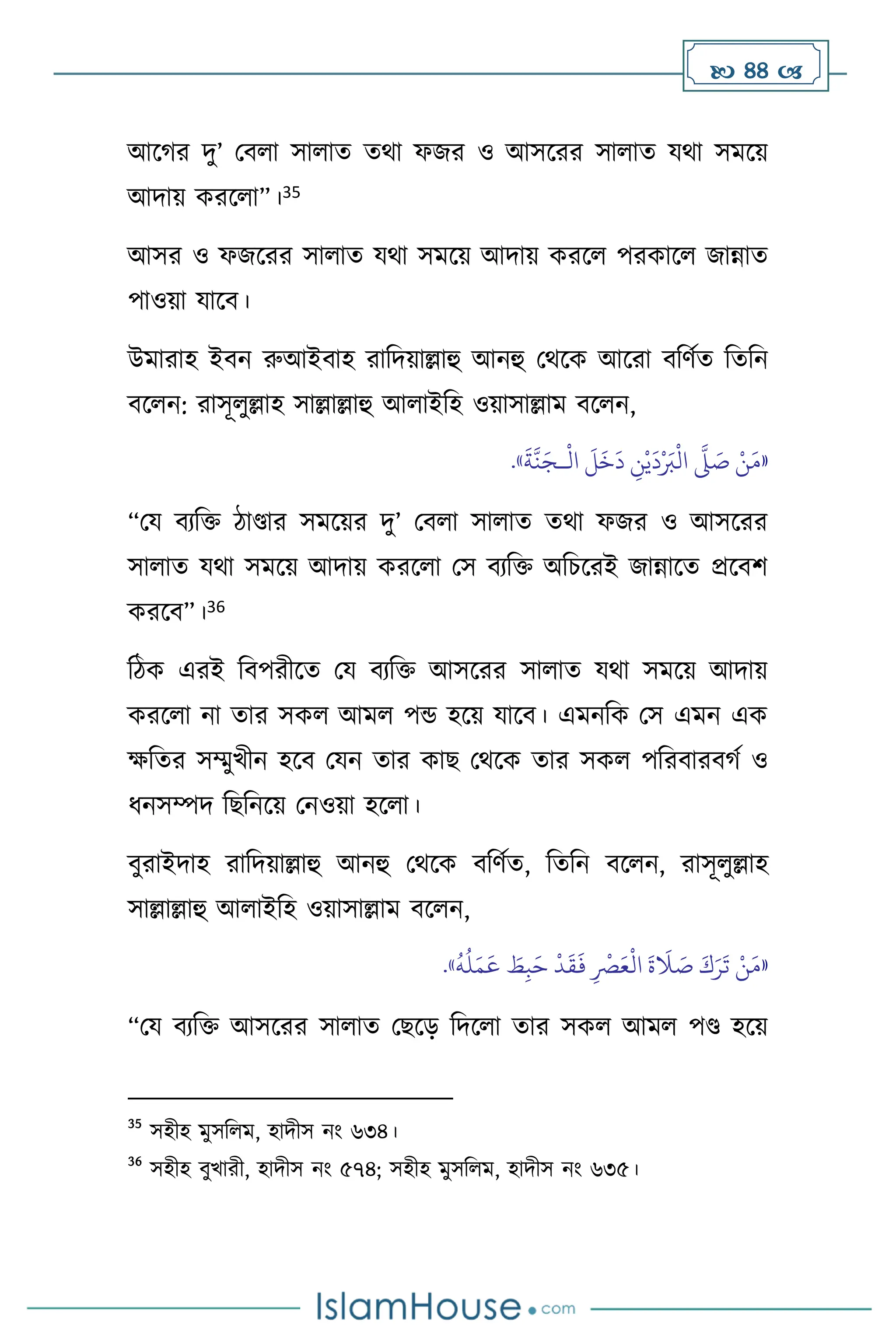  44 
আসর্র দু’ মি া সা াে ের্া ফজর ও আসসরর সা াে যর্া সমসয়
আদায় করস া”।35
আসর ও ফজসরর সা াে যর্া সমসয় আদায় করস পরকাস জান্নাে
পাওয়া যাসি।
উমারাহ ইিন রুআইিাহ রাবদয়াল্লাহু আনহু মর্সক আসরা িবিথে বেবন
িস ন: রাসূ ুল্লাহ সাল্লাল্লাহু আ াইবহ ওয়াসাল্লাম িস ন,
«
ْ
‫ال‬
َ
‫ل‬
َ
‫خ‬
َ
‫د‬ ِ
‫ن‬ْ‫ي‬
َ
‫د‬ْ َ
‫ب‬
ْ
‫ال‬
َّ
‫ّل‬ َ
‫ص‬ ْ‫ن‬َ‫م‬
‫ـ‬
َ
‫ة‬
َّ
‫ن‬َ‫ج‬
»
.
“ময িেবক্ত িাণ্ডার সমসয়র দু’ মি া সা াে ের্া ফজর ও আসসরর
সা াে যর্া সমসয় আদায় করস া মস িেবক্ত অবচসরই জান্নাসে প্রসিি
করসি”।36
বিক এরই বিপরীসে ময িেবক্ত আসসরর সা াে যর্া সমসয় আদায়
করস া না োর সক আম পন্ড হসয় যাসি। এমনবক মস এমন এক
ক্ষবের সম্মুখীন হসি মযন োর কাছ মর্সক োর সক পবরিারির্থ ও
ধনসম্পদ বছবনসয় মনওয়া হস া।
িুরাইদাহ রাবদয়াল্লাহু আনহু মর্সক িবিথে, বেবন িস ন, রাসূ ুল্লাহ
সাল্লাল্লাহু আ াইবহ ওয়াসাল্লাম িস ন,
«
َ‫ع‬
ْ
‫ال‬
َ
‫ة‬
َ
‫ال‬ َ
‫ص‬ َ‫ك‬َ‫ر‬
َ
‫ت‬ ْ‫ن‬َ‫م‬
َ
‫ف‬ ِ
ْ
‫ْص‬
ُ
‫ه‬
ُ
‫ل‬َ‫م‬
َ
‫ع‬ َ
‫ط‬ِ‫ب‬َ‫ح‬
ْ
‫د‬
َ
‫ق‬
»
.
“ময িেবক্ত আসসরর সা াে মছসড় বদস া োর সক আম পণ্ড হসয়
35
সহীহ মুসব ম, হাদীস নাং ৬৩৪।
36
সহীহ িুখারী, হাদীস নাং ৫৭৪; সহীহ মুসব ম, হাদীস নাং ৬৩৫।
 