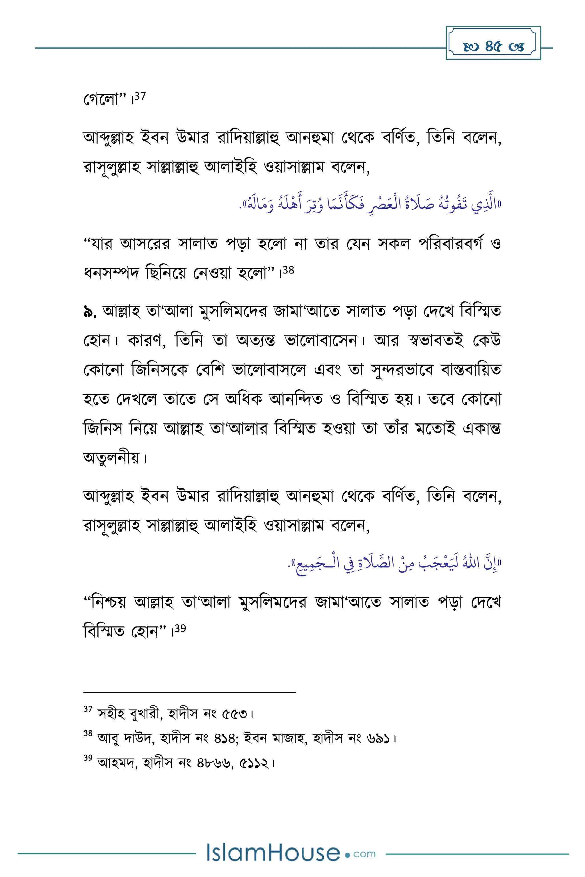  45 
মর্স া”।37
আব্দুল্লাহ ইিন উমার রাবদয়াল্লাহু আনহুমা মর্সক িবিথে, বেবন িস ন,
রাসূ ুল্লাহ সাল্লাল্লাহু আ াইবহ ওয়াসাল্লাম িস ন,
«
ِ‫ت‬ُ‫و‬ ‫ا‬َ‫م‬
َّ
‫ن‬
َ
‫أ‬
َ
‫ك‬
َ
‫ف‬ ِ
ْ
‫ْص‬َ‫ع‬
ْ
‫ال‬
ُ
‫ة‬
َ
‫ال‬ َ
‫ص‬
ُ
‫ه‬
ُ
‫وت‬
ُ
‫ف‬
َ
‫ت‬ ‫ي‬ِ
َّ
‫اذل‬
ُ َ
‫ال‬َ‫م‬َ‫و‬
ُ
‫ه‬
َ
‫ل‬
ْ
‫ه‬
َ
‫أ‬ َ‫ر‬
»
.
“যার আসসরর সা াে পড়া হস া না োর মযন সক পবরিারির্থ ও
ধনসম্পদ বছবনসয় মনওয়া হস া”।38
৯. আল্লাহ ো‘আ া মুসব মসদর জামা‘আসে সা াে পড়া মদসখ বিবস্মে
মহান। কারি, বেবন ো অেেন্ত ভাস ািাসসন। আর স্বভািেই মকউ
মকাসনা বজবনসসক মিবি ভাস ািাসস এিাং ো সুেরভাসি িাস্তিাবয়ে
হসে মদখস োসে মস অবধক আনবেে ও বিবস্মে হয়। েসি মকাসনা
বজবনস বনসয় আল্লাহ ো‘আ ার বিবস্মে হওয়া ো োাঁর মসোই একান্ত
অেু নীয়।
আব্দুল্লাহ ইিন উমার রাবদয়াল্লাহু আনহুমা মর্সক িবিথে, বেবন িস ন,
রাসূ ুল্লাহ সাল্লাল্লাহু আ াইবহ ওয়াসাল্লাম িস ন,
«
َّ
‫ن‬ِ‫إ‬
ُ‫اهلل‬
ْ
‫ال‬ ِ
‫ِف‬ ِ‫ة‬
َ
‫ال‬ َّ
‫الص‬ ْ‫ن‬ِ‫م‬ ُ
‫ب‬َ‫ج‬
ْ
‫ع‬َ َ
‫ْل‬
‫ـ‬
ِ‫يع‬ِ‫م‬َ‫ج‬
»
.
“বনশ্চয় আল্লাহ ো‘আ া মুসব মসদর জামা‘আসে সা াে পড়া মদসখ
বিবস্মে মহান”।39
37
সহীহ িুখারী, হাদীস নাং ৫৫৩।
38
আিু দাউদ, হাদীস নাং ৪১৪; ইিন মাজাহ, হাদীস নাং ৬৯১।
39
আহমদ, হাদীস নাং ৪৮৬৬, ৫১১২।
 