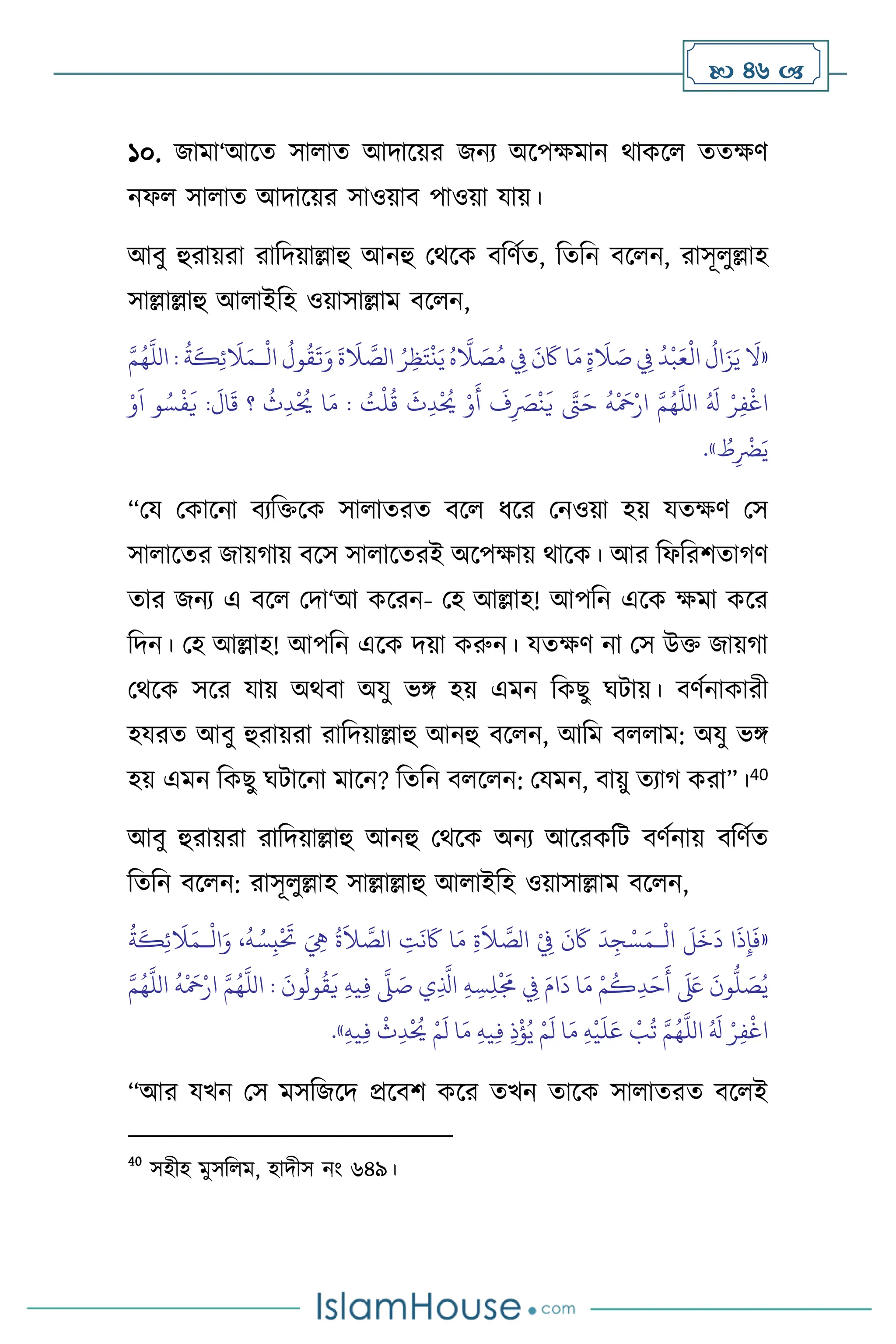  46 
১০. জামা‘আসে সা াে আদাসয়র জনে অসপক্ষমান র্াকস েেক্ষি
নফ সা াে আদাসয়র সাওয়াি পাওয়া যায়।
আিু হুরায়রা রাবদয়াল্লাহু আনহু মর্সক িবিথে, বেবন িস ন, রাসূ ুল্লাহ
সাল্লাল্লাহু আ াইবহ ওয়াসাল্লাম িস ন,
«
ْ
‫ال‬
ُ
‫ول‬
ُ
‫ق‬
َ
‫ت‬َ‫و‬
َ
‫ة‬
َ
‫ال‬ َّ
‫الص‬ ُ‫ر‬ِ‫ظ‬َ‫ت‬
ْ
‫ن‬َ‫ي‬ ُ‫ه‬
َّ
‫ال‬ َ
‫ص‬ُ‫م‬ ِ
‫ِف‬
َ
‫ن‬
َ
‫َك‬ ‫ا‬َ‫م‬ ٍ‫ة‬
َ
‫ال‬ َ
‫ص‬ ِ
‫ِف‬
ُ
‫د‬
ْ
‫ب‬َ‫ع‬
ْ
‫ال‬
ُ
‫ال‬َ‫ز‬َ‫ي‬
َ
‫ال‬
‫ـ‬
َّ‫م‬ُ‫ه‬
َّ
‫الل‬ :
ُ
‫ة‬
َ
‫ك‬ِ‫ئ‬
َ
‫ال‬َ‫م‬
ُ
‫ق‬
َ
‫ث‬ِ‫د‬
ْ ُ
‫َي‬ ْ‫و‬
َ
‫أ‬
َ
‫ف‬ِ
َ
‫ْص‬
ْ
‫ن‬
َ
‫ي‬ َّ
‫َّت‬َ‫ح‬
ُ
‫ه‬
ْ َ
‫مح‬ْ‫ار‬ َّ‫م‬ُ‫ه‬
َّ
‫الل‬ ُ َ
‫ل‬ ْ‫ر‬ِ‫ف‬
ْ
‫اغ‬
ُ
‫ث‬ِ‫د‬
ْ ُ
‫َي‬ ‫ا‬َ‫م‬ : ُ
‫ت‬
ْ
‫ل‬
ْ‫و‬
َ
‫ا‬ ‫و‬ ُ‫س‬
ْ
‫ف‬
َ
‫ي‬ :
َ
‫ال‬
َ
‫ق‬ ‫؟‬
ُ
‫ط‬ِ
ْ
‫َض‬َ‫ي‬
»
.
“ময মকাসনা িেবক্তসক সা ােরে িস ধসর মনওয়া হয় যেক্ষি মস
সা াসের জায়র্ায় িসস সা াসেরই অসপক্ষায় র্াসক। আর বফবরিোর্ি
োর জনে এ িস মদা‘আ কসরন- মহ আল্লাহ! আপবন এসক ক্ষমা কসর
বদন। মহ আল্লাহ! আপবন এসক দয়া করুন। যেক্ষি না মস উক্ত জায়র্া
মর্সক সসর যায় অর্িা অযু ভঙ্গ হয় এমন বকছু র্িায়। িিথনাকারী
হযরে আিু হুরায়রা রাবদয়াল্লাহু আনহু িস ন, আবম ি াম: অযু ভঙ্গ
হয় এমন বকছু র্িাসনা মাসন? বেবন ি স ন: মযমন, িায়ু েোর্ করা”।40
আিু হুরায়রা রাবদয়াল্লাহু আনহু মর্সক অনে আসরকবি িিথনায় িবিথে
বেবন িস ন: রাসূ ুল্লাহ সাল্লাল্লাহু আ াইবহ ওয়াসাল্লাম িস ন,
«
ْ
‫ال‬
َ
‫ل‬
َ
‫خ‬
َ
‫د‬ ‫ا‬
َ
‫ذ‬ِ‫إ‬
َ
‫ف‬
‫ـ‬
ْ
‫ال‬َ‫و‬ ،
ُ
‫ه‬ ُ‫س‬ِ‫ب‬
ْ َ
‫َت‬ َ ِ
‫ِه‬
ُ
‫ة‬
َ
‫ال‬ َّ
‫الص‬ ِ
‫ت‬
َ
‫ن‬
َ
‫َك‬ ‫ا‬َ‫م‬ ِ‫ة‬
َ
‫ال‬ َّ
‫الص‬ ْ
ِ
‫ِف‬
َ
‫ن‬
َ
‫َك‬
َ
‫د‬ِ‫ج‬ْ‫س‬َ‫م‬
‫ـ‬
ُ
‫ة‬
َ
‫ك‬ِ‫ئ‬
َ
‫ال‬َ‫م‬
‫و‬
ُ
‫ق‬
َ
‫ي‬ ِ‫ه‬‫ي‬ِ‫ف‬
َّ
‫ّل‬ َ
‫ص‬ ‫ي‬ِ
َّ
‫اذل‬ ِ‫ه‬ ِ‫س‬ِ‫ل‬
ْ َ
‫َم‬ ِ
‫ِف‬ َ‫ام‬
َ
‫د‬ ‫ا‬َ‫م‬ ْ‫م‬
ُ
‫ك‬ِ‫د‬َ‫ح‬
َ
‫أ‬
َ َ
‫لَع‬
َ
‫ون‬
ُّ
‫ل‬ َ
‫ص‬ُ‫ي‬
َّ‫م‬ُ‫ه‬
َّ
‫الل‬
ُ
‫ه‬
ْ َ
‫مح‬ْ‫ار‬ َّ‫م‬ُ‫ه‬
َّ
‫الل‬ :
َ
‫ون‬
ُ
‫ل‬
ِ‫ه‬‫ي‬ِ‫ف‬
ْ
‫ث‬ِ‫د‬
ْ ُ
‫َي‬ ْ‫م‬
َ
‫ل‬ ‫ا‬َ‫م‬ ِ‫ه‬‫ي‬ِ‫ف‬ ِ‫ذ‬
ْ
‫ؤ‬ُ‫ي‬ ْ‫م‬
َ
‫ل‬ ‫ا‬َ‫م‬ ِ‫ه‬
ْ
‫ي‬
َ
‫ل‬َ‫ع‬
ْ
‫ب‬
ُ
‫ت‬ َّ‫م‬ُ‫ه‬
َّ
‫الل‬ ُ َ
‫ل‬ ْ‫ر‬ِ‫ف‬
ْ
‫اغ‬
»
.
“আর যখন মস মসবজসদ প্রসিি কসর েখন োসক সা ােরে িস ই
40
সহীহ মুসব ম, হাদীস নাং ৬৪৯।
 