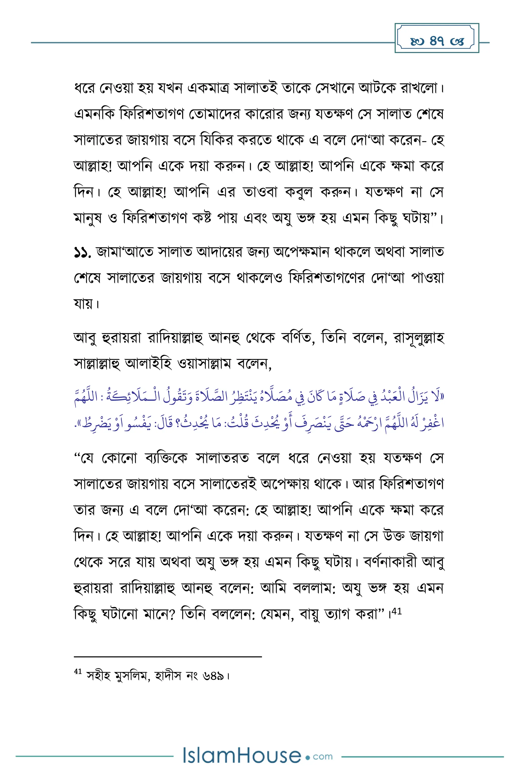  47 
ধসর মনওয়া হয় যখন একমাত্র সা ােই োসক মসখাসন আিসক রাখস া।
এমনবক বফবরিোর্ি মোমাসদর কাসরার জনে যেক্ষি মস সা াে মিসষ
সা াসের জায়র্ায় িসস বযবকর করসে র্াসক এ িস মদা‘আ কসরন- মহ
আল্লাহ! আপবন এসক দয়া করুন। মহ আল্লাহ! আপবন এসক ক্ষমা কসর
বদন। মহ আল্লাহ! আপবন এর োওিা কিু করুন। যেক্ষি না মস
মানুষ ও বফবরিোর্ি কষ্ট পায় এিাং অযু ভঙ্গ হয় এমন বকছু র্িায়”।
১১. জামা‘আসে সা াে আদাসয়র জনে অসপক্ষমান র্াকস অর্িা সা াে
মিসষ সা াসের জায়র্ায় িসস র্াকস ও বফবরিোর্সির মদা‘আ পাওয়া
যায়।
আিু হুরায়রা রাবদয়াল্লাহু আনহু মর্সক িবিথে, বেবন িস ন, রাসূ ুল্লাহ
সাল্লাল্লাহু আ াইবহ ওয়াসাল্লাম িস ন,
«
َ
‫ال‬ َ
‫ص‬ ِ
‫ِف‬
ُ
‫د‬
ْ
‫ب‬َ‫ع‬
ْ
‫ال‬
ُ
‫ال‬َ‫ز‬َ‫ي‬
َ
‫ال‬
ْ
‫ال‬
ُ
‫ول‬
ُ
‫ق‬
َ
‫ت‬َ‫و‬
َ
‫ة‬
َ
‫ال‬ َّ
‫الص‬ ُ‫ر‬ِ‫ظ‬َ‫ت‬
ْ
‫ن‬َ‫ي‬ ُ‫ه‬
َّ
‫ال‬ َ
‫ص‬ُ‫م‬ ِ
‫ِف‬
َ
‫ن‬
َ
‫َك‬ ‫ا‬َ‫م‬ ٍ‫ة‬
‫ـ‬
َّ‫م‬ُ‫ه‬
َّ
‫الل‬ :
ُ
‫ة‬
َ
‫ك‬ِ‫ئ‬
َ
‫ال‬َ‫م‬
ُ
‫ث‬ِ‫د‬
ْ ُ
‫َي‬‫ا‬َ‫م‬: ُ
‫ت‬
ْ
‫ل‬
ُ
‫ق‬
َ
‫ث‬ِ‫د‬
ْ ُ
‫َي‬ ْ‫و‬
َ
‫أ‬
َ
‫ف‬ِ
َ
‫ْص‬
ْ
‫ن‬
َ
‫ي‬ َّ
‫َّت‬َ‫ح‬
ُ
‫ه‬
ْ َ
‫مح‬ْ‫ار‬ َّ‫م‬ُ‫ه‬
َّ
‫الل‬ ُ َ
‫ل‬ ْ‫ر‬ِ‫ف‬
ْ
‫اغ‬
ُ
‫ط‬ِ
ْ
‫َض‬َ‫ي‬ ْ‫و‬
َ
‫ا‬‫و‬ ُ‫س‬
ْ
‫ف‬
َ
‫ي‬ :
َ
‫ال‬
َ
‫ق‬ ‫؟‬
»
.
“ময মকাসনা িেবক্তসক সা ােরে িস ধসর মনওয়া হয় যেক্ষি মস
সা াসের জায়র্ায় িসস সা াসেরই অসপক্ষায় র্াসক। আর বফবরিোর্ি
োর জনে এ িস মদা‘আ কসরন: মহ আল্লাহ! আপবন এসক ক্ষমা কসর
বদন। মহ আল্লাহ! আপবন এসক দয়া করুন। যেক্ষি না মস উক্ত জায়র্া
মর্সক সসর যায় অর্িা অযু ভঙ্গ হয় এমন বকছু র্িায়। িিথনাকারী আিু
হুরায়রা রাবদয়াল্লাহু আনহু িস ন: আবম ি াম: অযু ভঙ্গ হয় এমন
বকছু র্িাসনা মাসন? বেবন ি স ন: মযমন, িায়ু েোর্ করা”।41
41
সহীহ মুসব ম, হাদীস নাং ৬৪৯।
 
