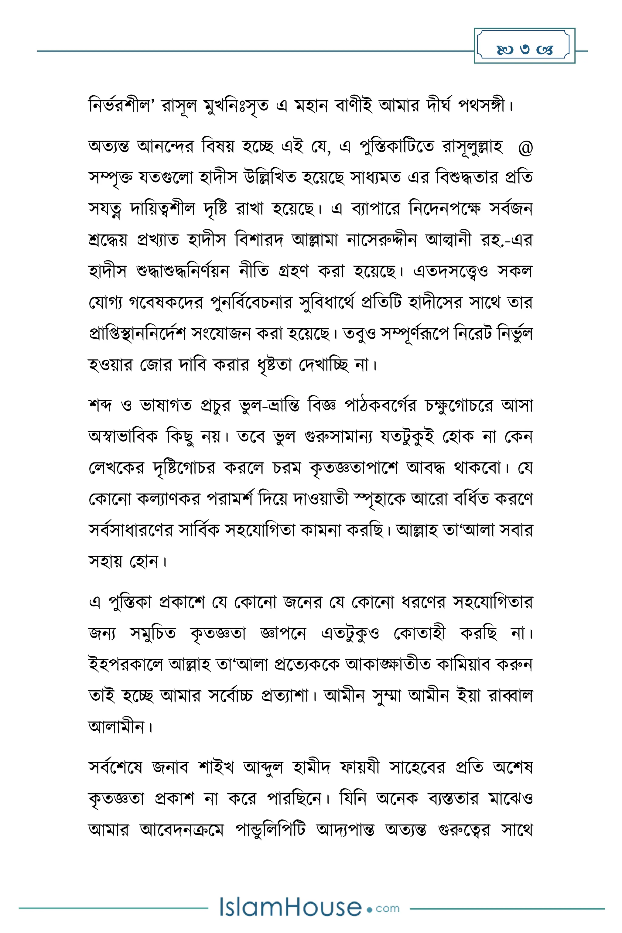  3 
বনভথরিী ’ রাসূ মুখবনঃসৃে এ মহান িািীই আমার দীর্থ পর্সঙ্গী।
অেেন্ত আনসের বিষয় হসি এই ময, এ পুবস্তকাবিসে রাসূ ুল্লাহ @
সম্পৃক্ত যেগুস া হাদীস উবল্লবখে হসয়সছ সাধেমে এর বিশুদ্ধোর প্রবে
সযত্ন দাবয়ত্বিী দৃবষ্ট রাখা হসয়সছ। এ িোপাসর বনসদনপসক্ষ সিথজন
শ্রসদ্ধয় প্রখোে হাদীস বিিারদ আল্লামা নাসসরুদ্দীন আল্বানী রহ.-এর
হাদীস শুদ্ধাশুদ্ধবনিথয়ন নীবে গ্রহি করা হসয়সছ। এেদসসেও সক
মযার্ে র্সিষকসদর পুনবিথসিচনার সুবিধাসর্থ প্রবেবি হাদীসসর সাসর্ োর
প্রাব্িানবনসদথি সাংসযাজন করা হসয়সছ। েিুও সম্পূিথরূসপ বনসরি বনভু থ
হওয়ার মজার দাবি করার ধৃষ্টো মদখাবি না।
িব্দ ও ভাষার্ে প্রচুর ভু -ভ্রাবন্ত বিজ্ঞ পািকিসর্থর চক্ষ
ু সর্াচসর আসা
অস্বাভাবিক বকছু নয়। েসি ভু গুরুসামানে যেিু ক
ু ই মহাক না মকন
ম খসকর দৃবষ্টসর্াচর করস চরম ক
ৃ েজ্ঞোপাসি আিদ্ধ র্াকসিা। ময
মকাসনা ক োিকর পরামিথ বদসয় দাওয়ােী স্পৃহাসক আসরা িবধথে করসি
সিথসাধারসির সাবিথক সহসযাবর্ো কামনা করবছ। আল্লাহ ো‘আ া সিার
সহায় মহান।
এ পুবস্তকা প্রকাসি ময মকাসনা জসনর ময মকাসনা ধরসির সহসযাবর্োর
জনে সমুবচে ক
ৃ েজ্ঞো জ্ঞাপসন এেিু ক
ু ও মকাোহী করবছ না।
ইহপরকাস আল্লাহ ো‘আ া প্রসেেকসক আকাঙ্ক্ষােীে কাবময়াি করুন
োই হসি আমার সসিথাচ্চ প্রেোিা। আমীন সুম্মা আমীন ইয়া রাব্বা
আ ামীন।
সিথসিসষ জনাি িাইখ আব্দু হামীদ ফায়যী সাসহসির প্রবে অসিষ
ক
ৃ েজ্ঞো প্রকাি না কসর পারবছসন। বযবন অসনক িেস্তোর মাসঝও
আমার আসিদনক্রসম পান্ডু ব বপবি আদেপান্ত অেেন্ত গুরুসত্বর সাসর্
 