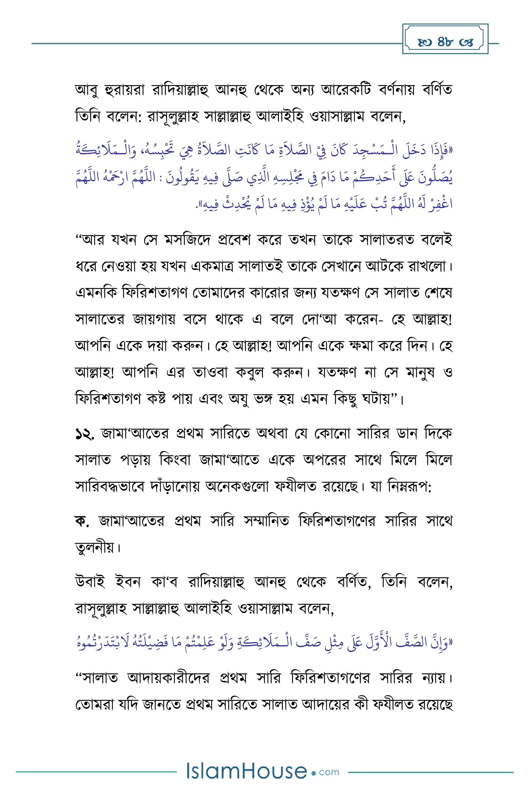  48 
আিু হুরায়রা রাবদয়াল্লাহু আনহু মর্সক অনে আসরকবি িিথনায় িবিথে
বেবন িস ন: রাসূ ুল্লাহ সাল্লাল্লাহু আ াইবহ ওয়াসাল্লাম িস ন,
«
ْ
‫ال‬
َ
‫ل‬
َ
‫خ‬
َ
‫د‬ ‫ا‬
َ
‫ذ‬ِ‫إ‬
َ
‫ف‬
‫ـ‬
ْ
ِ
‫ِف‬
َ
‫ن‬
َ
‫َك‬
َ
‫د‬ِ‫ج‬ْ‫س‬َ‫م‬
ْ
‫ال‬َ‫و‬ ،
ُ
‫ه‬ ُ‫س‬ِ‫ب‬
ْ َ
‫َت‬ َ ِ
‫ِه‬
ُ
‫ة‬
َ
‫ال‬ َّ
‫الص‬ ِ
‫ت‬
َ
‫ن‬
َ
‫َك‬ ‫ا‬َ‫م‬ ِ‫ة‬
َ
‫ال‬ َّ
‫الص‬
‫ـ‬
ُ
‫ة‬
َ
‫ك‬ِ‫ئ‬
َ
‫ال‬َ‫م‬
َّ‫م‬ُ‫ه‬
َّ
‫الل‬
ُ
‫ه‬
ْ َ
‫مح‬ْ‫ار‬ َّ‫م‬ُ‫ه‬
َّ
‫الل‬ :
َ
‫ون‬
ُ
‫ول‬
ُ
‫ق‬
َ
‫ي‬ ِ‫ه‬‫ي‬ِ‫ف‬
َّ
‫ّل‬ َ
‫ص‬ ‫ي‬ِ
َّ
‫اذل‬ ِ‫ه‬ ِ‫س‬ِ‫ل‬
ْ َ
‫َم‬ ِ
‫ِف‬ َ‫ام‬
َ
‫د‬ ‫ا‬َ‫م‬ ْ‫م‬
ُ
‫ك‬ِ‫د‬َ‫ح‬
َ
‫أ‬
َ َ
‫لَع‬
َ
‫ون‬
ُّ
‫ل‬ َ
‫ص‬ُ‫ي‬
ْ‫م‬
َ
‫ل‬ ‫ا‬َ‫م‬ ِ‫ه‬‫ي‬ِ‫ف‬ ِ‫ذ‬
ْ
‫ؤ‬ُ‫ي‬ ْ‫م‬
َ
‫ل‬ ‫ا‬َ‫م‬ ِ‫ه‬
ْ
‫ي‬
َ
‫ل‬َ‫ع‬
ْ
‫ب‬
ُ
‫ت‬ َّ‫م‬ُ‫ه‬
َّ
‫الل‬ ُ َ
‫ل‬ ْ‫ر‬ِ‫ف‬
ْ
‫اغ‬
ِ‫ه‬‫ي‬ِ‫ف‬
ْ
‫ث‬ِ‫د‬
ْ ُ
‫َي‬
»
.
“আর যখন মস মসবজসদ প্রসিি কসর েখন োসক সা ােরে িস ই
ধসর মনওয়া হয় যখন একমাত্র সা ােই োসক মসখাসন আিসক রাখস া।
এমনবক বফবরিোর্ি মোমাসদর কাসরার জনে যেক্ষি মস সা াে মিসষ
সা াসের জায়র্ায় িসস র্াসক এ িস মদা‘আ কসরন- মহ আল্লাহ!
আপবন এসক দয়া করুন। মহ আল্লাহ! আপবন এসক ক্ষমা কসর বদন। মহ
আল্লাহ! আপবন এর োওিা কিু করুন। যেক্ষি না মস মানুষ ও
বফবরিোর্ি কষ্ট পায় এিাং অযু ভঙ্গ হয় এমন বকছু র্িায়”।
১২. জামা‘আসের প্রর্ম সাবরসে অর্িা ময মকাসনা সাবরর ডান বদসক
সা াে পড়ায় বকাংিা জামা‘আসে এসক অপসরর সাসর্ বমস বমস
সাবরিদ্ধভাসি দাাঁড়াসনায় অসনকগুস া ফযী ে রসয়সছ। যা বনম্রূপ:
ক. জামা‘আসের প্রর্ম সাবর সম্মাবনে বফবরিোর্সির সাবরর সাসর্
েু নীয়।
উিাই ইিন কা‘ি রাবদয়াল্লাহু আনহু মর্সক িবিথে, বেবন িস ন,
রাসূ ুল্লাহ সাল্লাল্লাহু আ াইবহ ওয়াসাল্লাম িস ন,
«
ِ‫م‬
َ َ
‫لَع‬
َ
‫ل‬َّ‫و‬
َ ْ
‫األ‬
َّ
‫ف‬ َّ
‫الص‬
َّ
‫ن‬ِ‫إ‬َ‫و‬
ْ
‫ال‬
ِّ
‫ف‬ َ
‫ص‬ ِ‫ل‬
ْ
‫ث‬
‫ـ‬
ُ‫وه‬ُ‫م‬
ُ
‫ت‬ْ‫ر‬
َ
‫د‬َ‫ت‬ْ‫ب‬
َ
‫ال‬
ُ
‫ه‬ُ‫ت‬
َ
‫ل‬
ْ
‫ي‬ ِ
‫ض‬
َ
‫ف‬ ‫ا‬َ‫م‬ ْ‫م‬ُ‫ت‬
ْ
‫م‬ِ‫ل‬َ‫ع‬ ْ‫و‬
َ
‫ل‬َ‫و‬ ِ‫ة‬
َ
‫ك‬ِ‫ئ‬
َ
‫ال‬َ‫م‬
“সা াে আদায়কারীসদর প্রর্ম সাবর বফবরিোর্সির সাবরর নোয়।
মোমরা যবদ জানসে প্রর্ম সাবরসে সা াে আদাসয়র কী ফযী ে রসয়সছ
 