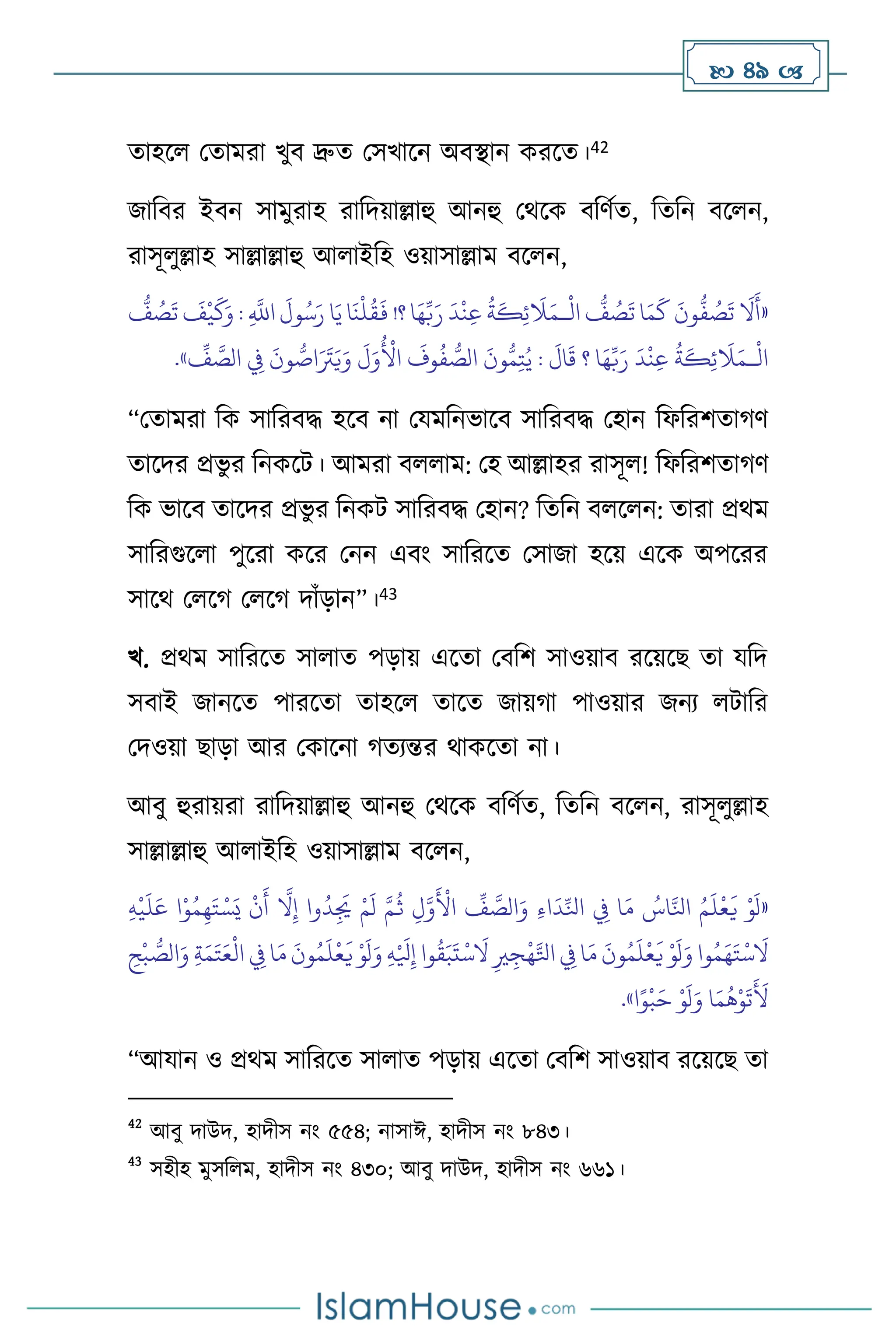  49 
োহস মোমরা খুি দ্রুে মসখাসন অিিান করসে।42
জাবির ইিন সামুরাহ রাবদয়াল্লাহু আনহু মর্সক িবিথে, বেবন িস ন,
রাসূ ুল্লাহ সাল্লাল্লাহু আ াইবহ ওয়াসাল্লাম িস ন,
«
ْ
‫ال‬
ُّ
‫ف‬ ُ
‫ص‬
َ
‫ت‬ ‫ا‬َ‫م‬
َ
‫ك‬
َ
‫ون‬
ُّ
‫ف‬ ُ
‫ص‬
َ
‫ت‬
َ
‫ال‬
َ
‫أ‬
‫ـ‬
ُّ
‫ف‬ ُ
‫ص‬
َ
‫ت‬
َ
‫ف‬
ْ
‫ي‬
َ
‫ك‬َ‫و‬ : ِ
َّ
‫اَّلل‬
َ
‫ول‬ُ‫س‬َ‫ر‬ ‫ا‬َ‫ي‬ ‫ا‬
َ
‫ن‬
ْ
‫ل‬
ُ
‫ق‬
َ
‫ف‬ !‫؟‬ ‫ا‬َ‫ه‬ِّ‫ب‬َ‫ر‬
َ
‫د‬
ْ
‫ن‬ِ‫ع‬
ُ
‫ة‬
َ
‫ك‬ِ‫ئ‬
َ
‫ال‬َ‫م‬
ْ
‫ال‬
‫ـ‬
ُّ‫م‬ِ‫ت‬ُ‫ي‬ :
َ
‫ال‬
َ
‫ق‬ ‫؟‬ ‫ا‬َ‫ه‬ِّ‫ب‬َ‫ر‬
َ
‫د‬
ْ
‫ن‬ِ‫ع‬
ُ
‫ة‬
َ
‫ك‬ِ‫ئ‬
َ
‫ال‬َ‫م‬
َ
‫ل‬َ‫و‬
ُ ْ
‫األ‬
َ
‫وف‬
ُ
‫ف‬ ُّ
‫الص‬
َ
‫ون‬
ِّ
‫ف‬ َّ
‫الص‬ ِ
‫ِف‬
َ
‫ون‬ ُّ
‫اص‬َ َ
‫َت‬َ‫ي‬َ‫و‬
»
.
“মোমরা বক সাবরিদ্ধ হসি না মযমবনভাসি সাবরিদ্ধ মহান বফবরিোর্ি
োসদর প্রভু র বনকসি। আমরা ি াম: মহ আল্লাহর রাসূ ! বফবরিোর্ি
বক ভাসি োসদর প্রভু র বনকি সাবরিদ্ধ মহান? বেবন ি স ন: োরা প্রর্ম
সাবরগুস া পুসরা কসর মনন এিাং সাবরসে মসাজা হসয় এসক অপসরর
সাসর্ ম সর্ ম সর্ দাাঁড়ান”।43
খ. প্রর্ম সাবরসে সা াে পড়ায় এসো মিবি সাওয়াি রসয়সছ ো যবদ
সিাই জানসে পারসো োহস োসে জায়র্া পাওয়ার জনে িাবর
মদওয়া ছাড়া আর মকাসনা র্েেন্তর র্াকসো না।
আিু হুরায়রা রাবদয়াল্লাহু আনহু মর্সক িবিথে, বেবন িস ন, রাসূ ুল্লাহ
সাল্লাল্লাহু আ াইবহ ওয়াসাল্লাম িস ন,
«
ِ‫ه‬
ْ
‫ي‬
َ
‫ل‬َ‫ع‬ ‫ا‬ْ‫و‬ُ‫م‬ِ‫ه‬َ‫ت‬ ْ‫س‬َ‫ي‬
ْ
‫ن‬
َ
‫أ‬
َّ
‫ال‬ِ‫إ‬ ‫وا‬
ُ
‫د‬ِ
َ
‫ُي‬ ْ‫م‬
َ
‫ل‬ َّ‫م‬
ُ
‫ث‬ ِ‫ل‬َّ‫و‬
َ ْ
‫األ‬
ِّ
‫ف‬ َّ
‫الص‬َ‫و‬ ِ‫ء‬‫ا‬
َ
‫د‬ِّ‫انل‬ ِ
‫ِف‬ ‫ا‬َ‫م‬ ُ
‫اس‬َّ‫انل‬ ُ‫م‬
َ
‫ل‬
ْ
‫ع‬
َ
‫ي‬ ْ‫و‬
َ
‫ل‬
َ‫و‬ ِ‫ه‬ْ َ
‫ْل‬ِ‫إ‬ ‫وا‬
ُ
‫ق‬َ‫ب‬
َ
‫ت‬
ْ
‫س‬
َ
‫ال‬ ِ‫ْي‬ ِ‫ج‬
ْ
‫ه‬َّ‫اتل‬ ِ
‫ِف‬ ‫ا‬َ‫م‬
َ
‫ون‬ُ‫م‬
َ
‫ل‬
ْ
‫ع‬
َ
‫ي‬ ْ‫و‬
َ
‫ل‬َ‫و‬ ‫وا‬ُ‫م‬َ‫ه‬َ‫ت‬
ْ
‫س‬
َ
‫ال‬
ْ
‫ب‬ ُّ
‫الص‬َ‫و‬ ِ‫ة‬َ‫م‬َ‫ت‬َ‫ع‬
ْ
‫ال‬ ِ
‫ِف‬ ‫ا‬َ‫م‬
َ
‫ون‬ُ‫م‬
َ
‫ل‬
ْ
‫ع‬
َ
‫ي‬ ْ‫و‬
َ
‫ل‬
ِ
‫ح‬
‫ا‬ً‫و‬
ْ
‫ب‬َ‫ح‬ ْ‫و‬
َ
‫ل‬َ‫و‬ ‫ا‬َ‫م‬
ُ
‫ه‬ْ‫و‬
َ
‫ت‬
َ َ
‫أل‬
»
.
“আযান ও প্রর্ম সাবরসে সা াে পড়ায় এসো মিবি সাওয়াি রসয়সছ ো
42
আিু দাউদ, হাদীস নাং ৫৫৪; নাসাঈ, হাদীস নাং ৮৪৩।
43
সহীহ মুসব ম, হাদীস নাং ৪৩০; আিু দাউদ, হাদীস নাং ৬৬১।
 