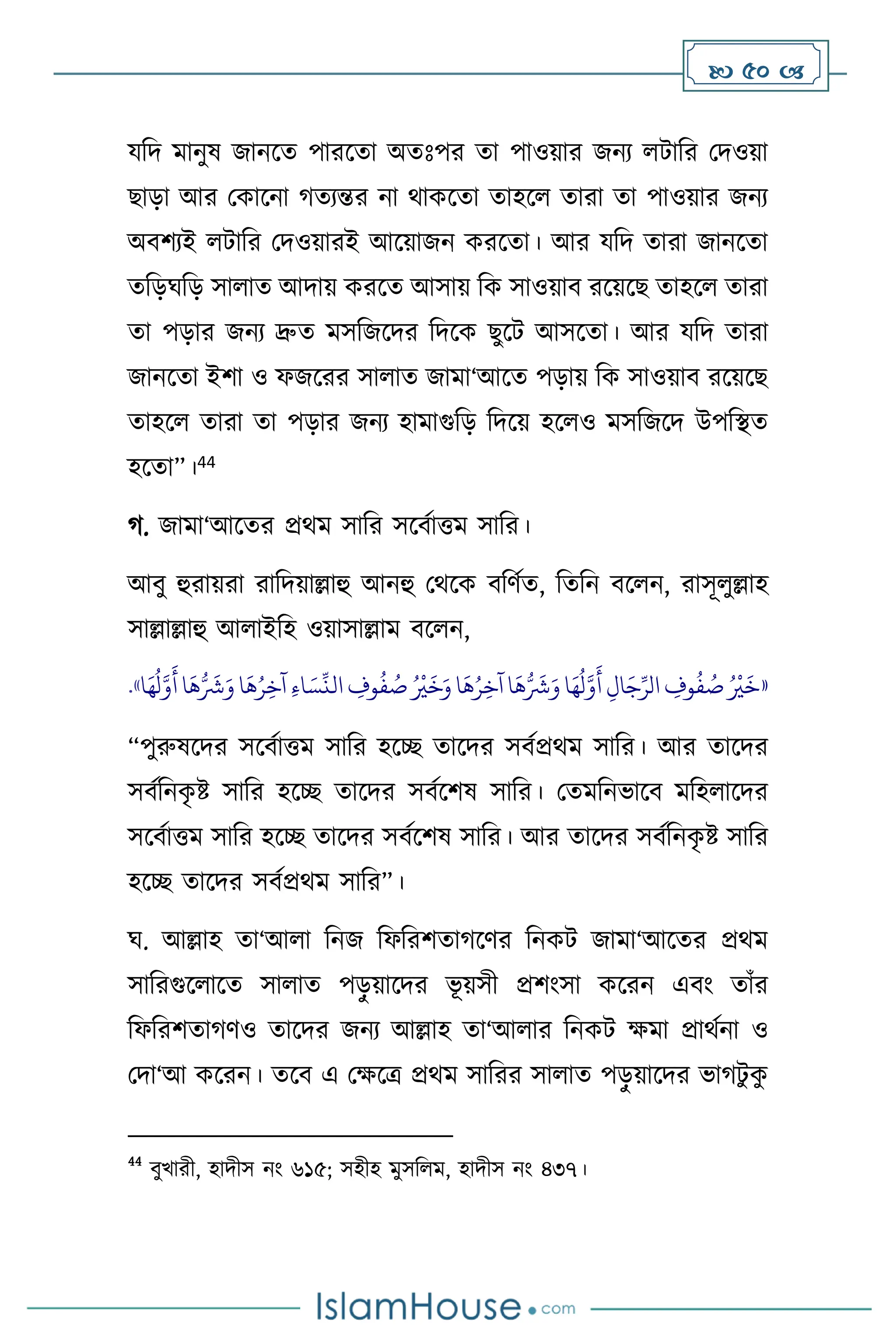  50 
যবদ মানুষ জানসে পারসো অেঃপর ো পাওয়ার জনে িাবর মদওয়া
ছাড়া আর মকাসনা র্েেন্তর না র্াকসো োহস োরা ো পাওয়ার জনে
অিিেই িাবর মদওয়ারই আসয়াজন করসো। আর যবদ োরা জানসো
েবড়র্বড় সা াে আদায় করসে আসায় বক সাওয়াি রসয়সছ োহস োরা
ো পড়ার জনে দ্রুে মসবজসদর বদসক ছুসি আসসো। আর যবদ োরা
জানসো ইিা ও ফজসরর সা াে জামা‘আসে পড়ায় বক সাওয়াি রসয়সছ
োহস োরা ো পড়ার জনে হামাগুবড় বদসয় হস ও মসবজসদ উপবিে
হসো”।44
র্. জামা‘আসের প্রর্ম সাবর সসিথাত্তম সাবর।
আিু হুরায়রা রাবদয়াল্লাহু আনহু মর্সক িবিথে, বেবন িস ন, রাসূ ুল্লাহ
সাল্লাল্লাহু আ াইবহ ওয়াসাল্লাম িস ন,
«
‫ا‬
َ
‫ه‬ُ‫ر‬ِ‫آخ‬ ِ‫ء‬‫ا‬ َ‫س‬
ِّ
‫الن‬ ِ
‫وف‬
ُ
‫ف‬ ُ
‫ص‬ ُ ْ
‫ْي‬
َ
‫خ‬َ‫و‬ ‫ا‬
َ
‫ه‬ُ‫ر‬ِ‫آخ‬ ‫ا‬
َ
‫ه‬ُّ َ
‫َش‬َ‫و‬ ‫ا‬َ‫ه‬
ُ
‫ل‬َّ‫و‬
َ
‫أ‬ ِ‫ال‬َ‫ج‬ِّ‫الر‬ ِ
‫وف‬
ُ
‫ف‬ ُ
‫ص‬ ُ ْ
‫ْي‬
َ
‫خ‬
‫ا‬َ‫ه‬
ُ
‫ل‬َّ‫و‬
َ
‫أ‬‫ا‬
َ
‫ه‬ُّ َ
‫َش‬َ‫و‬
»
.
“পুরুষসদর সসিথাত্তম সাবর হসি োসদর সিথপ্রর্ম সাবর। আর োসদর
সিথবনক
ৃ ষ্ট সাবর হসি োসদর সিথসিষ সাবর। মেমবনভাসি মবহ াসদর
সসিথাত্তম সাবর হসি োসদর সিথসিষ সাবর। আর োসদর সিথবনক
ৃ ষ্ট সাবর
হসি োসদর সিথপ্রর্ম সাবর”।
র্. আল্লাহ ো‘আ া বনজ বফবরিোর্সির বনকি জামা‘আসের প্রর্ম
সাবরগুস াসে সা াে পড়
ু য়াসদর ভূ য়সী প্রিাংসা কসরন এিাং োাঁর
বফবরিোর্িও োসদর জনে আল্লাহ ো‘আ ার বনকি ক্ষমা প্রার্থনা ও
মদা‘আ কসরন। েসি এ মক্ষসত্র প্রর্ম সাবরর সা াে পড়
ু য়াসদর ভার্িু ক
ু
44
িুখারী, হাদীস নাং ৬১৫; সহীহ মুসব ম, হাদীস নাং ৪৩৭।
 