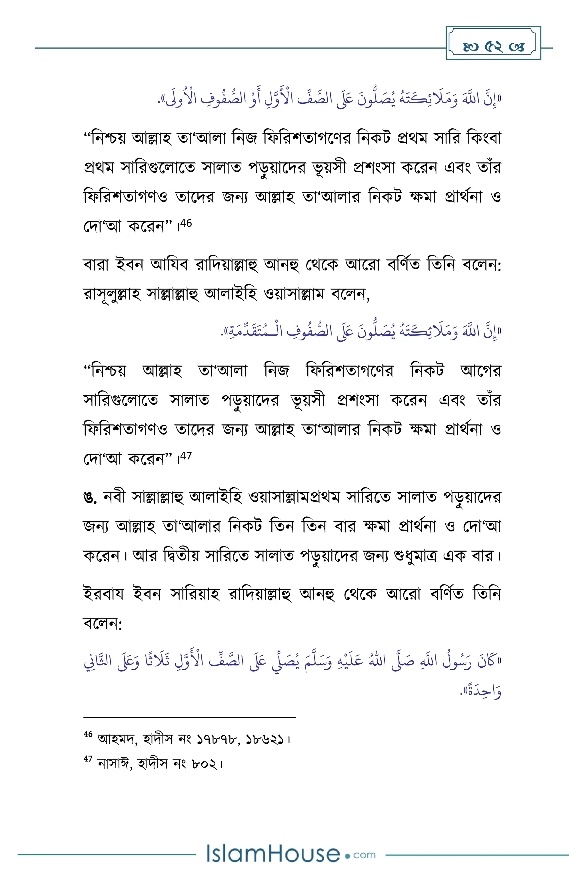  52 
«
َ
‫وَل‬
ُ ْ
‫اال‬ ِ
‫وف‬
ُ
‫ف‬ ُّ
‫الص‬ ْ‫و‬
َ
‫أ‬ ِ‫ل‬َّ‫و‬
َ ْ
‫األ‬
ِّ
‫ف‬ َّ
‫الص‬
َ َ
‫لَع‬
َ
‫ون‬
ُّ
‫ل‬ َ
‫ص‬ُ‫ي‬
ُ
‫ه‬َ‫ت‬
َ
‫ك‬ِ‫ئ‬
َ
‫ال‬َ‫م‬َ‫و‬ َ َّ
‫اَّلل‬
َّ
‫ن‬ِ‫إ‬
»
.
“বনশ্চয় আল্লাহ ো‘আ া বনজ বফবরিোর্সির বনকি প্রর্ম সাবর বকাংিা
প্রর্ম সাবরগুস াসে সা াে পড়
ু য়াসদর ভূ য়সী প্রিাংসা কসরন এিাং োাঁর
বফবরিোর্িও োসদর জনে আল্লাহ ো‘আ ার বনকি ক্ষমা প্রার্থনা ও
মদা‘আ কসরন”।46
িারা ইিন আবযি রাবদয়াল্লাহু আনহু মর্সক আসরা িবিথে বেবন িস ন:
রাসূ ুল্লাহ সাল্লাল্লাহু আ াইবহ ওয়াসাল্লাম িস ন,
«
َ
‫ال‬َ‫م‬َ‫و‬ َ َّ
‫اَّلل‬
َّ
‫ن‬ِ‫إ‬
ْ
‫ال‬ ِ
‫وف‬
ُ
‫ف‬ ُّ
‫الص‬
َ َ
‫لَع‬
َ
‫ون‬
ُّ
‫ل‬ َ
‫ص‬ُ‫ي‬
ُ
‫ه‬َ‫ت‬
َ
‫ك‬ِ‫ئ‬
‫ـ‬
ِ‫ة‬َ‫م‬
ِّ
‫د‬
َ
‫ق‬َ‫ت‬ُ‫م‬
»
.
“বনশ্চয় আল্লাহ ো‘আ া বনজ বফবরিোর্সির বনকি আসর্র
সাবরগুস াসে সা াে পড়
ু য়াসদর ভূ য়সী প্রিাংসা কসরন এিাং োাঁর
বফবরিোর্িও োসদর জনে আল্লাহ ো‘আ ার বনকি ক্ষমা প্রার্থনা ও
মদা‘আ কসরন”।47
ঙ. নিী সাল্লাল্লাহু আ াইবহ ওয়াসাল্লামপ্রর্ম সাবরসে সা াে পড়
ু য়াসদর
জনে আল্লাহ ো‘আ ার বনকি বেন বেন িার ক্ষমা প্রার্থনা ও মদা‘আ
কসরন। আর বিেীয় সাবরসে সা াে পড়
ু য়াসদর জনে শুধুমাত্র এক িার।
ইরিায ইিন সাবরয়াহ রাবদয়াল্লাহু আনহু মর্সক আসরা িবিথে বেবন
িস ন:
«
ِ
َّ
‫اَّلل‬
ُ
‫ول‬ُ‫س‬َ‫ر‬
َ
‫ن‬
َ
‫َك‬
َّ
‫ّل‬ َ
‫ص‬
ُ‫اهلل‬
ِ‫ه‬
ْ
‫ي‬
َ
‫ل‬َ‫ع‬
َ‫م‬
َّ
‫ل‬َ‫س‬َ‫و‬
ِ
‫اين‬َّ‫اثل‬
َ َ
‫لَع‬َ‫و‬ ‫ا‬
ً
‫ث‬
َ
‫ال‬
َ
‫ث‬ ِ‫ل‬َّ‫و‬
َ ْ
‫األ‬
ِّ
‫ف‬ َّ
‫الص‬
َ َ
‫لَع‬
ِّ
‫ِّل‬ َ
‫ص‬ُ‫ي‬
ً
‫ة‬
َ
‫د‬ِ‫اح‬َ‫و‬
»
.
46
আহমদ, হাদীস নাং ১৭৮৭৮, ১৮৬২১।
47
নাসাঈ, হাদীস নাং ৮০২।
 