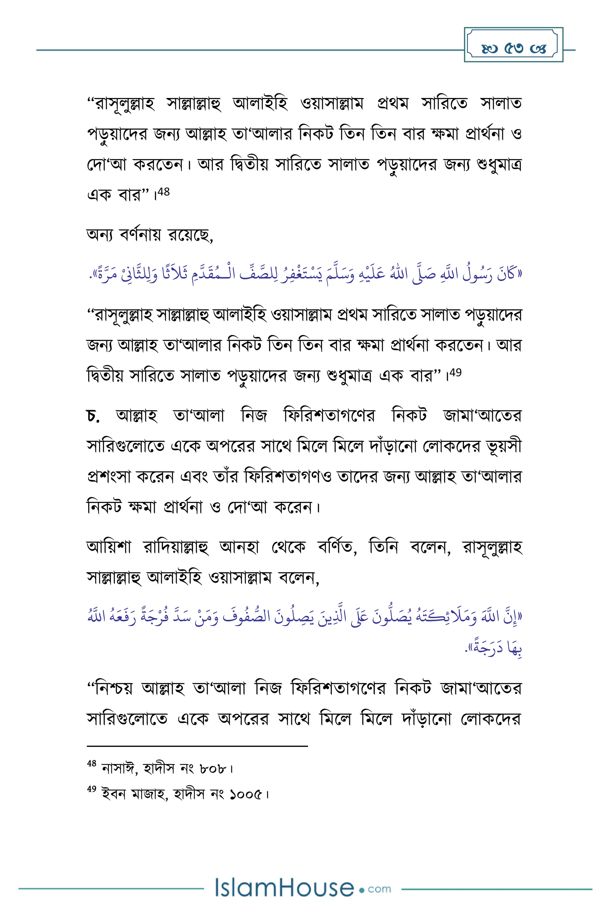  53 
“রাসূ ুল্লাহ সাল্লাল্লাহু আ াইবহ ওয়াসাল্লাম প্রর্ম সাবরসে সা াে
পড়
ু য়াসদর জনে আল্লাহ ো‘আ ার বনকি বেন বেন িার ক্ষমা প্রার্থনা ও
মদা‘আ করসেন। আর বিেীয় সাবরসে সা াে পড়
ু য়াসদর জনে শুধুমাত্র
এক িার”।48
অনে িিথনায় রসয়সছ,
«
ِ
َّ
‫اَّلل‬
ُ
‫ول‬ُ‫س‬َ‫ر‬
َ
‫ن‬
َ
‫َك‬
َّ
‫ّل‬ َ
‫ص‬
ُ‫اهلل‬
ِ‫ه‬
ْ
‫ي‬
َ
‫ل‬َ‫ع‬
َ‫م‬
َّ
‫ل‬َ‫س‬َ‫و‬
ْ
‫ال‬
ِّ
‫ف‬ َّ
‫لص‬ِ‫ل‬ ُ‫ر‬ِ‫ف‬
ْ
‫غ‬َ‫ت‬ ْ‫س‬َ‫ي‬
‫ـ‬
ً
‫ة‬َّ‫ر‬َ‫م‬ ْ
ِ
‫اِن‬
َّ
‫لث‬ِ‫ل‬َ‫و‬ ‫ا‬
ً
‫ث‬
َ
‫ال‬
َ
‫ث‬ ِ‫م‬
َّ
‫د‬
َ
‫ق‬ُ‫م‬
»
.
“রাসূ ুল্লাহ সাল্লাল্লাহু আ াইবহ ওয়াসাল্লাম প্রর্ম সাবরসে সা াে পড়
ু য়াসদর
জনে আল্লাহ ো‘আ ার বনকি বেন বেন িার ক্ষমা প্রার্থনা করসেন। আর
বিেীয় সাবরসে সা াে পড়
ু য়াসদর জনে শুধুমাত্র এক িার”।49
চ. আল্লাহ ো‘আ া বনজ বফবরিোর্সির বনকি জামা‘আসের
সাবরগুস াসে এসক অপসরর সাসর্ বমস বমস দাাঁড়াসনা ম াকসদর ভূ য়সী
প্রিাংসা কসরন এিাং োাঁর বফবরিোর্িও োসদর জনে আল্লাহ ো‘আ ার
বনকি ক্ষমা প্রার্থনা ও মদা‘আ কসরন।
আবয়িা রাবদয়াল্লাহু আনহা মর্সক িবিথে, বেবন িস ন, রাসূ ুল্লাহ
সাল্লাল্লাহু আ াইবহ ওয়াসাল্লাম িস ন,
«
َّ
‫د‬َ‫س‬ ْ‫ن‬َ‫م‬َ‫و‬
َ
‫وف‬
ُ
‫ف‬ ُّ
‫الص‬
َ
‫ون‬
ُ
‫ل‬ ِ
‫ص‬َ‫ي‬ َ‫ين‬ِ
َّ
‫اذل‬
َ َ
‫لَع‬
َ
‫ون‬
ُّ
‫ل‬ َ
‫ص‬ُ‫ي‬
ُ
‫ه‬َ‫ت‬
َ
‫ك‬ِ‫ئ‬
َ
‫ال‬َ‫م‬َ‫و‬ َ َّ
‫اَّلل‬
َّ
‫ن‬ِ‫إ‬
ً
‫ة‬َ‫ج‬ْ‫ر‬
ُ
‫ف‬
ُ َّ
‫اَّلل‬
ُ
‫ه‬َ‫ع‬
َ
‫ف‬َ‫ر‬
ً
‫ة‬َ‫ج‬َ‫ر‬
َ
‫د‬ ‫ا‬َ‫ه‬ِ‫ب‬
»
.
“বনশ্চয় আল্লাহ ো‘আ া বনজ বফবরিোর্সির বনকি জামা‘আসের
সাবরগুস াসে এসক অপসরর সাসর্ বমস বমস দাাঁড়াসনা ম াকসদর
48
নাসাঈ, হাদীস নাং ৮০৮।
49
ইিন মাজাহ, হাদীস নাং ১০০৫।
 