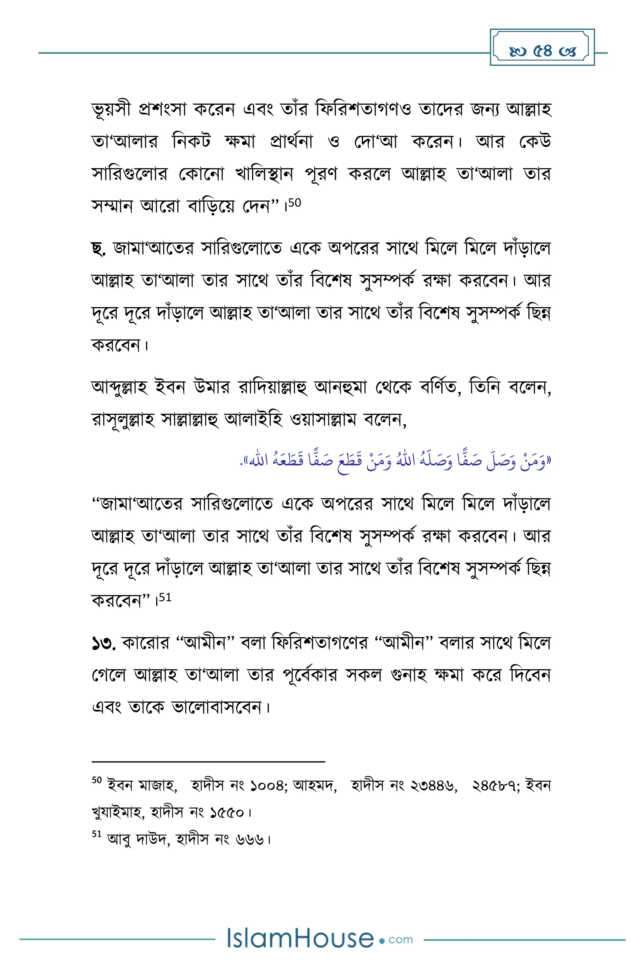  54 
ভূ য়সী প্রিাংসা কসরন এিাং োাঁর বফবরিোর্িও োসদর জনে আল্লাহ
ো‘আ ার বনকি ক্ষমা প্রার্থনা ও মদা‘আ কসরন। আর মকউ
সাবরগুস ার মকাসনা খাব িান পূরি করস আল্লাহ ো‘আ া োর
সম্মান আসরা িাবড়সয় মদন”।50
ছ. জামা‘আসের সাবরগুস াসে এসক অপসরর সাসর্ বমস বমস দাাঁড়াস
আল্লাহ ো‘আ া োর সাসর্ োাঁর বিসিষ সুসম্পকথ রক্ষা করসিন। আর
দূসর দূসর দাাঁড়াস আল্লাহ ো‘আ া োর সাসর্ োাঁর বিসিষ সুসম্পকথ বছন্ন
করসিন।
আব্দুল্লাহ ইিন উমার রাবদয়াল্লাহু আনহুমা মর্সক িবিথে, বেবন িস ন,
রাসূ ুল্লাহ সাল্লাল্লাহু আ াইবহ ওয়াসাল্লাম িস ন,
«
ُ
‫ه‬
َ
‫ل‬ َ
‫ص‬َ‫و‬ ‫ا‬
ًّ
‫ف‬ َ
‫ص‬
َ
‫ل‬ َ
‫ص‬َ‫و‬ ْ‫ن‬َ‫م‬َ‫و‬
ُ‫اهلل‬
ُ
‫ه‬َ‫ع‬ َ‫ط‬
َ
‫ق‬ ‫ا‬
ًّ
‫ف‬ َ
‫ص‬ َ‫ع‬ َ
‫ط‬
َ
‫ق‬ ْ‫ن‬َ‫م‬َ‫و‬
‫اهلل‬
»
.
“জামা‘আসের সাবরগুস াসে এসক অপসরর সাসর্ বমস বমস দাাঁড়াস
আল্লাহ ো‘আ া োর সাসর্ োাঁর বিসিষ সুসম্পকথ রক্ষা করসিন। আর
দূসর দূসর দাাঁড়াস আল্লাহ ো‘আ া োর সাসর্ োাঁর বিসিষ সুসম্পকথ বছন্ন
করসিন”।51
১৩. কাসরার “আমীন” ি া বফবরিোর্সির “আমীন” ি ার সাসর্ বমস
মর্স আল্লাহ ো‘আ া োর পূসিথকার সক গুনাহ ক্ষমা কসর বদসিন
এিাং োসক ভাস ািাসসিন।
50
ইিন মাজাহ, হাদীস নাং ১০০৪; আহমদ, হাদীস নাং ২৩৪৪৬, ২৪৫৮৭; ইিন
খুযাইমাহ, হাদীস নাং ১৫৫০।
51
আিু দাউদ, হাদীস নাং ৬৬৬।
 
