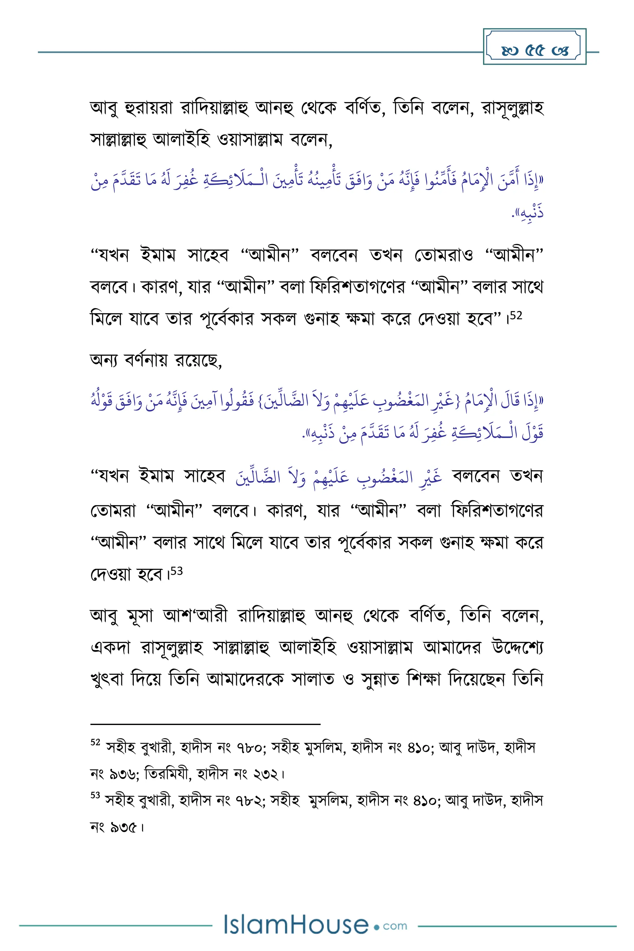  55 
আিু হুরায়রা রাবদয়াল্লাহু আনহু মর্সক িবিথে, বেবন িস ন, রাসূ ুল্লাহ
সাল্লাল্লাহু আ াইবহ ওয়াসাল্লাম িস ন,
«
ْ
‫ال‬ َ‫ْي‬ِ‫م‬
ْ
‫أ‬
َ
‫ت‬
ُ
‫ه‬
ُ
‫ين‬ِ‫م‬
ْ
‫أ‬
َ
‫ت‬ َ
‫ق‬
َ
‫اف‬َ‫و‬ ْ‫ن‬َ‫م‬
ُ
‫ه‬
َّ
‫ن‬ِ‫إ‬
َ
‫ف‬ ‫وا‬
ُ
‫ن‬
ِّ
‫م‬
َ
‫أ‬
َ
‫ف‬ ُ‫ام‬َ‫م‬ِ
ْ
‫اْل‬ َ‫ن‬
َّ
‫م‬
َ
‫أ‬ ‫ا‬
َ
‫ذ‬ِ‫إ‬
‫ـ‬
ْ‫ن‬ِ‫م‬ َ‫م‬
َّ
‫د‬
َ
‫ق‬
َ
‫ت‬ ‫ا‬َ‫م‬ ُ َ
‫ل‬ َ‫ر‬ِ‫ف‬
ُ
‫غ‬ ِ‫ة‬
َ
‫ك‬ِ‫ئ‬
َ
‫ال‬َ‫م‬
َ
‫ذ‬
ِ‫ه‬ِ‫ب‬
ْ
‫ن‬
»
.
“যখন ইমাম সাসহি “আমীন” ি সিন েখন মোমরাও “আমীন”
ি সি। কারি, যার “আমীন” ি া বফবরিোর্সির “আমীন” ি ার সাসর্
বমস যাসি োর পূসিথকার সক গুনাহ ক্ষমা কসর মদওয়া হসি”।52
অনে িিথনায় রসয়সছ,
«
ُ‫ام‬َ‫م‬ِ
ْ
‫اْل‬
َ
‫ال‬
َ
‫ق‬‫ا‬
َ
‫ذ‬ِ‫إ‬
َّ
‫الض‬
َ
‫ال‬َ‫و‬ ْ‫م‬ِ‫ه‬
ْ
‫ي‬
َ
‫ل‬َ‫ع‬ ِ
‫وب‬
ُ
‫ض‬
ْ
‫غ‬َ‫الم‬ ِ
ْ
‫ْي‬
َ
‫{غ‬
} َ‫ْي‬
ِّ
‫ال‬
ُ ُ
‫ل‬ْ‫و‬
َ
‫ق‬ َ‫ق‬
َ
‫اف‬َ‫و‬ ْ‫ن‬َ‫م‬
ُ
‫ه‬
َّ
‫ن‬ِ‫إ‬
َ
‫ف‬ َ‫ْي‬ِ‫م‬‫آ‬‫وا‬
ُ
‫ول‬
ُ
‫ق‬
َ
‫ف‬
ْ
‫ال‬
َ
‫ل‬ْ‫و‬
َ
‫ق‬
‫ـ‬
ُ َ
‫ل‬ َ‫ر‬ِ‫ف‬
ُ
‫غ‬ ِ‫ة‬
َ
‫ك‬ِ‫ئ‬
َ
‫ال‬َ‫م‬
ِ‫ه‬ِ‫ب‬
ْ
‫ن‬
َ
‫ذ‬ ْ‫ن‬ِ‫م‬ َ‫م‬
َّ
‫د‬
َ
‫ق‬
َ
‫ت‬ ‫ا‬َ‫م‬
»
.
“যখন ইমাম সাসহি َ‫ْي‬
ِّ
‫ال‬
َّ
‫الض‬
َ
‫ال‬َ‫و‬ ْ‫م‬ِ‫ه‬
ْ
‫ي‬
َ
‫ل‬َ‫ع‬ ِ
‫وب‬
ُ
‫ض‬
ْ
‫غ‬َ‫الم‬ ِ
ْ
‫ْي‬
َ
‫غ‬ ি সিন েখন
মোমরা “আমীন” ি সি। কারি, যার “আমীন” ি া বফবরিোর্সির
“আমীন” ি ার সাসর্ বমস যাসি োর পূসিথকার সক গুনাহ ক্ষমা কসর
মদওয়া হসি।53
আিু মূসা আি‘আরী রাবদয়াল্লাহু আনহু মর্সক িবিথে, বেবন িস ন,
একদা রাসূ ুল্লাহ সাল্লাল্লাহু আ াইবহ ওয়াসাল্লাম আমাসদর উসদ্দসিে
খুৎিা বদসয় বেবন আমাসদরসক সা াে ও সুন্নাে বিক্ষা বদসয়সছন বেবন
52
সহীহ িুখারী, হাদীস নাং ৭৮০; সহীহ মুসব ম, হাদীস নাং ৪১০; আিু দাউদ, হাদীস
নাং ৯৩৬; বেরবমযী, হাদীস নাং ২৩২।
53
সহীহ িুখারী, হাদীস নাং ৭৮২; সহীহ মুসব ম, হাদীস নাং ৪১০; আিু দাউদ, হাদীস
নাং ৯৩৫।
 