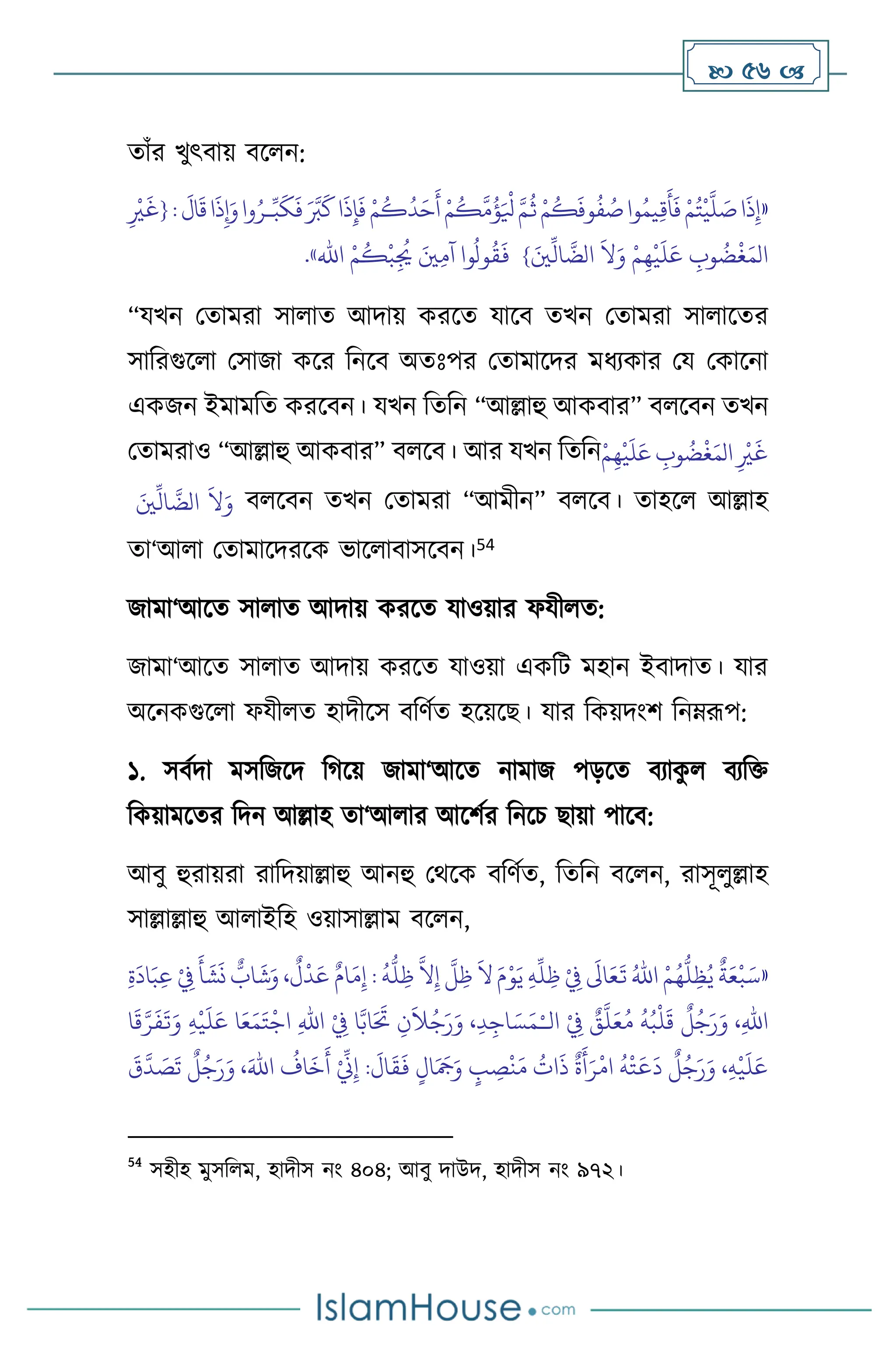  56 
োাঁর খুৎিায় িস ন:
«
َ
‫ال‬
َ
‫ق‬‫ا‬
َ
‫ذ‬ِ‫إ‬َ‫و‬‫وا‬ُ‫ـر‬ِّ‫ب‬
َ
‫ك‬
َ
‫ف‬ َ َّ
‫ب‬
َ
‫ك‬‫ا‬
َ
‫ذ‬ِ‫إ‬
َ
‫ف‬ ْ‫م‬
ُ
‫ك‬
ُ
‫د‬َ‫ح‬
َ
‫أ‬ ْ‫م‬
ُ
‫ك‬
َّ
‫م‬
ُ
‫ؤ‬َ ْ
‫ْل‬ َّ‫م‬
ُ
‫ث‬ ْ‫م‬
ُ
‫ك‬
َ
‫وف‬
ُ
‫ف‬ ُ
‫ص‬‫وا‬ُ‫يم‬ِ‫ق‬
َ
‫أ‬
َ
‫ف‬ ْ‫م‬ُ‫ت‬
ْ
‫ي‬
َّ
‫ل‬ َ
‫ص‬‫ا‬
َ
‫ذ‬ِ‫إ‬
:
ِ
ْ
‫ْي‬
َ
‫{غ‬
} َ‫ْي‬
ِّ
‫ال‬
َّ
‫الض‬
َ
‫ال‬َ‫و‬ ْ‫م‬ِ‫ه‬
ْ
‫ي‬
َ
‫ل‬َ‫ع‬ ِ
‫وب‬
ُ
‫ض‬
ْ
‫غ‬َ‫الم‬
ْ‫م‬
ُ
‫ك‬
ْ
‫ب‬ِ
ُ
‫ُي‬ َ‫ْي‬ِ‫م‬‫آ‬ ‫وا‬
ُ
‫ول‬
ُ
‫ق‬
َ
‫ف‬
‫اهلل‬
»
.
“যখন মোমরা সা াে আদায় করসে যাসি েখন মোমরা সা াসের
সাবরগুস া মসাজা কসর বনসি অেঃপর মোমাসদর মধেকার ময মকাসনা
একজন ইমামবে করসিন। যখন বেবন “আল্লাহু আকিার” ি সিন েখন
মোমরাও “আল্লাহু আকিার” ি সি। আর যখন বেবনْ‫م‬ِ‫ه‬
ْ
‫ي‬
َ
‫ل‬َ‫ع‬ ِ
‫وب‬
ُ
‫ض‬
ْ
‫غ‬َ‫الم‬ ِ
ْ
‫ْي‬
َ
‫غ‬
َ‫ْي‬
ِّ
‫ال‬
َّ
‫الض‬
َ
‫ال‬َ‫و‬ ি সিন েখন মোমরা “আমীন” ি সি। োহস আল্লাহ
ো‘আ া মোমাসদরসক ভাস ািাসসিন।54
জামা‘আসে সা াে আদায় করসে যাওয়ার ফযী ে:
জামা‘আসে সা াে আদায় করসে যাওয়া একবি মহান ইিাদাে। যার
অসনকগুস া ফযী ে হাদীসস িবিথে হসয়সছ। যার বকয়দাংি বনম্রূপ:
১. সিথদা মসবজসদ বর্সয় জামা‘আসে নামাজ পড়সে িোক
ু িেবক্ত
বকয়ামসের বদন আল্লাহ ো‘আ ার আসিথর বনসচ ছায়া পাসি:
আিু হুরায়রা রাবদয়াল্লাহু আনহু মর্সক িবিথে, বেবন িস ন, রাসূ ুল্লাহ
সাল্লাল্লাহু আ াইবহ ওয়াসাল্লাম িস ন,
«
ْ
ِ
‫ِف‬
َ
‫أ‬
َ
‫ش‬
َ
‫ن‬
ٌّ
‫اب‬
َ
‫ش‬َ‫و‬ ،
ٌ
‫ل‬
ْ
‫د‬َ‫ع‬ ٌ‫ام‬َ‫م‬ِ‫إ‬ :
ُ
‫ه‬
ُّ
‫ل‬ ِ‫ظ‬
َّ
‫ال‬ِ‫إ‬
َّ
‫ل‬ ِ‫ظ‬
َ
‫ال‬ َ‫م‬ْ‫و‬َ‫ي‬ ِ‫ه‬
ِّ
‫ل‬ ِ‫ظ‬ ْ
ِ
‫ِف‬
َ
‫اَل‬َ‫ع‬
َ
‫ت‬ ُ‫اهلل‬ ْ‫م‬ُ‫ه‬
ُّ
‫ل‬ِ‫ظ‬ُ‫ي‬
ٌ
‫ة‬َ‫ع‬
ْ
‫ب‬َ‫س‬
ِ‫ة‬
َ
‫اد‬َ‫ب‬ِ‫ع‬
‫ال‬ ْ
ِ
‫ِف‬ ٌ
‫ق‬
َّ
‫ل‬َ‫ع‬ُ‫م‬
ُ
‫ه‬ُ‫ب‬
ْ
‫ل‬
َ
‫ق‬
ٌ
‫ل‬ُ‫ج‬َ‫ر‬َ‫و‬ ،ِ‫هلل‬‫ا‬
ْ‫ـ‬
‫ا‬
َ
‫ق‬َّ‫ر‬
َ
‫ف‬
َ
‫ت‬َ‫و‬ ِ‫ه‬
ْ
‫ي‬
َ
‫ل‬َ‫ع‬ ‫ا‬َ‫ع‬َ‫م‬َ‫ت‬
ْ
‫اج‬ ِ‫هلل‬‫ا‬ ْ
ِ
‫ِف‬ ‫ا‬َّ‫اب‬َ َ
‫َت‬ ِ‫ن‬
َ
‫ال‬ُ‫ج‬َ‫ر‬َ‫و‬ ،ِ‫د‬ِ‫اج‬ َ‫س‬َ‫م‬
َ
‫ق‬
َّ
‫د‬ َ
‫ص‬
َ
‫ت‬
ٌ
‫ل‬ُ‫ج‬َ‫ر‬َ‫و‬ ،َ‫اهلل‬
ُ
‫اف‬
َ
‫خ‬
َ
‫أ‬ ْ ِّ
‫ين‬ِ‫إ‬ :
َ
‫ال‬
َ
‫ق‬
َ
‫ف‬ ٍ‫ال‬َ َ
‫َج‬َ‫و‬ ٍ
‫ب‬ ِ
‫ص‬
ْ
‫ن‬َ‫م‬
ُ
‫ات‬
َ
‫ذ‬
ٌ
‫ة‬
َ
‫أ‬َ‫ر‬
ْ
‫ام‬
ُ
‫ه‬
ْ
‫ت‬
َ
‫ع‬
َ
‫د‬
ٌ
‫ل‬ُ‫ج‬َ‫ر‬َ‫و‬ ،ِ‫ه‬
ْ
‫ي‬
َ
‫ل‬َ‫ع‬
54
সহীহ মুসব ম, হাদীস নাং ৪০৪; আিু দাউদ, হাদীস নাং ৯৭২।
 