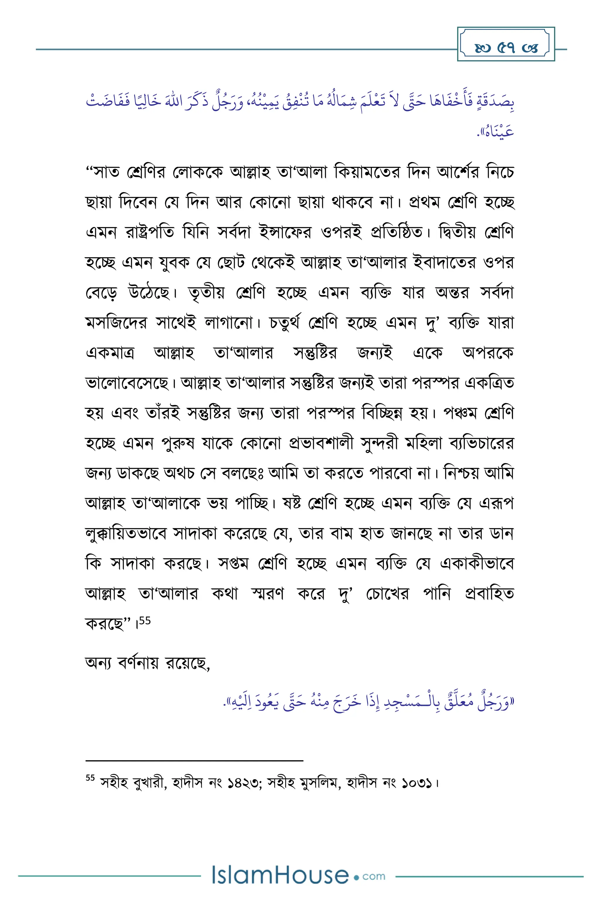  57 
َ
‫ق‬
َ
‫د‬ َ
‫ص‬ِ‫ب‬
َ‫اهلل‬ َ‫ر‬
َ
‫ك‬
َ
‫ذ‬
ٌ
‫ل‬ُ‫ج‬َ‫ر‬َ‫و‬ ،
ُ
‫ه‬
ُ
‫ن‬
ْ
‫ي‬ِ‫م‬َ‫ي‬ ُ
‫ق‬ِ‫ف‬
ْ
‫ن‬
ُ
‫ت‬ ‫ا‬َ‫م‬ ُ ُ
‫ال‬َ‫م‬ ِ‫ش‬ َ‫م‬
َ
‫ل‬
ْ
‫ع‬
َ
‫ت‬
َ
‫ال‬ َّ
‫َّت‬َ‫ح‬ ‫ا‬
َ
‫اه‬
َ
‫ف‬
ْ
‫خ‬
َ
‫أ‬
َ
‫ف‬ ٍ‫ة‬
ْ
‫ت‬
َ
‫ات‬
َ
‫ف‬
َ
‫ف‬ ‫ا‬ً ِ
‫اْل‬
َ
‫خ‬
ُ‫اه‬
َ
‫ن‬
ْ
‫ي‬
َ
‫ع‬
»
.
“সাে মশ্রবির ম াকসক আল্লাহ ো‘আ া বকয়ামসের বদন আসিথর বনসচ
ছায়া বদসিন ময বদন আর মকাসনা ছায়া র্াকসি না। প্রর্ম মশ্রবি হসি
এমন রাষ্ট্রপবে বযবন সিথদা ইন্সাসফর ওপরই প্রবেবষ্ঠে। বিেীয় মশ্রবি
হসি এমন যুিক ময মছাি মর্সকই আল্লাহ ো‘আ ার ইিাদাসের ওপর
মিসড় উসিসছ। েৃেীয় মশ্রবি হসি এমন িেবক্ত যার অন্তর সিথদা
মসবজসদর সাসর্ই ার্াসনা। চেুর্থ মশ্রবি হসি এমন দু’ িেবক্ত যারা
একমাত্র আল্লাহ ো‘আ ার সন্তুবষ্টর জনেই এসক অপরসক
ভাস াসিসসসছ। আল্লাহ ো‘আ ার সন্তুবষ্টর জনেই োরা পরস্পর একবত্রে
হয় এিাং োাঁরই সন্তুবষ্টর জনে োরা পরস্পর বিবিন্ন হয়। পঞ্চম মশ্রবি
হসি এমন পুরুষ যাসক মকাসনা প্রভািিা ী সুেরী মবহ া িেবভচাসরর
জনে ডাকসছ অর্চ মস ি সছঃ আবম ো করসে পারসিা না। বনশ্চয় আবম
আল্লাহ ো‘আ াসক ভয় পাবি। ষষ্ট মশ্রবি হসি এমন িেবক্ত ময এরূপ
ুক্কাবয়েভাসি সাদাকা কসরসছ ময, োর িাম হাে জানসছ না োর ডান
বক সাদাকা করসছ। স্ম মশ্রবি হসি এমন িেবক্ত ময একাকীভাসি
আল্লাহ ো‘আ ার কর্া স্মরি কসর দু’ মচাসখর পাবন প্রিাবহে
করসছ”।55
অনে িিথনায় রসয়সছ,
«
ْ
‫ال‬ِ‫ب‬ ٌ
‫ق‬
َّ
‫ل‬َ‫ع‬ُ‫م‬
ٌ
‫ل‬ُ‫ج‬َ‫ر‬َ‫و‬
‫ـ‬
ِ‫ه‬ْ َ
‫ْل‬ِ‫ا‬
َ
‫ود‬ُ‫ع‬
َ
‫ي‬ َّ
‫َّت‬َ‫ح‬
ُ
‫ه‬
ْ
‫ن‬ِ‫م‬ َ‫ج‬َ‫ر‬
َ
‫خ‬ ‫ا‬
َ
‫ذ‬ِ‫إ‬ ِ‫د‬ ِ‫ج‬ْ‫س‬َ‫م‬
»
.
55
সহীহ িুখারী, হাদীস নাং ১৪২৩; সহীহ মুসব ম, হাদীস নাং ১০৩১।
 