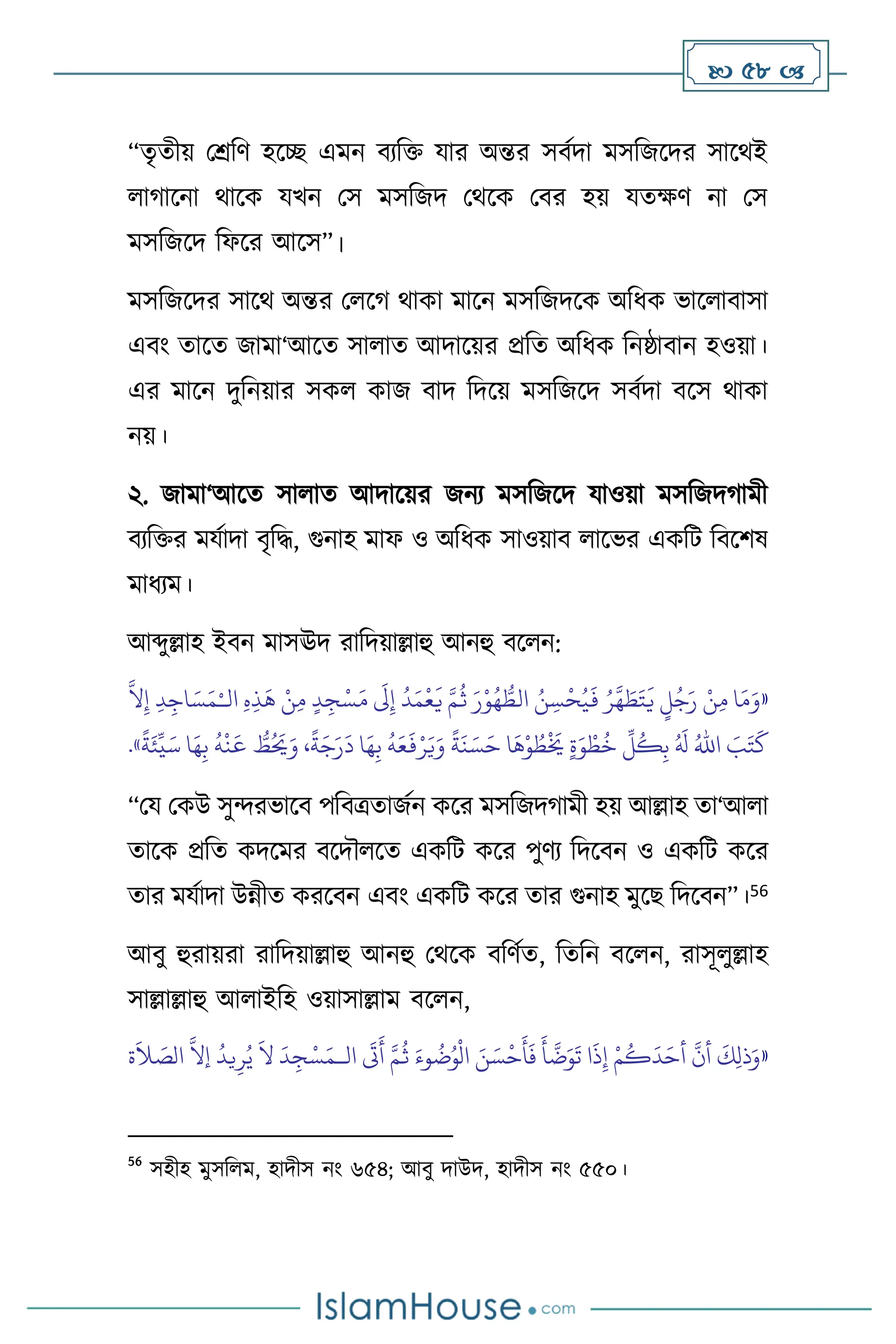 58 
“েৃেীয় মশ্রবি হসি এমন িেবক্ত যার অন্তর সিথদা মসবজসদর সাসর্ই
ার্াসনা র্াসক যখন মস মসবজদ মর্সক মির হয় যেক্ষি না মস
মসবজসদ বফসর আসস”।
মসবজসদর সাসর্ অন্তর ম সর্ র্াকা মাসন মসবজদসক অবধক ভাস ািাসা
এিাং োসে জামা‘আসে সা াে আদাসয়র প্রবে অবধক বনষ্ঠািান হওয়া।
এর মাসন দুবনয়ার সক কাজ িাদ বদসয় মসবজসদ সিথদা িসস র্াকা
নয়।
২. জামা‘আসে সা াে আদাসয়র জনে মসবজসদ যাওয়া মসবজদর্ামী
িেবক্তর মযথাদা িৃবদ্ধ, গুনাহ মাফ ও অবধক সাওয়াি াসভর একবি বিসিষ
মাধেম।
আব্দুল্লাহ ইিন মাসঊদ রাবদয়াল্লাহু আনহু িস ন:
«
‫ا‬َ‫م‬َ‫و‬
ْ‫ن‬ِ‫م‬
ٍ
‫ل‬ُ‫ج‬َ‫ر‬
ُ‫ر‬
َّ
‫ه‬ َ
‫ط‬َ‫ت‬
َ
‫ي‬
ُ‫ن‬ ِ‫س‬
ْ
‫ح‬ُ‫ي‬
َ
‫ف‬
َ‫ر‬ْ‫و‬ُ‫ه‬ ُّ
‫الط‬
َّ‫م‬
ُ
‫ث‬
ُ
‫د‬َ‫م‬
ْ
‫ع‬
َ
‫ي‬
َ
‫َل‬ِ‫إ‬
ٍ‫د‬ ِ‫ج‬ْ‫س‬َ‫م‬
ْ‫ن‬ِ‫م‬
ِ‫ه‬ِ‫ذ‬
َ
‫ه‬
ِ‫د‬ِ‫اج‬ َ‫س‬َ‫م‬ْ‫الـ‬
َّ
‫ال‬ِ‫إ‬
َ
‫ب‬َ‫ت‬
َ
‫ك‬
ُ‫اهلل‬
ُ َ
‫ل‬
ِّ
‫ل‬
ُ
‫ك‬ِ‫ب‬
ٍ‫ة‬َ‫و‬ ْ‫ط‬
ُ
‫خ‬
‫ا‬
َ
‫ه‬ْ‫و‬ ُ
‫ط‬
ْ َ
‫َي‬
ً
‫ة‬
َ
‫ن‬ َ‫س‬َ‫ح‬
ُ
‫ه‬َ‫ع‬
َ
‫ف‬ْ‫ر‬َ‫ي‬َ‫و‬
‫ا‬َ‫ه‬ِ‫ب‬
،
ً
‫ة‬َ‫ج‬َ‫ر‬
َ
‫د‬
ُّ
‫ط‬ُ َ
‫َي‬َ‫و‬
ُ
‫ه‬
ْ
‫ن‬
َ
‫ع‬
‫ا‬َ‫ه‬ِ‫ب‬
ً
‫ة‬َ‫ئ‬
ِّ
‫ي‬َ‫س‬
»
.
“ময মকউ সুেরভাসি পবিত্রোজথন কসর মসবজদর্ামী হয় আল্লাহ ো‘আ া
োসক প্রবে কদসমর িসদৌ সে একবি কসর পুিে বদসিন ও একবি কসর
োর মযথাদা উন্নীে করসিন এিাং একবি কসর োর গুনাহ মুসছ বদসিন”।56
আিু হুরায়রা রাবদয়াল্লাহু আনহু মর্সক িবিথে, বেবন িস ন, রাসূ ুল্লাহ
সাল্লাল্লাহু আ াইবহ ওয়াসাল্লাম িস ন,
«
‫ال‬
َ
‫َت‬
َ
‫أ‬ َّ‫م‬
ُ
‫ث‬ َ‫وء‬
ُ
‫ت‬ُ‫و‬
ْ
‫ال‬ َ‫ن‬ َ‫س‬
ْ
‫ح‬
َ
‫أ‬
َ
‫ف‬
َ
‫أ‬
َّ
‫ت‬َ‫و‬
َ
‫ت‬ ‫ا‬
َ
‫ذ‬ِ‫إ‬ ْ‫م‬
ُ
‫ك‬
َ
‫د‬َ‫أح‬
َّ
‫أن‬
َ
‫ك‬ِ‫ل‬‫ذ‬َ‫و‬
‫ـ‬
‫ة‬
َ
‫ال‬ َ
‫الص‬
َّ
‫إال‬
ُ
‫يد‬ِ‫ر‬ُ‫ي‬
َ
‫ال‬
َ
‫د‬ ِ‫ج‬ْ‫س‬َ‫م‬
56
সহীহ মুসব ম, হাদীস নাং ৬৫৪; আিু দাউদ, হাদীস নাং ৫৫০।
 