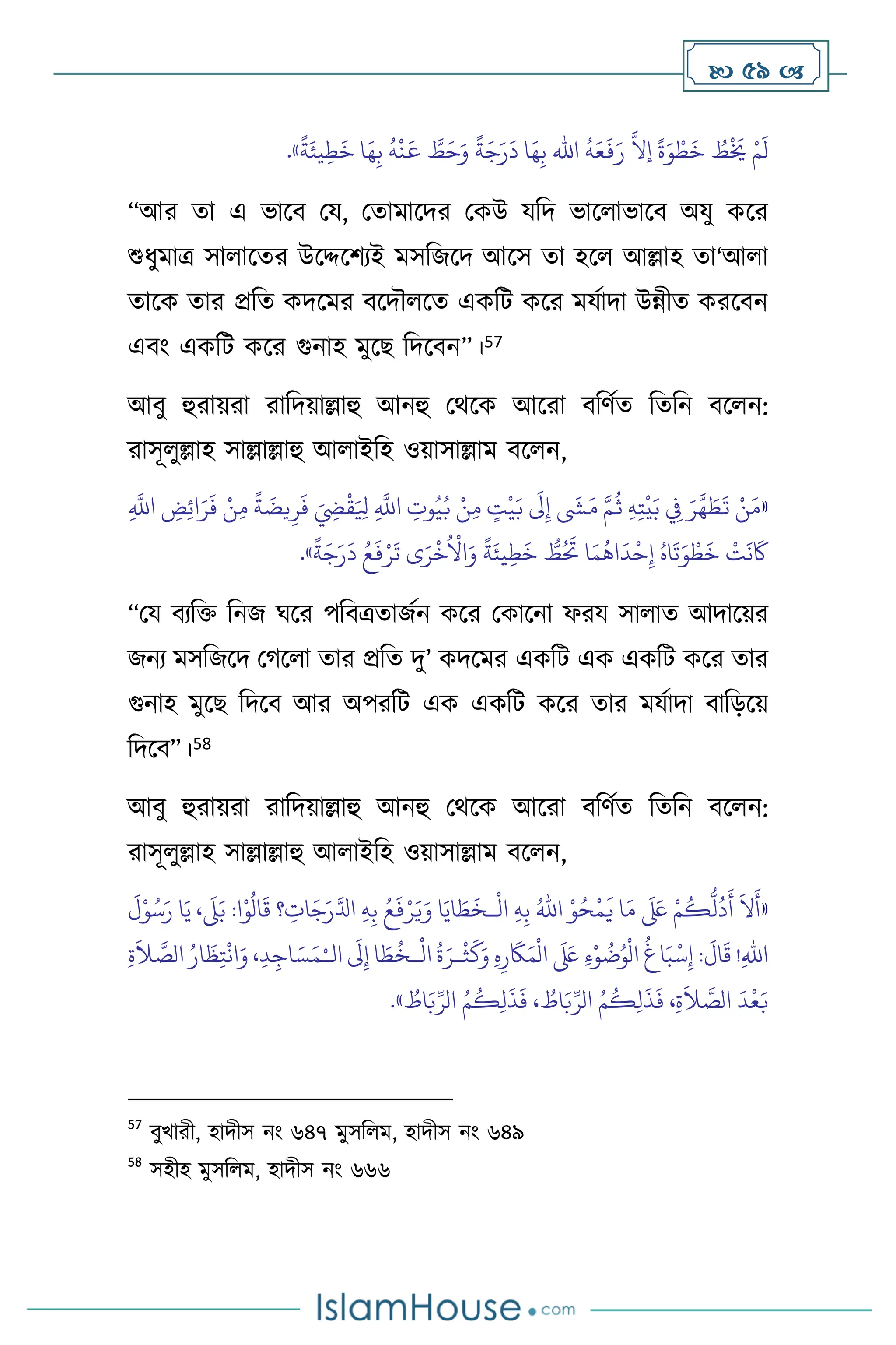  59 
َ
‫د‬ ‫ا‬َ‫ه‬ِ‫ب‬ ‫اهلل‬
ُ
‫ه‬َ‫ع‬
َ
‫ف‬َ‫ر‬
َّ
‫إال‬
ً
‫ة‬َ‫و‬ ْ‫ط‬
َ
‫خ‬ ُ
‫ط‬
ْ َ
‫َي‬ ْ‫م‬
َ
‫ل‬
ً
‫ة‬َ‫يئ‬ِ‫ط‬
َ
‫خ‬ ‫ا‬َ‫ه‬ِ‫ب‬
ُ
‫ه‬
ْ
‫ن‬
َ
‫ع‬ َّ
‫ط‬َ‫ح‬َ‫و‬
ً
‫ة‬َ‫ج‬َ‫ر‬
»
.
“আর ো এ ভাসি ময, মোমাসদর মকউ যবদ ভাস াভাসি অযু কসর
শুধুমাত্র সা াসের উসদ্দসিেই মসবজসদ আসস ো হস আল্লাহ ো‘আ া
োসক োর প্রবে কদসমর িসদৌ সে একবি কসর মযথাদা উন্নীে করসিন
এিাং একবি কসর গুনাহ মুসছ বদসিন”।57
আিু হুরায়রা রাবদয়াল্লাহু আনহু মর্সক আসরা িবিথে বেবন িস ন:
রাসূ ুল্লাহ সাল্লাল্লাহু আ াইবহ ওয়াসাল্লাম িস ন,
«
ِ
َّ
‫اَّلل‬ ِ
‫ض‬ِ‫ئ‬‫ا‬َ‫ر‬
َ
‫ف‬ ْ‫ن‬ِ‫م‬
ً
‫ة‬
َ
‫يض‬ِ‫ر‬
َ
‫ف‬ َ ِ
‫ِض‬
ْ
‫ق‬َ ِ
‫ْل‬ ِ
َّ
‫اَّلل‬ ِ
‫وت‬ُ‫ي‬ُ‫ب‬ ْ‫ن‬ِ‫م‬ ٍ
‫ت‬
ْ
‫ي‬َ‫ب‬
َ
‫َل‬ِ‫إ‬
َ
‫ِش‬َ‫م‬ َّ‫م‬
ُ
‫ث‬ ِ‫ه‬ِ‫ت‬
ْ
‫ي‬َ‫ب‬ ِ
‫ِف‬ َ‫ر‬
َّ
‫ه‬ َ
‫ط‬
َ
‫ت‬ ْ‫ن‬َ‫م‬
َ
‫خ‬ ُّ
‫ط‬ُ َ
‫َت‬ ‫ا‬َ‫م‬
ُ
‫اه‬
َ
‫د‬
ْ
‫ح‬ِ‫إ‬ ُ‫اه‬
َ
‫ت‬َ‫و‬ ْ‫ط‬
َ
‫خ‬
ْ
‫ت‬
َ
‫ن‬
َ
‫َك‬
ً
‫ة‬َ‫يئ‬ِ‫ط‬
ً
‫ة‬َ‫ج‬َ‫ر‬
َ
‫د‬ ُ‫ع‬
َ
‫ف‬ْ‫ر‬
َ
‫ت‬ ‫ى‬َ‫ر‬
ْ
‫خ‬
ُ ْ
‫اال‬َ‫و‬
»
.
“ময িেবক্ত বনজ র্সর পবিত্রোজথন কসর মকাসনা ফরয সা াে আদাসয়র
জনে মসবজসদ মর্স া োর প্রবে দু’ কদসমর একবি এক একবি কসর োর
গুনাহ মুসছ বদসি আর অপরবি এক একবি কসর োর মযথাদা িাবড়সয়
বদসি”।58
আিু হুরায়রা রাবদয়াল্লাহু আনহু মর্সক আসরা িবিথে বেবন িস ন:
রাসূ ুল্লাহ সাল্লাল্লাহু আ াইবহ ওয়াসাল্লাম িস ন,
«
ْ
‫ال‬ ِ‫ه‬ِ‫ب‬ ُ‫اهلل‬ ْ‫و‬ُ‫ح‬
ْ
‫م‬
َ
‫ي‬ ‫ا‬َ‫م‬
َ َ
‫لَع‬ ْ‫م‬
ُ
‫ك‬
ُّ
‫ل‬
ُ
‫د‬
َ
‫أ‬
َ
‫ال‬
َ
‫أ‬
‫ـ‬
َ
‫ل‬ْ‫و‬ُ‫س‬َ‫ر‬ ‫ا‬َ‫ي‬ ،
َ
‫ّل‬َ‫ب‬ :‫ا‬ْ‫و‬
ُ
‫ال‬
َ
‫ق‬ ‫؟‬ ِ
‫ات‬َ‫ج‬َ‫ر‬َّ‫ادل‬ ِ‫ه‬ِ‫ب‬ ُ‫ع‬
َ
‫ف‬ْ‫ر‬َ‫ي‬َ‫و‬ ‫ا‬َ‫اي‬ َ
‫ط‬
َ
‫خ‬
ْ
‫ث‬
َ
‫ك‬َ‫و‬ ِ‫ه‬ِ‫ر‬
َ
‫َك‬َ‫م‬
ْ
‫ال‬
َ َ
‫لَع‬ ِ‫ء‬ْ‫و‬
ُ
‫ت‬ُ‫و‬
ْ
‫ال‬
ُ
‫اغ‬َ‫ب‬
ْ
‫س‬ِ‫إ‬ :
َ
‫ال‬
َ
‫ق‬ !ِ‫هلل‬‫ا‬
ْ
‫ال‬
ُ
‫ة‬َ‫ـر‬
‫ـ‬
‫ال‬
َ
‫َل‬ِ‫إ‬ ‫ا‬ َ‫ط‬
ُ
‫خ‬
ْ‫ـ‬
ِ‫ة‬
َ
‫ال‬ َّ
‫الص‬ ُ‫ار‬
َ
‫ظ‬ِ‫ت‬
ْ
‫ان‬َ‫و‬ ،ِ‫د‬ِ‫اج‬ َ‫س‬َ‫م‬
ُ‫م‬
ُ
‫ك‬ِ‫ل‬
َ
‫ذ‬
َ
‫ف‬ ، ُ
‫اط‬َ‫ب‬ِّ‫الر‬ ُ‫م‬
ُ
‫ك‬ِ‫ل‬
َ
‫ذ‬
َ
‫ف‬ ،ِ‫ة‬
َ
‫ال‬ َّ
‫الص‬
َ
‫د‬
ْ
‫ع‬َ‫ب‬
ُ
‫اط‬َ‫ب‬ِّ‫الر‬
»
.
57
িুখারী, হাদীস নাং ৬৪৭ মুসব ম, হাদীস নাং ৬৪৯
58
সহীহ মুসব ম, হাদীস নাং ৬৬৬
 