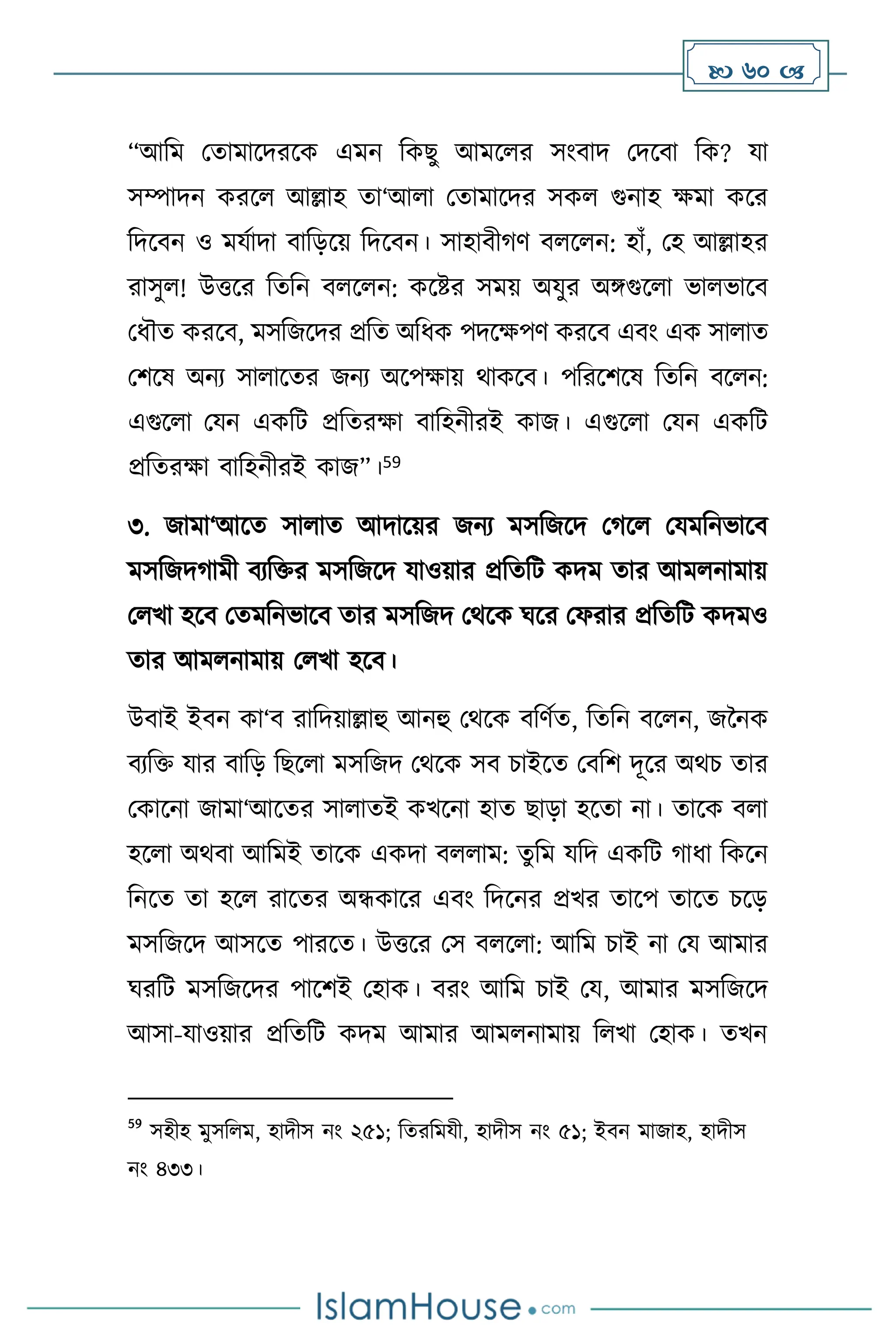  60 
“আবম মোমাসদরসক এমন বকছু আমস র সাংিাদ মদসিা বক? যা
সম্পাদন করস আল্লাহ ো‘আ া মোমাসদর সক গুনাহ ক্ষমা কসর
বদসিন ও মযথাদা িাবড়সয় বদসিন। সাহািীর্ি ি স ন: হাাঁ, মহ আল্লাহর
রাসু ! উত্তসর বেবন ি স ন: কসষ্টর সময় অযুর অঙ্গগুস া ভা ভাসি
মধৌে করসি, মসবজসদর প্রবে অবধক পদসক্ষপি করসি এিাং এক সা াে
মিসষ অনে সা াসের জনে অসপক্ষায় র্াকসি। পবরসিসষ বেবন িস ন:
এগুস া মযন একবি প্রবেরক্ষা িাবহনীরই কাজ। এগুস া মযন একবি
প্রবেরক্ষা িাবহনীরই কাজ”।59
৩. জামা‘আসে সা াে আদাসয়র জনে মসবজসদ মর্স মযমবনভাসি
মসবজদর্ামী িেবক্তর মসবজসদ যাওয়ার প্রবেবি কদম োর আম নামায়
ম খা হসি মেমবনভাসি োর মসবজদ মর্সক র্সর মফরার প্রবেবি কদমও
োর আম নামায় ম খা হসি।
উিাই ইিন কা‘ি রাবদয়াল্লাহু আনহু মর্সক িবিথে, বেবন িস ন, জননক
িেবক্ত যার িাবড় বছস া মসবজদ মর্সক সি চাইসে মিবি দূসর অর্চ োর
মকাসনা জামা‘আসের সা ােই কখসনা হাে ছাড়া হসো না। োসক ি া
হস া অর্িা আবমই োসক একদা ি াম: েুবম যবদ একবি র্াধা বকসন
বনসে ো হস রাসের অন্ধকাসর এিাং বদসনর প্রখর োসপ োসে চসড়
মসবজসদ আসসে পারসে। উত্তসর মস ি স া: আবম চাই না ময আমার
র্রবি মসবজসদর পাসিই মহাক। িরাং আবম চাই ময, আমার মসবজসদ
আসা-যাওয়ার প্রবেবি কদম আমার আম নামায় ব খা মহাক। েখন
59
সহীহ মুসব ম, হাদীস নাং ২৫১; বেরবমযী, হাদীস নাং ৫১; ইিন মাজাহ, হাদীস
নাং ৪৩৩।
 