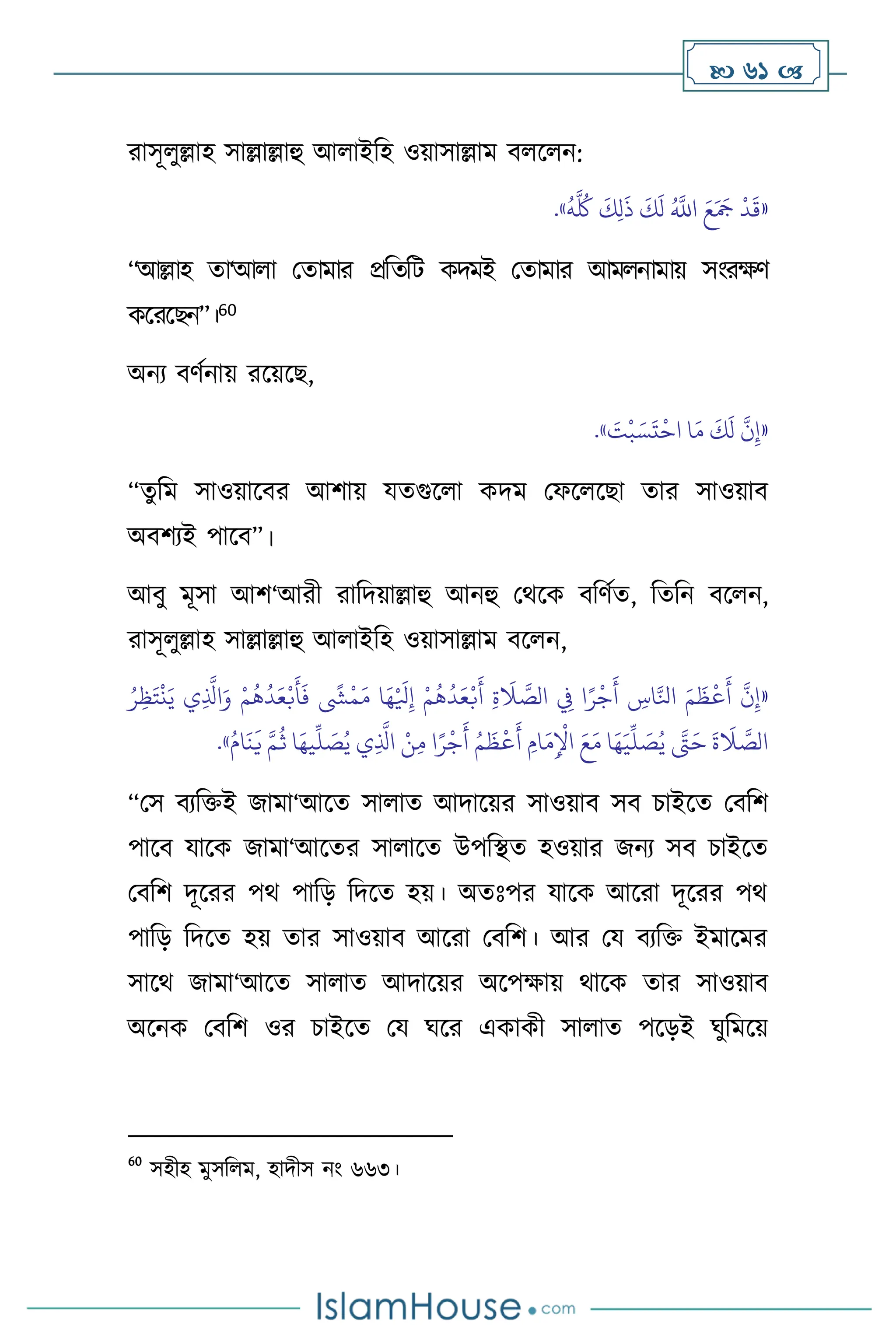  61 
রাসূ ুল্লাহ সাল্লাল্লাহু আ াইবহ ওয়াসাল্লাম ি স ন:
«
ُ
‫ه‬
َّ ُ
‫ُك‬
َ
‫ك‬ِ‫ل‬
َ
‫ذ‬
َ
‫ك‬
َ
‫ل‬ ُ َّ
‫اَّلل‬ َ‫ع‬َ َ
‫َج‬
ْ
‫د‬
َ
‫ق‬
»
.
“আল্লাহ ো‘আ া মোমার প্রবেবি কদমই মোমার আম নামায় সাংরক্ষি
কসরসছন”।60
অনে িিথনায় রসয়সছ,
«
َ
‫ت‬
ْ
‫ب‬ َ‫س‬
َ
‫ت‬
ْ
‫اح‬ ‫ا‬َ‫م‬
َ
‫ك‬
َ
‫ل‬
َّ
‫ن‬ِ‫إ‬
»
.
“েু বম সাওয়াসির আিায় যেগুস া কদম মফস সছা োর সাওয়াি
অিিেই পাসি”।
আিু মূসা আি‘আরী রাবদয়াল্লাহু আনহু মর্সক িবিথে, বেবন িস ন,
রাসূ ুল্লাহ সাল্লাল্লাহু আ াইবহ ওয়াসাল্লাম িস ন,
«
ُ‫ر‬ِ‫ظ‬َ‫ت‬
ْ
‫ن‬َ‫ي‬ ‫ي‬ِ
َّ
‫اذل‬َ‫و‬ ْ‫م‬
ُ
‫ه‬
ُ
‫د‬َ‫ع‬ْ‫ب‬
َ
‫أ‬
َ
‫ف‬
ً
‫ِش‬
ْ
‫م‬َ‫م‬ ‫ا‬َ‫ه‬ْ َ
‫ْل‬ِ‫إ‬ ْ‫م‬
ُ
‫ه‬
ُ
‫د‬َ‫ع‬ْ‫ب‬
َ
‫أ‬ ِ‫ة‬
َ
‫ال‬ َّ
‫الص‬ ِ
‫ِف‬ ‫ا‬ً‫ر‬
ْ
‫ج‬
َ
‫أ‬ ِ
‫اس‬َّ‫انل‬ َ‫م‬
َ
‫ظ‬
ْ
‫ع‬
َ
‫أ‬
َّ
‫ن‬ِ‫إ‬
ُ‫ام‬
َ
‫ن‬
َ
‫ي‬ َّ‫م‬
ُ
‫ث‬ ‫ا‬َ‫يه‬
ِّ
‫ل‬ َ
‫ص‬ُ‫ي‬ ‫ي‬ِ
َّ
‫اذل‬ ْ‫ن‬ِ‫م‬ ‫ا‬ً‫ر‬
ْ
‫ج‬
َ
‫أ‬ ُ‫م‬
َ
‫ظ‬
ْ
‫ع‬
َ
‫أ‬ ِ‫ام‬
َ‫م‬ِ
ْ
‫اْل‬ َ‫ع‬َ‫م‬ ‫ا‬َ‫ه‬َ‫ي‬
ِّ
‫ل‬ َ
‫ص‬ُ‫ي‬ َّ
‫َّت‬َ‫ح‬
َ
‫ة‬
َ
‫ال‬ َّ
‫الص‬
»
.
“মস িেবক্তই জামা‘আসে সা াে আদাসয়র সাওয়াি সি চাইসে মিবি
পাসি যাসক জামা‘আসের সা াসে উপবিে হওয়ার জনে সি চাইসে
মিবি দূসরর পর্ পাবড় বদসে হয়। অেঃপর যাসক আসরা দূসরর পর্
পাবড় বদসে হয় োর সাওয়াি আসরা মিবি। আর ময িেবক্ত ইমাসমর
সাসর্ জামা‘আসে সা াে আদাসয়র অসপক্ষায় র্াসক োর সাওয়াি
অসনক মিবি ওর চাইসে ময র্সর একাকী সা াে পসড়ই র্ুবমসয়
60
সহীহ মুসব ম, হাদীস নাং ৬৬৩।
 