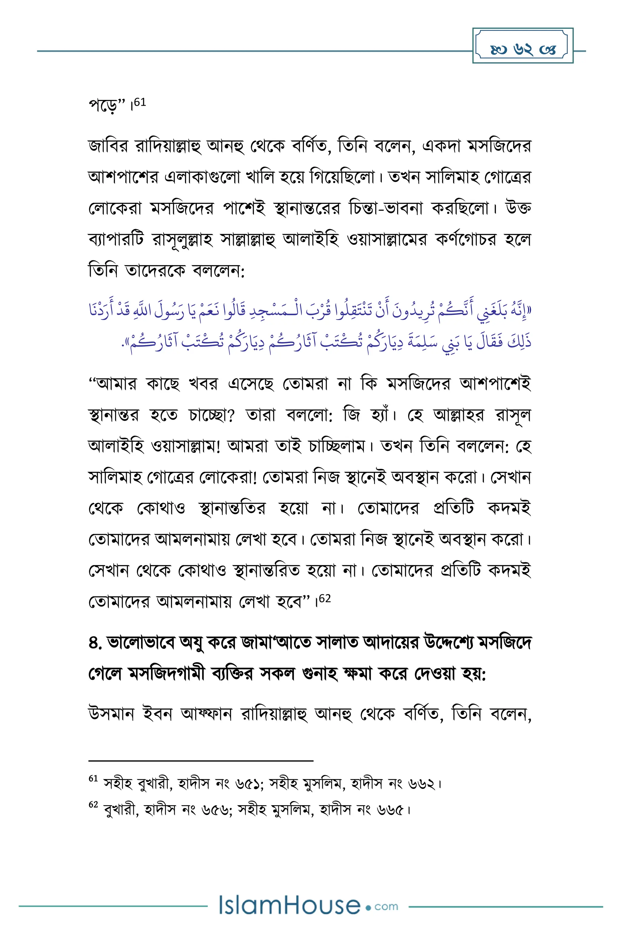  62 
পসড়”।61
জাবির রাবদয়াল্লাহু আনহু মর্সক িবিথে, বেবন িস ন, একদা মসবজসদর
আিপাসির এ াকাগুস া খাব হসয় বর্সয়বছস া। েখন সাব মাহ মর্াসত্রর
ম াসকরা মসবজসদর পাসিই িানান্তসরর বচন্তা-ভািনা করবছস া। উক্ত
িোপারবি রাসূ ুল্লাহ সাল্লাল্লাহু আ াইবহ ওয়াসাল্লাসমর কিথসর্াচর হস
বেবন োসদরসক ি স ন:
«
ْ
‫ال‬ َ
‫ب‬ْ‫ر‬
ُ
‫ق‬ ‫وا‬
ُ
‫ل‬ِ‫ق‬َ‫ت‬
ْ
‫ن‬
َ
‫ت‬
ْ
‫ن‬
َ
‫أ‬
َ
‫ون‬
ُ
‫يد‬ِ‫ر‬
ُ
‫ت‬ ْ‫م‬
ُ
‫ك‬
َّ
‫ن‬
َ
‫أ‬ ِ
‫ِن‬
َ
‫غ‬
َ
‫ل‬َ‫ب‬
ُ
‫ه‬
َّ
‫ن‬ِ‫إ‬
‫ـ‬
‫ا‬
َ
‫ن‬
ْ
‫د‬َ‫ر‬
َ
‫أ‬
ْ
‫د‬
َ
‫ق‬ ِ
َّ
‫اَّلل‬
َ
‫ول‬ُ‫س‬َ‫ر‬‫ا‬َ‫ي‬ ْ‫م‬َ‫ع‬
َ
‫ن‬ ‫وا‬
ُ
‫ال‬
َ
‫ق‬ ِ‫د‬ ِ‫ج‬ْ‫س‬َ‫م‬
ْ
‫ب‬َ‫ت‬
ْ
‫ك‬
ُ
‫ت‬ ْ‫م‬
ُ
‫ك‬َ‫ار‬َ‫ي‬ِ‫د‬
َ
‫ة‬َ‫م‬ِ‫ل‬َ‫س‬ ِ
‫ِن‬َ‫ب‬ ‫ا‬َ‫ي‬
َ
‫ال‬
َ
‫ق‬
َ
‫ف‬
َ
‫ك‬ِ‫ل‬
َ
‫ذ‬
ْ‫م‬
ُ
‫ك‬ُ‫ار‬
َ
‫آث‬
ْ
‫ب‬َ‫ت‬
ْ
‫ك‬
ُ
‫ت‬ ْ‫م‬
ُ
‫ك‬َ‫ار‬َ‫ي‬ِ‫د‬ ْ‫م‬
ُ
‫ك‬ُ‫ار‬
َ
‫آث‬
»
.
“আমার কাসছ খির এসসসছ মোমরা না বক মসবজসদর আিপাসিই
িানান্তর হসে চাসিা? োরা ি স া: বজ হোাঁ। মহ আল্লাহর রাসূ
আ াইবহ ওয়াসাল্লাম! আমরা োই চাবি াম। েখন বেবন ি স ন: মহ
সাব মাহ মর্াসত্রর ম াসকরা! মোমরা বনজ িাসনই অিিান কসরা। মসখান
মর্সক মকার্াও িানান্তবের হসয়া না। মোমাসদর প্রবেবি কদমই
মোমাসদর আম নামায় ম খা হসি। মোমরা বনজ িাসনই অিিান কসরা।
মসখান মর্সক মকার্াও িানান্তবরে হসয়া না। মোমাসদর প্রবেবি কদমই
মোমাসদর আম নামায় ম খা হসি”।62
৪. ভাস াভাসি অযু কসর জামা‘আসে সা াে আদাসয়র উসদ্দসিে মসবজসদ
মর্স মসবজদর্ামী িেবক্তর সক গুনাহ ক্ষমা কসর মদওয়া হয়:
উসমান ইিন আফ্ফান রাবদয়াল্লাহু আনহু মর্সক িবিথে, বেবন িস ন,
61
সহীহ িুখারী, হাদীস নাং ৬৫১; সহীহ মুসব ম, হাদীস নাং ৬৬২।
62
িুখারী, হাদীস নাং ৬৫৬; সহীহ মুসব ম, হাদীস নাং ৬৬৫।
 