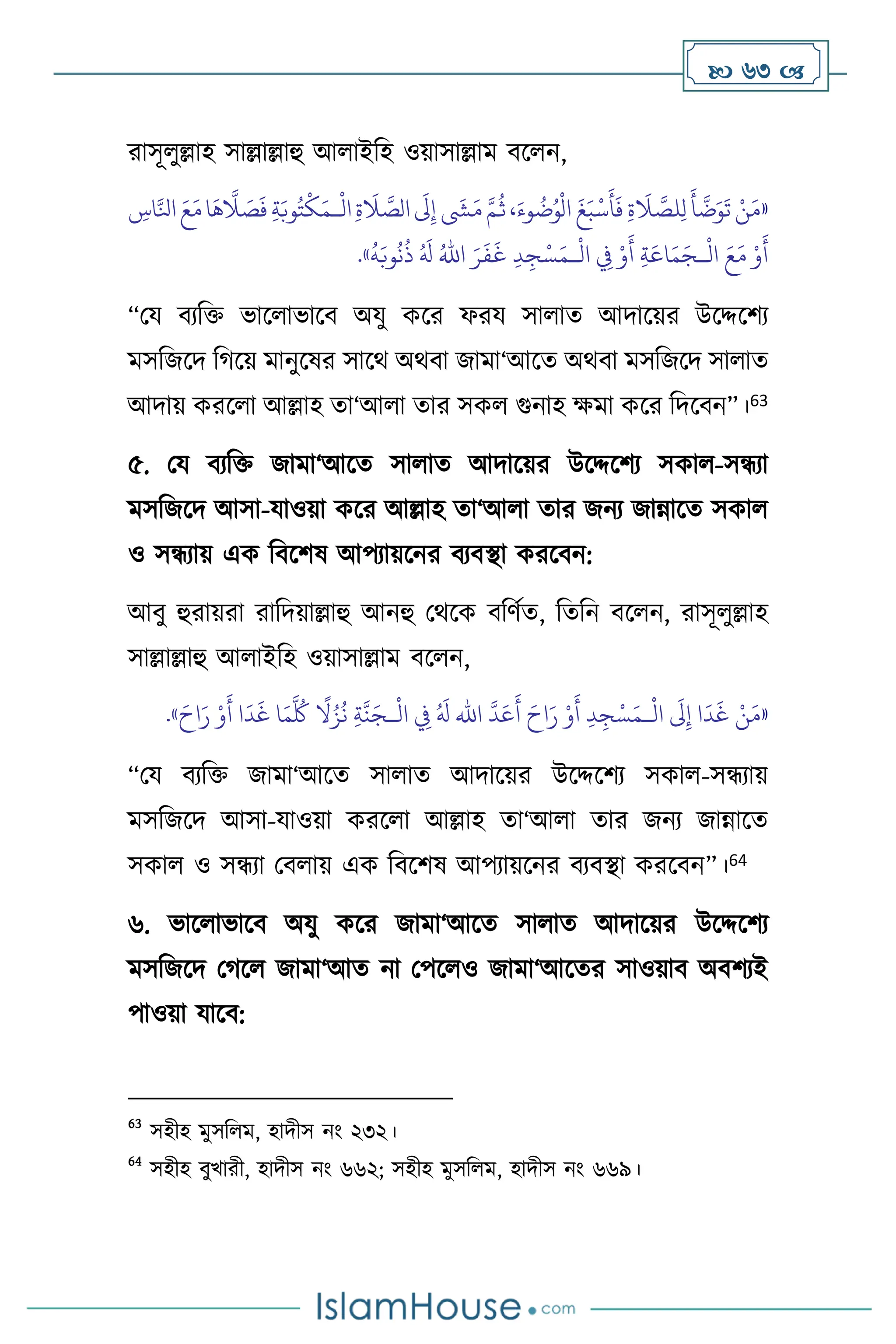  63 
রাসূ ুল্লাহ সাল্লাল্লাহু আ াইবহ ওয়াসাল্লাম িস ন,
«
‫ا‬
َ
‫َل‬ِ‫إ‬
َ
‫ِش‬َ‫م‬ َّ‫م‬
ُ
‫ث‬،َ‫وء‬
ُ
‫ت‬ُ‫و‬
ْ
‫ال‬
َ
‫غ‬َ‫ب‬
ْ
‫س‬
َ
‫أ‬
َ
‫ف‬ ِ‫ة‬
َ
‫ال‬ َّ
‫لص‬ِ‫ل‬
َ
‫أ‬
َّ
‫ت‬َ‫و‬
َ
‫ت‬ ْ‫ن‬َ‫م‬
ْ
‫ال‬ِ‫ة‬
َ
‫ال‬ َّ
‫لص‬
‫ـ‬
ِ
‫اس‬َّ‫انل‬ َ‫ع‬َ‫م‬‫ا‬
َ
‫ه‬
َّ
‫ال‬ َ
‫ص‬
َ
‫ف‬ ِ‫ة‬َ‫وب‬ُ‫ت‬
ْ
‫ك‬َ‫م‬
ْ
‫ال‬ َ‫ع‬َ‫م‬ ْ‫و‬
َ
‫أ‬
‫ـ‬
ْ
‫ال‬ ِ
‫ِف‬ ْ‫و‬
َ
‫أ‬ ِ‫ة‬َ‫اع‬َ‫م‬َ‫ج‬
‫ـ‬
َ‫ر‬
َ
‫ف‬
َ
‫غ‬ ِ‫د‬ ِ‫ج‬ْ‫س‬َ‫م‬
ُ‫اهلل‬
ُ
‫ه‬َ‫وب‬
ُ
‫ن‬
ُ
‫ذ‬ ُ َ
‫ل‬
»
.
“ময িেবক্ত ভাস াভাসি অযু কসর ফরয সা াে আদাসয়র উসদ্দসিে
মসবজসদ বর্সয় মানুসষর সাসর্ অর্িা জামা‘আসে অর্িা মসবজসদ সা াে
আদায় করস া আল্লাহ ো‘আ া োর সক গুনাহ ক্ষমা কসর বদসিন”।63
৫. ময িেবক্ত জামা‘আসে সা াে আদাসয়র উসদ্দসিে সকা -সন্ধো
মসবজসদ আসা-যাওয়া কসর আল্লাহ ো‘আ া োর জনে জান্নাসে সকা
ও সন্ধোয় এক বিসিষ আপোয়সনর িেিিা করসিন:
আিু হুরায়রা রাবদয়াল্লাহু আনহু মর্সক িবিথে, বেবন িস ন, রাসূ ুল্লাহ
সাল্লাল্লাহু আ াইবহ ওয়াসাল্লাম িস ন,
«
ْ
‫ال‬
َ
‫َل‬ِ‫إ‬ ‫ا‬
َ
‫د‬
َ
‫غ‬ ْ‫ن‬َ‫م‬
‫ـ‬
َّ
‫د‬َ‫ع‬
َ
‫أ‬ َ‫اح‬َ‫ر‬ ْ‫و‬
َ
‫أ‬ ِ‫د‬ ِ‫ج‬ْ‫س‬َ‫م‬
‫اهلل‬
ْ
‫ال‬ ِ
‫ِف‬ ُ َ
‫ل‬
‫ـ‬
َ‫اح‬َ‫ر‬ ْ‫و‬
َ
‫أ‬ ‫ا‬
َ
‫د‬
َ
‫غ‬ ‫ا‬َ‫م‬
َّ ُ
‫ُك‬
ً
‫ال‬ُ‫ز‬
ُ
‫ن‬ ِ‫ة‬
َّ
‫ن‬َ‫ج‬
»
.
“ময িেবক্ত জামা‘আসে সা াে আদাসয়র উসদ্দসিে সকা -সন্ধোয়
মসবজসদ আসা-যাওয়া করস া আল্লাহ ো‘আ া োর জনে জান্নাসে
সকা ও সন্ধো মি ায় এক বিসিষ আপোয়সনর িেিিা করসিন”।64
৬. ভাস াভাসি অযু কসর জামা‘আসে সা াে আদাসয়র উসদ্দসিে
মসবজসদ মর্স জামা‘আে না মপস ও জামা‘আসের সাওয়াি অিিেই
পাওয়া যাসি:
63
সহীহ মুসব ম, হাদীস নাং ২৩২।
64
সহীহ িুখারী, হাদীস নাং ৬৬২; সহীহ মুসব ম, হাদীস নাং ৬৬৯।
 