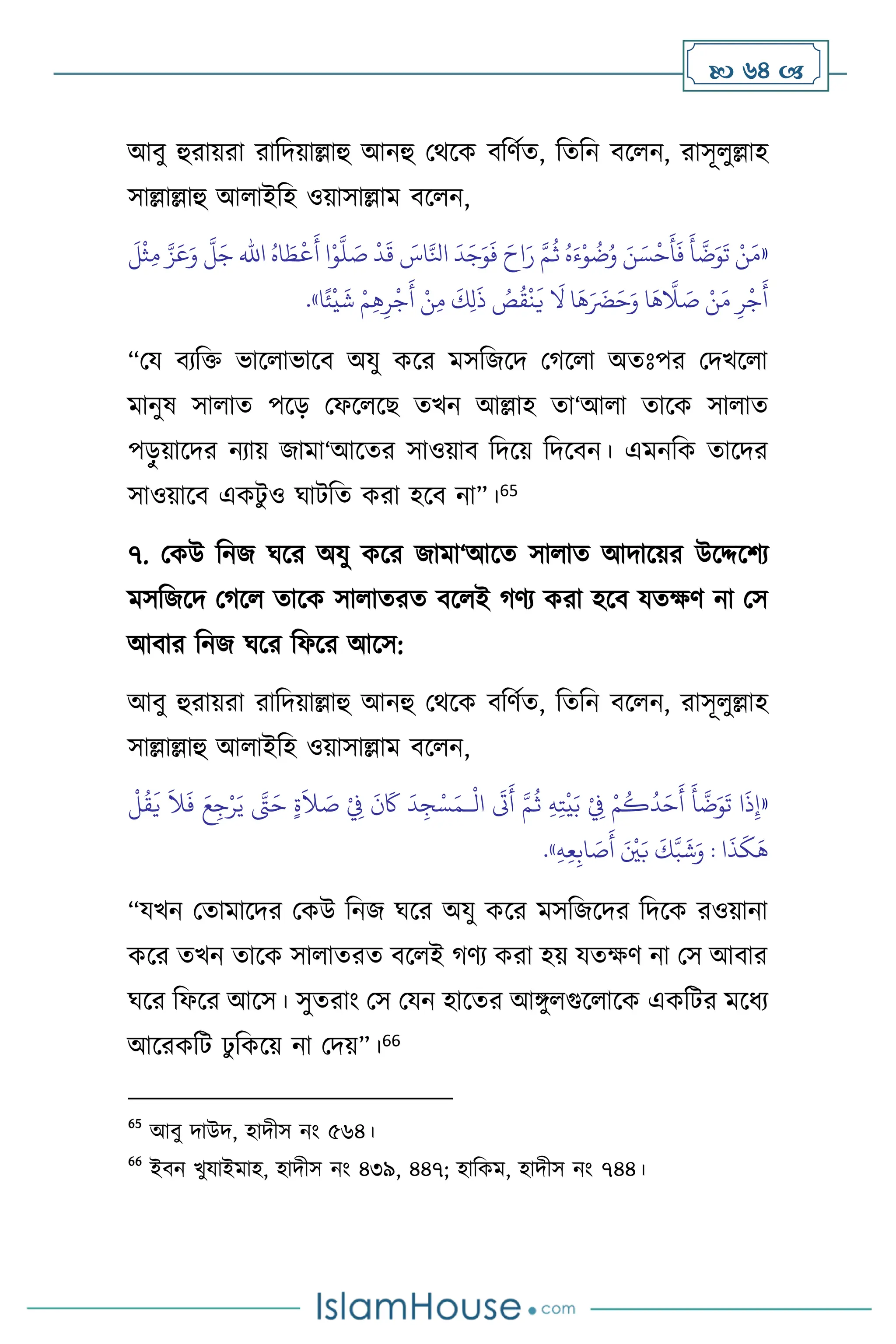  64 
আিু হুরায়রা রাবদয়াল্লাহু আনহু মর্সক িবিথে, বেবন িস ন, রাসূ ুল্লাহ
সাল্লাল্লাহু আ াইবহ ওয়াসাল্লাম িস ন,
«
ُ‫اه‬ َ‫ط‬
ْ
‫ع‬
َ
‫أ‬ ‫ا‬ْ‫و‬
َّ
‫ل‬ َ
‫ص‬
ْ
‫د‬
َ
‫ق‬ َ
‫اس‬َّ‫انل‬
َ
‫د‬َ‫ج‬َ‫و‬
َ
‫ف‬ َ‫اح‬َ‫ر‬ َّ‫م‬
ُ
‫ث‬ ُ‫ه‬َ‫ء‬ْ‫و‬
ُ
‫ت‬ُ‫و‬ َ‫ن‬ َ‫س‬
ْ
‫ح‬
َ
‫أ‬
َ
‫ف‬
َ
‫أ‬
َّ
‫ت‬َ‫و‬
َ
‫ت‬ ْ‫ن‬َ‫م‬
‫اهلل‬
َ
‫ل‬
ْ
‫ث‬ِ‫م‬ َّ‫ز‬َ‫ع‬َ‫و‬
َّ
‫ل‬َ‫ج‬
‫ا‬ً‫ئ‬
ْ
‫ي‬
َ
‫ش‬ ْ‫م‬ِ‫ه‬ِ‫ر‬
ْ
‫ج‬
َ
‫أ‬ ْ‫ن‬ِ‫م‬
َ
‫ك‬ِ‫ل‬
َ
‫ذ‬ ُ
‫ص‬
ُ
‫ق‬
ْ
‫ن‬
َ
‫ي‬
َ
‫ال‬ ‫ا‬
َ
‫ه‬َ َ
‫َض‬َ‫ح‬َ‫و‬ ‫ا‬
َ
‫ه‬
َّ
‫ال‬ َ
‫ص‬ ْ‫ن‬َ‫م‬ ِ‫ر‬
ْ
‫ج‬
َ
‫أ‬
»
.
“ময িেবক্ত ভাস াভাসি অযু কসর মসবজসদ মর্স া অেঃপর মদখস া
মানুষ সা াে পসড় মফস সছ েখন আল্লাহ ো‘আ া োসক সা াে
পড়
ু য়াসদর নোয় জামা‘আসের সাওয়াি বদসয় বদসিন। এমনবক োসদর
সাওয়াসি একিু ও র্ািবে করা হসি না”।65
৭. মকউ বনজ র্সর অযু কসর জামা‘আসে সা াে আদাসয়র উসদ্দসিে
মসবজসদ মর্স োসক সা ােরে িস ই র্িে করা হসি যেক্ষি না মস
আিার বনজ র্সর বফসর আসস:
আিু হুরায়রা রাবদয়াল্লাহু আনহু মর্সক িবিথে, বেবন িস ন, রাসূ ুল্লাহ
সাল্লাল্লাহু আ াইবহ ওয়াসাল্লাম িস ন,
«
ْ
‫ال‬
َ
‫َت‬
َ
‫أ‬ َّ‫م‬
ُ
‫ث‬ ِ‫ه‬ِ‫ت‬
ْ
‫ي‬َ‫ب‬ ْ
ِ
‫ِف‬ ْ‫م‬
ُ
‫ك‬
ُ
‫د‬َ‫ح‬
َ
‫أ‬
َ
‫أ‬
َّ
‫ت‬َ‫و‬
َ
‫ت‬ ‫ا‬
َ
‫ذ‬ِ‫إ‬
‫ـ‬
َ‫ح‬ ٍ‫ة‬
َ
‫ال‬ َ
‫ص‬ ْ
ِ
‫ِف‬
َ
‫ن‬
َ
‫َك‬
َ
‫د‬ ِ‫ج‬ْ‫س‬َ‫م‬
ْ
‫ل‬
ُ
‫ق‬
َ
‫ي‬
َ
‫ال‬
َ
‫ف‬ َ‫ع‬ِ‫ج‬ْ‫ر‬َ‫ي‬ َّ
‫َّت‬
‫ا‬
َ
‫ذ‬
َ
‫ك‬
َ
‫ه‬
ِ‫ه‬ِ‫ع‬ِ‫اب‬ َ
‫ص‬
َ
‫أ‬ َ ْ
‫ْي‬َ‫ب‬
َ
‫ك‬َّ‫ب‬
َ
‫ش‬َ‫و‬ :
»
.
“যখন মোমাসদর মকউ বনজ র্সর অযু কসর মসবজসদর বদসক রওয়ানা
কসর েখন োসক সা ােরে িস ই র্িে করা হয় যেক্ষি না মস আিার
র্সর বফসর আসস। সুেরাাং মস মযন হাসের আঙ্গু গুস াসক একবির মসধে
আসরকবি ঢু বকসয় না মদয়”।66
65
আিু দাউদ, হাদীস নাং ৫৬৪।
66
ইিন খুযাইমাহ, হাদীস নাং ৪৩৯, ৪৪৭; হাবকম, হাদীস নাং ৭৪৪।
 