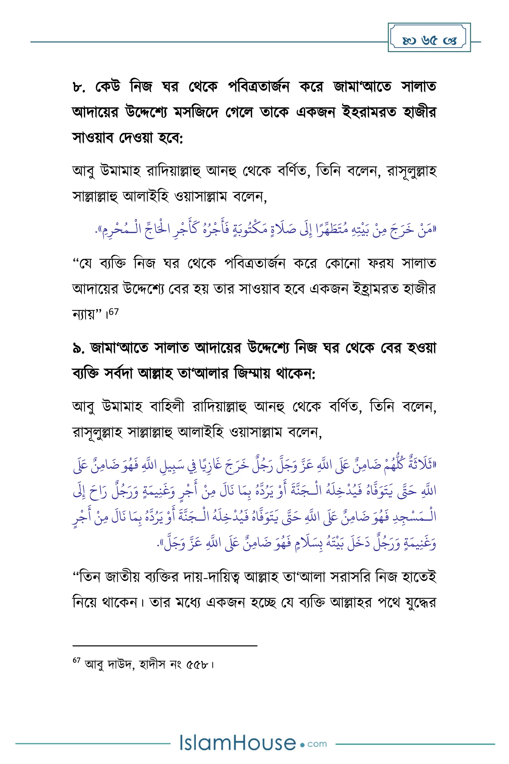  65 
৮. মকউ বনজ র্র মর্সক পবিত্রোজথন কসর জামা‘আসে সা াে
আদাসয়র উসদ্দসিে মসবজসদ মর্স োসক একজন ইহরামরে হাজীর
সাওয়াি মদওয়া হসি:
আিু উমামাহ রাবদয়াল্লাহু আনহু মর্সক িবিথে, বেবন িস ন, রাসূ ুল্লাহ
সাল্লাল্লাহু আ াইবহ ওয়াসাল্লাম িস ন,
«
ِ‫ه‬ِ‫ت‬
ْ
‫ي‬َ‫ب‬ ْ‫ن‬ِ‫م‬ َ‫ج‬َ‫ر‬
َ
‫خ‬ ْ‫ن‬َ‫م‬
ْ
‫ال‬
ِّ
‫اج‬َْ
‫اِل‬ ِ‫ر‬
ْ
‫ج‬
َ
‫أ‬
َ
‫ك‬ ُ‫ه‬ُ‫ر‬
ْ
‫ج‬
َ
‫أ‬
َ
‫ف‬ ٍ‫ة‬َ‫وب‬ُ‫ت‬
ْ
‫ك‬َ‫م‬ ٍ‫ة‬
َ
‫ال‬ َ
‫ص‬
َ
‫َل‬ِ‫إ‬ ‫ا‬ً‫ر‬
ِّ
‫ه‬ َ
‫ط‬َ‫ت‬ُ‫م‬
‫ـ‬
ِ‫م‬ِ‫ر‬
ْ
‫ح‬ُ‫م‬
»
.
“ময িেবক্ত বনজ র্র মর্সক পবিত্রোজথন কসর মকাসনা ফরয সা াে
আদাসয়র উসদ্দসিে মির হয় োর সাওয়াি হসি একজন ইহ্রামরে হাজীর
নোয়”।67
৯. জামা‘আসে সা াে আদাসয়র উসদ্দসিে বনজ র্র মর্সক মির হওয়া
িেবক্ত সিথদা আল্লাহ ো‘আ ার বজম্মায় র্াসকন:
আিু উমামাহ িাবহ ী রাবদয়াল্লাহু আনহু মর্সক িবিথে, বেবন িস ন,
রাসূ ুল্লাহ সাল্লাল্লাহু আ াইবহ ওয়াসাল্লাম িস ন,
«
ِ
‫يل‬ِ‫ب‬َ‫س‬ ِ
‫ِف‬ ‫ا‬ً‫ي‬ِ‫ز‬
َ
‫َغ‬ َ‫ج‬َ‫ر‬
َ
‫خ‬
ٌ
‫ل‬ُ‫ج‬َ‫ر‬
َّ
‫ل‬َ‫ج‬َ‫و‬ َّ‫ز‬َ‫ع‬ ِ
َّ
‫اَّلل‬
َ َ
‫لَع‬ ٌ‫ن‬ِ‫م‬‫ا‬
َ
‫ت‬ ْ‫م‬ُ‫ه‬
ُّ ُ
‫ُك‬
ٌ
‫ة‬
َ
‫ث‬
َ
‫ال‬
َ
‫ث‬
َ َ
‫لَع‬ ٌ‫ن‬ِ‫م‬‫ا‬
َ
‫ت‬ َ‫و‬ُ‫ه‬
َ
‫ف‬ ِ
َّ
‫اَّلل‬
ْ
‫ال‬
ُ
‫ه‬
َ
‫ل‬ِ‫خ‬
ْ
‫د‬ُ‫ي‬
َ
‫ف‬ ُ‫اه‬
َّ
‫ف‬َ‫و‬َ‫ت‬
َ
‫ي‬ َّ
‫َّت‬َ‫ح‬ ِ
َّ
‫اَّلل‬
‫ـ‬
َ
‫َل‬ِ‫إ‬ َ‫اح‬َ‫ر‬
ٌ
‫ل‬ُ‫ج‬َ‫ر‬َ‫و‬ ٍ‫ة‬َ‫يم‬ِ‫ن‬
َ
‫غ‬َ‫و‬ ٍ‫ر‬
ْ
‫ج‬
َ
‫أ‬ ْ‫ن‬ِ‫م‬
َ
‫ال‬
َ
‫ن‬ ‫ا‬َ‫م‬ِ‫ب‬ ُ‫ه‬
َّ
‫د‬ُ‫ر‬َ‫ي‬ ْ‫و‬
َ
‫أ‬
َ
‫ة‬
َّ
‫ن‬َ‫ج‬
ْ
‫ال‬
‫ـ‬
ْ
‫ال‬
ُ
‫ه‬
َ
‫ل‬ِ‫خ‬
ْ
‫د‬ُ‫ي‬
َ
‫ف‬ ُ‫اه‬
َّ
‫ف‬َ‫و‬َ‫ت‬
َ
‫ي‬ َّ
‫َّت‬َ‫ح‬ ِ
َّ
‫اَّلل‬
َ َ
‫لَع‬ ٌ‫ن‬ِ‫م‬‫ا‬
َ
‫ت‬ َ‫و‬ُ‫ه‬
َ
‫ف‬ ِ‫د‬ ِ‫ج‬ْ‫س‬َ‫م‬
‫ـ‬
ُ‫ه‬
َّ
‫د‬ُ‫ر‬َ‫ي‬ ْ‫و‬
َ
‫أ‬
َ
‫ة‬
َّ
‫ن‬َ‫ج‬
ٍ‫ر‬
ْ
‫ج‬
َ
‫أ‬ ْ‫ن‬ِ‫م‬
َ
‫ال‬
َ
‫ن‬ ‫ا‬َ‫م‬ِ‫ب‬
َّ
‫ل‬َ‫ج‬َ‫و‬ َّ‫ز‬َ‫ع‬ ِ
َّ
‫اَّلل‬
َ َ
‫لَع‬ ٌ‫ن‬ِ‫م‬‫ا‬
َ
‫ت‬ َ‫و‬ُ‫ه‬
َ
‫ف‬ ٍ‫م‬
َ
‫ال‬ َ‫س‬ِ‫ب‬
ُ
‫ه‬َ‫ت‬
ْ
‫ي‬َ‫ب‬
َ
‫ل‬
َ
‫خ‬
َ
‫د‬
ٌ
‫ل‬ُ‫ج‬َ‫ر‬َ‫و‬ ٍ‫ة‬َ‫يم‬ِ‫ن‬
َ
‫غ‬َ‫و‬
»
.
“বেন জােীয় িেবক্তর দায়-দাবয়ত্ব আল্লাহ ো‘আ া সরাসবর বনজ হাসেই
বনসয় র্াসকন। োর মসধে একজন হসি ময িেবক্ত আল্লাহর পসর্ যুসদ্ধর
67
আিু দাউদ, হাদীস নাং ৫৫৮।
 