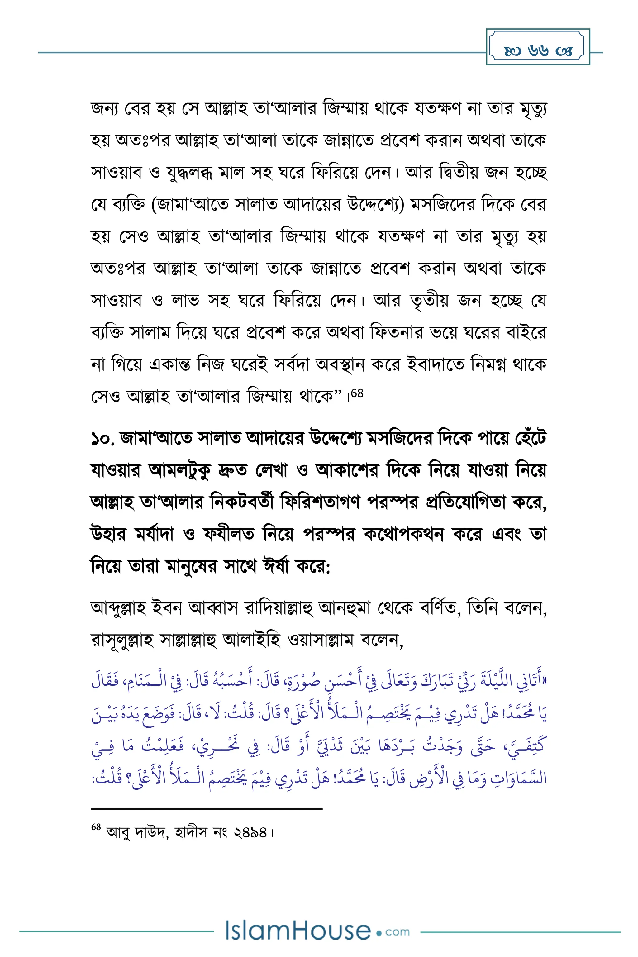  66 
জনে মির হয় মস আল্লাহ ো‘আ ার বজম্মায় র্াসক যেক্ষি না োর মৃেু ে
হয় অেঃপর আল্লাহ ো‘আ া োসক জান্নাসে প্রসিি করান অর্িা োসক
সাওয়াি ও যুদ্ধ ব্ধ মা সহ র্সর বফবরসয় মদন। আর বিেীয় জন হসি
ময িেবক্ত (জামা‘আসে সা াে আদাসয়র উসদ্দসিে) মসবজসদর বদসক মির
হয় মসও আল্লাহ ো‘আ ার বজম্মায় র্াসক যেক্ষি না োর মৃেুে হয়
অেঃপর আল্লাহ ো‘আ া োসক জান্নাসে প্রসিি করান অর্িা োসক
সাওয়াি ও াভ সহ র্সর বফবরসয় মদন। আর েৃেীয় জন হসি ময
িেবক্ত সা াম বদসয় র্সর প্রসিি কসর অর্িা বফেনার ভসয় র্সরর িাইসর
না বর্সয় একান্ত বনজ র্সরই সিথদা অিিান কসর ইিাদাসে বনমগ্ন র্াসক
মসও আল্লাহ ো‘আ ার বজম্মায় র্াসক”।68
১০. জামা‘আসে সা াে আদাসয়র উসদ্দসিে মসবজসদর বদসক পাসয় মহাঁসি
যাওয়ার আম িু ক
ু দ্রুে ম খা ও আকাসির বদসক বনসয় যাওয়া বনসয়
আল্লাহ ো‘আ ার বনকিিেথী বফবরিোর্ি পরস্পর প্রবেসযাবর্ো কসর,
উহার মযথাদা ও ফযী ে বনসয় পরস্পর কসর্াপকর্ন কসর এিাং ো
বনসয় োরা মানুসষর সাসর্ ঈষথা কসর:
আব্দুল্লাহ ইিন আব্বাস রাবদয়াল্লাহু আনহুমা মর্সক িবিথে, বেবন িস ন,
রাসূ ুল্লাহ সাল্লাল্লাহু আ াইবহ ওয়াসাল্লাম িস ন,
«
:
َ
‫ال‬
َ
‫ق‬ ،ٍ‫ة‬َ‫ر‬ْ‫و‬ ُ
‫ص‬ ِ
‫ن‬ َ‫س‬
ْ
‫ح‬
َ
‫أ‬ ْ
ِ
‫ِف‬
َ
‫اَل‬َ‫ع‬
َ
‫ت‬َ‫و‬ َ‫ك‬َ‫ار‬َ‫ب‬
َ
‫ت‬ ْ ِّ
‫ِّب‬َ‫ر‬
َ
‫ة‬
َ
‫ل‬
ْ
‫ي‬
َّ
‫الل‬ ِ
‫اين‬
َ
‫ت‬
َ
‫أ‬
ْ
‫ال‬ ْ
ِ
‫ِف‬ :
َ
‫ال‬
َ
‫ق‬
ُ
‫ه‬ُ‫ب‬ َ‫س‬
ْ
‫ح‬
َ
‫أ‬
‫ـ‬
َ
‫ال‬
َ
‫ق‬
َ
‫ف‬ ، ِ‫ام‬
َ
‫ن‬َ‫م‬
ْ
‫ال‬ ُ‫ـم‬ ِ
‫ص‬َ‫ت‬
ْ َ
‫َي‬ َ‫ـم‬
ْ
‫ي‬ِ‫ف‬‫ي‬ِ‫ر‬
ْ
‫د‬
َ
‫ت‬
ْ
‫ل‬
َ
‫ه‬!
ُ
‫د‬َّ‫م‬
َ ُ
‫حم‬‫ا‬َ‫ي‬
‫ـ‬
َ‫ـن‬
ْ
‫ي‬َ‫ب‬ُ‫ه‬
َ
‫د‬َ‫ي‬ َ‫ع‬
َ
‫ت‬َ‫و‬
َ
‫ف‬ :
َ
‫ال‬
َ
‫ق‬ ،
َ
‫ال‬: ُ
‫ت‬
ْ
‫ل‬
ُ
‫ق‬ :
َ
‫ال‬
َ
‫ق‬ ‫؟‬
َ ْ
‫لَع‬
َ ْ
‫األ‬
ُ َ
‫َل‬َ‫م‬
ِ‫ل‬َ‫ع‬
َ
‫ف‬ ، ْ‫ي‬ِ‫ــر‬
ْ َ
‫َن‬ ِ
‫ِف‬ :
َ
‫ال‬
َ
‫ق‬ ْ‫و‬
َ
‫أ‬ َّ َ
‫َي‬
ْ
‫د‬
َ
‫ث‬ َ ْ
‫ْي‬َ‫ب‬ ‫ا‬
َ
‫ه‬
َ
‫د‬ْ‫ـر‬َ‫ب‬
ُ
‫ت‬
ْ
‫د‬َ‫ج‬َ‫و‬ َّ
‫َّت‬َ‫ح‬ ، َّ‫ـي‬
َ
‫ف‬ِ‫ت‬
َ
‫ك‬
ْ‫ـي‬ِ‫ف‬ ‫ا‬َ‫م‬ ُ
‫ت‬
ْ
‫م‬
ْ
‫ال‬ ُ‫م‬ ِ
‫ص‬َ‫ت‬
ْ َ
‫َي‬ َ‫م‬
ْ
‫ي‬ِ‫ف‬ ‫ي‬ِ‫ر‬
ْ
‫د‬
َ
‫ت‬
ْ
‫ل‬
َ
‫ه‬ !
ُ
‫د‬َّ‫م‬
َ ُ
‫حم‬ ‫ا‬َ‫ي‬ :
َ
‫ال‬
َ
‫ق‬ ِ
‫ض‬ْ‫ر‬
َ ْ
‫األ‬ ِ
‫ِف‬ ‫ا‬َ‫م‬َ‫و‬ ِ
‫ات‬َ‫او‬َ‫م‬ َّ‫الس‬
‫ـ‬
: ُ
‫ت‬
ْ
‫ل‬
ُ
‫ق‬ ‫؟‬
َ ْ
‫لَع‬
َ ْ
‫األ‬
ُ َ
‫َل‬َ‫م‬
68
আিু দাউদ, হাদীস নাং ২৪৯৪।
 