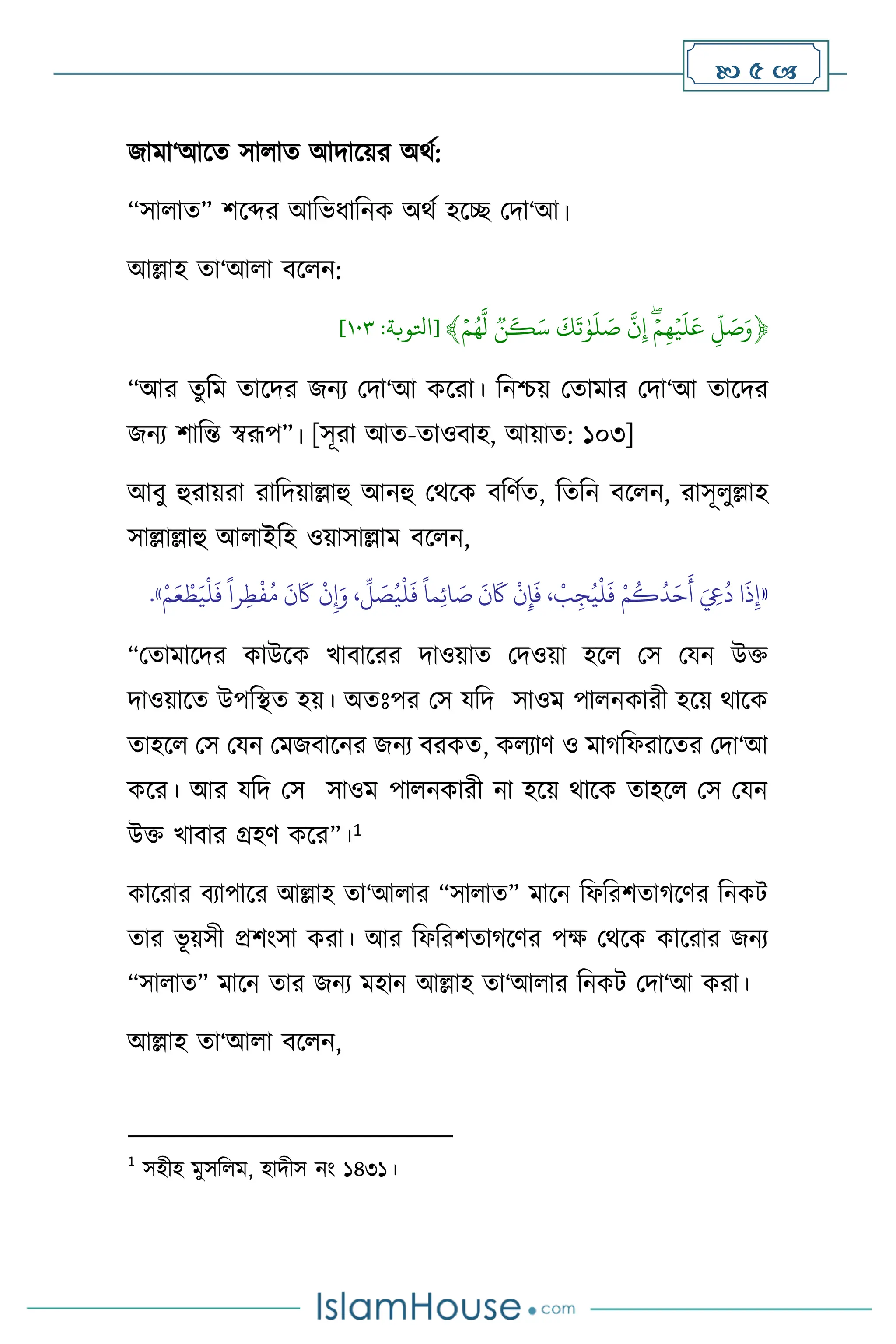  5 
জামা‘আসে সা াে আদাসয়র অর্থ:
“সা াে” িসব্দর আবভধাবনক অর্থ হসি মদা‘আ।
আল্লাহ ো‘আ া িস ন:
﴿
ِّ
‫ل‬ َ
‫ص‬َ‫و‬
ِّ
ِّۡ‫م‬‫ه‬ۡ‫ي‬
َ
‫ل‬
َ
‫ع‬
ِّ
ِّ
‫ن‬‫إ‬
ِّ
ِّ
َ
‫ك‬
َ
‫ت‬ٰ‫و‬
َ
‫ل‬ َ
‫ص‬
ِّ
ِّ
‫ن‬
َ
‫ك‬َ‫س‬
ِّ
ِّۡ‫م‬ُ‫ه‬‫ل‬
﴾
[
‫اتلوبة‬
:
٣٠١
]
“আর েুবম োসদর জনে মদা‘আ কসরা। বনশ্চয় মোমার মদা‘আ োসদর
জনে িাবন্ত স্বরূপ”। [সূরা আে-োওিাহ, আয়াে: ১০৩]
আিু হুরায়রা রাবদয়াল্লাহু আনহু মর্সক িবিথে, বেবন িস ন, রাসূ ুল্লাহ
সাল্লাল্লাহু আ াইবহ ওয়াসাল্লাম িস ন,
«
ْ‫م‬َ‫ع‬ ْ‫ط‬َ‫ي‬
ْ
‫ل‬
َ
‫ف‬
ً
‫را‬ِ‫ط‬
ْ
‫ف‬ُ‫م‬
َ
‫ن‬
َ
‫َك‬
ْ
‫ن‬ِ‫إ‬َ‫و‬ ،
ِّ
‫ل‬ َ
‫ص‬ُ‫ي‬
ْ
‫ل‬
َ
‫ف‬
ً
‫ما‬ِ‫ئ‬‫ا‬ َ
‫ص‬
َ
‫ن‬
َ
‫َك‬
ْ
‫ن‬ِ‫إ‬
َ
‫ف‬ ،
ْ
‫ب‬ ِ‫ج‬ُ‫ي‬
ْ
‫ل‬
َ
‫ف‬ ْ‫م‬
ُ
‫ك‬
ُ
‫د‬َ‫ح‬
َ
‫أ‬ َ ِ
‫ِع‬
ُ
‫د‬ ‫ا‬
َ
‫ذ‬ِ‫إ‬
»
.
“মোমাসদর কাউসক খািাসরর দাওয়াে মদওয়া হস মস মযন উক্ত
দাওয়াসে উপবিে হয়। অেঃপর মস যবদ সাওম পা নকারী হসয় র্াসক
োহস মস মযন মমজিাসনর জনে িরকে, ক োি ও মার্বফরাসের মদা‘আ
কসর। আর যবদ মস সাওম পা নকারী না হসয় র্াসক োহস মস মযন
উক্ত খািার গ্রহি কসর”।1
কাসরার িোপাসর আল্লাহ ো‘আ ার “সা াে” মাসন বফবরিোর্সির বনকি
োর ভূ য়সী প্রিাংসা করা। আর বফবরিোর্সির পক্ষ মর্সক কাসরার জনে
“সা াে” মাসন োর জনে মহান আল্লাহ ো‘আ ার বনকি মদা‘আ করা।
আল্লাহ ো‘আ া িস ন,
1
সহীহ মুসব ম, হাদীস নাং ১৪৩১।
 