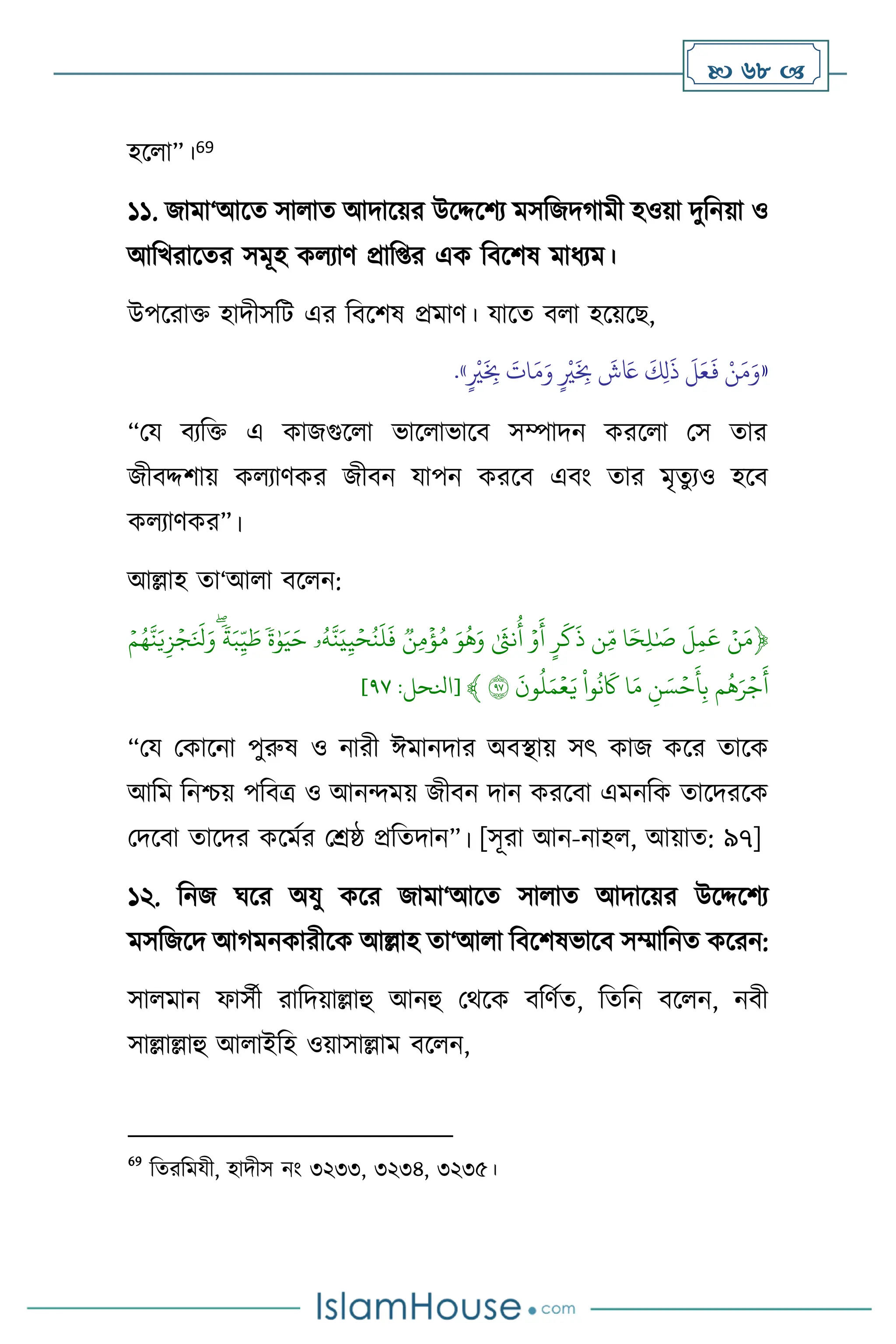  68 
হস া”।69
১১. জামা‘আসে সা াে আদাসয়র উসদ্দসিে মসবজদর্ামী হওয়া দুবনয়া ও
আবখরাসের সমূহ ক োি প্রাব্র এক বিসিষ মাধেম।
উপসরাক্ত হাদীসবি এর বিসিষ প্রমাি। যাসে ি া হসয়সছ,
«
َ‫م‬َ‫و‬ ٍ
ْ
‫ْي‬
َ
ِ
‫ِب‬
َ
‫ش‬ َ
‫َع‬
َ
‫ك‬ِ‫ل‬
َ
‫ذ‬
َ
‫ل‬َ‫ع‬
َ
‫ف‬ ْ‫ن‬َ‫م‬َ‫و‬
ٍ
ْ
‫ْي‬
َ
ِ
‫ِب‬
َ
‫ات‬
»
.
“ময িেবক্ত এ কাজগুস া ভাস াভাসি সম্পাদন করস া মস োর
জীিদ্দিায় ক োিকর জীিন যাপন করসি এিাং োর মৃেুেও হসি
ক োিকর”।
আল্লাহ ো‘আ া িস ন:
﴿
ِّۡ‫ن‬َ‫م‬
ِّ
ِّ
َ
‫ل‬‫م‬
َ
‫ع‬
ِّ
‫ا‬ ٗ‫ح‬‫ل‬ٰ َ
‫ص‬
ِّ
‫ن‬‫م‬
ِّ
ِّ
‫ر‬
َ
‫ك‬
َ
‫ذ‬
ِّ
ِّۡ‫و‬
َ
‫أ‬
ِّ
ِّٰ َ
‫نث‬
ُ
‫أ‬
ِّ
َِّ‫و‬
ُ
‫ه‬َ‫و‬
ِّ
ِّ
‫ن‬‫م‬
ۡ
‫ؤ‬ُ‫م‬
ِّ
‫ۥ‬ُ‫ه‬‫ن‬َ‫ي‬‫ي‬ۡ‫ح‬ُ‫ن‬
َ
‫ل‬
َ
‫ف‬
ِّ
ِّ
ٗ
‫ة‬ٰ‫و‬َ‫ي‬َ‫ح‬
ِّ
ِّ
ٗ
‫ة‬َ‫ب‬‫ي‬ َ
‫ط‬
ِّ
َِّ‫و‬
ِّۡ‫م‬ُ‫ه‬‫ن‬َ‫ي‬‫ز‬ۡ‫ج‬َ َ
‫نل‬
ِّ
‫م‬
ُ
‫ه‬َ‫ر‬ۡ‫ج‬
َ
‫أ‬
ِّ
ِّ
‫ن‬ َ‫س‬ۡ‫ح‬
َ
‫أ‬‫ب‬
ِّ
‫ا‬َ‫م‬
ِّ
ِّ
‫وا‬
ُ
‫ن‬
َ
‫َك‬
ِّ
ِّ
َ
‫ون‬
ُ
‫ل‬َ‫م‬ۡ‫ع‬َ‫ي‬
ِّ
٩٧
ِّ
﴾
[
‫انلحل‬
:
٧٩
]
“ময মকাসনা পুরুষ ও নারী ঈমানদার অিিায় সৎ কাজ কসর োসক
আবম বনশ্চয় পবিত্র ও আনেময় জীিন দান করসিা এমনবক োসদরসক
মদসিা োসদর কসমথর মশ্রষ্ঠ প্রবেদান”। [সূরা আন-নাহ , আয়াে: ৯৭]
১২. বনজ র্সর অযু কসর জামা‘আসে সা াে আদাসয়র উসদ্দসিে
মসবজসদ আর্মনকারীসক আল্লাহ ো‘আ া বিসিষভাসি সম্মাবনে কসরন:
সা মান ফাসথী রাবদয়াল্লাহু আনহু মর্সক িবিথে, বেবন িস ন, নিী
সাল্লাল্লাহু আ াইবহ ওয়াসাল্লাম িস ন,
69
বেরবমযী, হাদীস নাং ৩২৩৩, ৩২৩৪, ৩২৩৫।
 