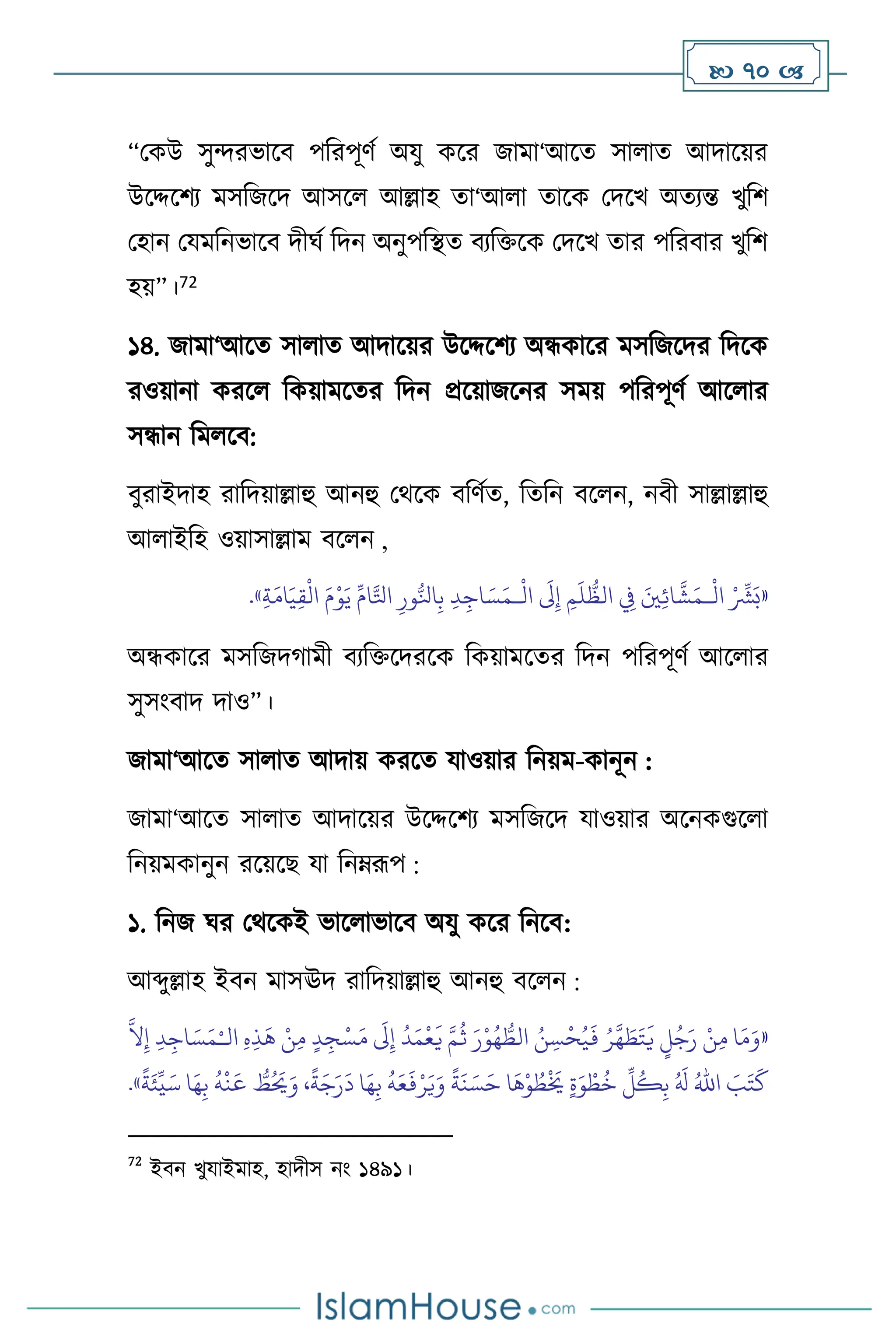  70 
“মকউ সুেরভাসি পবরপূিথ অযু কসর জামা‘আসে সা াে আদাসয়র
উসদ্দসিে মসবজসদ আসস আল্লাহ ো‘আ া োসক মদসখ অেেন্ত খুবি
মহান মযমবনভাসি দীর্থ বদন অনুপবিে িেবক্তসক মদসখ োর পবরিার খুবি
হয়”।72
১৪. জামা‘আসে সা াে আদাসয়র উসদ্দসিে অন্ধকাসর মসবজসদর বদসক
রওয়ানা করস বকয়ামসের বদন প্রসয়াজসনর সময় পবরপূিথ আস ার
সন্ধান বম সি:
িুরাইদাহ রাবদয়াল্লাহু আনহু মর্সক িবিথে, বেবন িস ন, নিী সাল্লাল্লাহু
আ াইবহ ওয়াসাল্লাম িস ন ,
«
ْ ِّ
‫ْش‬َ‫ب‬
َ‫ْي‬ِ‫ئ‬‫ا‬
َّ
‫ش‬َ‫ـم‬
ْ
‫ال‬
ِ
‫ِف‬
ِ‫م‬
َ
‫ل‬
ُّ
‫الظ‬
َ
‫َل‬ِ‫إ‬
ِ‫د‬ِ‫اج‬ َ‫س‬َ‫ـم‬
ْ
‫ال‬
ِ‫ور‬ُّ‫انل‬ِ‫ب‬
ِّ‫ام‬َّ‫اتل‬
َ‫م‬ْ‫و‬َ‫ي‬
ِ‫ة‬َ‫ام‬َ‫ي‬ِ‫ق‬
ْ
‫ال‬
»
.
অন্ধকাসর মসবজদর্ামী িেবক্তসদরসক বকয়ামসের বদন পবরপূিথ আস ার
সুসাংিাদ দাও”।
জামা‘আসে সা াে আদায় করসে যাওয়ার বনয়ম-কানূন :
জামা‘আসে সা াে আদাসয়র উসদ্দসিে মসবজসদ যাওয়ার অসনকগুস া
বনয়মকানুন রসয়সছ যা বনম্রূপ :
১. বনজ র্র মর্সকই ভাস াভাসি অযু কসর বনসি:
আব্দুল্লাহ ইিন মাসঊদ রাবদয়াল্লাহু আনহু িস ন :
«
‫ال‬ ِ‫ه‬ِ‫ذ‬
َ
‫ه‬ ْ‫ن‬ِ‫م‬ ٍ‫د‬ ِ‫ج‬ْ‫س‬َ‫م‬
َ
‫َل‬ِ‫إ‬
ُ
‫د‬َ‫م‬
ْ
‫ع‬
َ
‫ي‬ َّ‫م‬
ُ
‫ث‬ َ‫ر‬ْ‫و‬ُ‫ه‬ ُّ
‫الط‬ ُ‫ن‬ ِ‫س‬
ْ
‫ح‬ُ‫ي‬
َ
‫ف‬ ُ‫ر‬
َّ
‫ه‬ َ
‫ط‬َ‫ت‬
َ
‫ي‬ ٍ
‫ل‬ُ‫ج‬َ‫ر‬ ْ‫ن‬ِ‫م‬ ‫ا‬َ‫م‬َ‫و‬
ْ‫ـ‬
َّ
‫ال‬ِ‫إ‬ ِ‫د‬ِ‫اج‬ َ‫س‬َ‫م‬
ْ‫ر‬َ‫ي‬َ‫و‬
ً
‫ة‬
َ
‫ن‬ َ‫س‬َ‫ح‬ ‫ا‬
َ
‫ه‬ْ‫و‬ ُ
‫ط‬
ْ َ
‫َي‬ ٍ‫ة‬َ‫و‬ ْ‫ط‬
ُ
‫خ‬
ِّ
‫ل‬
ُ
‫ك‬ِ‫ب‬ ُ َ
‫ل‬ ُ‫اهلل‬ َ
‫ب‬َ‫ت‬
َ
‫ك‬
ً
‫ة‬َ‫ئ‬
ِّ
‫ي‬َ‫س‬ ‫ا‬َ‫ه‬ِ‫ب‬
ُ
‫ه‬
ْ
‫ن‬
َ
‫ع‬ ُّ
‫ط‬ُ َ
‫َي‬َ‫و‬ ،
ً
‫ة‬َ‫ج‬َ‫ر‬
َ
‫د‬ ‫ا‬َ‫ه‬ِ‫ب‬
ُ
‫ه‬َ‫ع‬
َ
‫ف‬
»
.
72
ইিন খুযাইমাহ, হাদীস নাং ১৪৯১।
 
