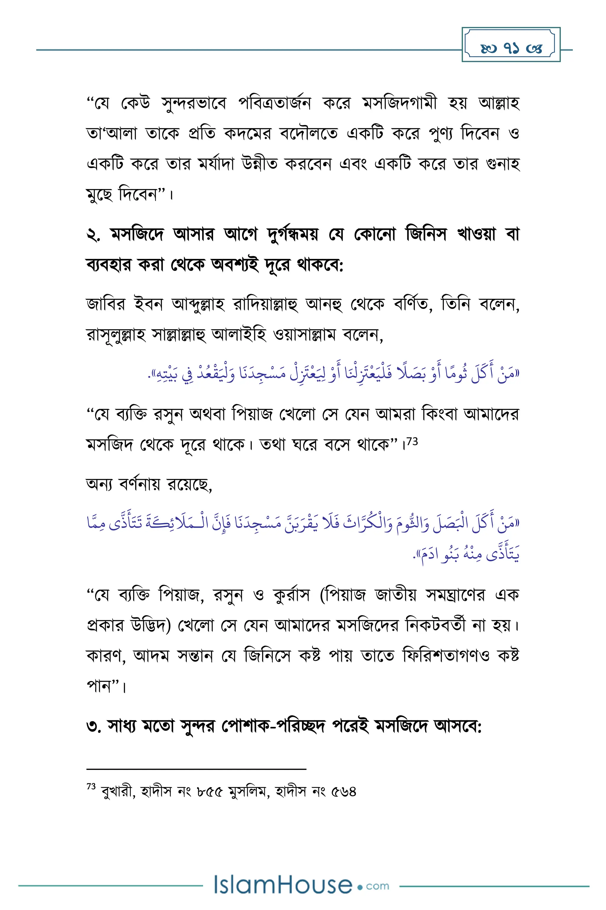  71 
“ময মকউ সুেরভাসি পবিত্রোজথন কসর মসবজদর্ামী হয় আল্লাহ
ো‘আ া োসক প্রবে কদসমর িসদৌ সে একবি কসর পুিে বদসিন ও
একবি কসর োর মযথাদা উন্নীে করসিন এিাং একবি কসর োর গুনাহ
মুসছ বদসিন”।
২. মসবজসদ আসার আসর্ দুর্থন্ধময় ময মকাসনা বজবনস খাওয়া িা
িেিহার করা মর্সক অিিেই দূসর র্াকসি:
জাবির ইিন আব্দুল্লাহ রাবদয়াল্লাহু আনহু মর্সক িবিথে, বেবন িস ন,
রাসূ ুল্লাহ সাল্লাল্লাহু আ াইবহ ওয়াসাল্লাম িস ন,
«
ْ
‫ل‬ِ
َ
‫َت‬
ْ
‫ع‬َ ِ
‫ْل‬ ْ‫و‬
َ
‫أ‬ ‫ا‬َ ْ
‫نل‬ِ
َ
‫َت‬
ْ
‫ع‬َ‫ي‬
ْ
‫ل‬
َ
‫ف‬
ً
‫ال‬ َ
‫ص‬َ‫ب‬ ْ‫و‬
َ
‫أ‬ ‫ا‬ً‫وم‬
ُ
‫ث‬
َ
‫ل‬
َ
‫ك‬
َ
‫أ‬ ْ‫ن‬َ‫م‬
ِ‫ه‬ِ‫ت‬
ْ
‫ي‬َ‫ب‬ ِ
‫ِف‬
ْ
‫د‬ُ‫ع‬
ْ
‫ق‬َ ْ
‫ْل‬َ‫و‬ ‫ا‬
َ
‫ن‬
َ
‫د‬ ِ‫ج‬ْ‫س‬َ‫م‬
»
.
“ময িেবক্ত রসুন অর্িা বপয়াজ মখস া মস মযন আমরা বকাংিা আমাসদর
মসবজদ মর্সক দূসর র্াসক। ের্া র্সর িসস র্াসক”।73
অনে িিথনায় রসয়সছ,
«
ْ
‫ال‬
َّ
‫ن‬ِ‫إ‬
َ
‫ف‬ ‫ا‬
َ
‫ن‬
َ
‫د‬ ِ‫ج‬ْ‫س‬َ‫م‬ َّ‫ن‬َ‫ب‬َ‫ر‬
ْ
‫ق‬
َ
‫ي‬
َ
‫ال‬
َ
‫ف‬
َ
‫اث‬َّ‫ر‬
ُ
‫ك‬
ْ
‫ال‬َ‫و‬ َ‫وم‬ُّ‫اثل‬َ‫و‬
َ
‫ل‬ َ
‫ص‬َ ْ
‫ابل‬
َ
‫ل‬
َ
‫ك‬
َ
‫أ‬ ْ‫ن‬َ‫م‬
‫ـ‬
َ
‫ال‬َ‫م‬
َّ‫م‬ِ‫م‬ ‫ى‬
َّ
‫ذ‬
َ
‫أ‬َ‫ت‬
َ
‫ت‬
َ
‫ة‬
َ
‫ك‬ِ‫ئ‬
‫ا‬
َ‫م‬
َ
‫اد‬ ‫و‬
ُ
‫ن‬َ‫ب‬
ُ
‫ه‬
ْ
‫ن‬ِ‫م‬ ‫ى‬
َّ
‫ذ‬
َ
‫أ‬َ‫ت‬
َ
‫ي‬
»
.
“ময িেবক্ত বপয়াজ, রসুন ও ক
ু রথাস (বপয়াজ জােীয় সমঘ্রাসির এক
প্রকার উবিদ) মখস া মস মযন আমাসদর মসবজসদর বনকিিেথী না হয়।
কারি, আদম সন্তান ময বজবনসস কষ্ট পায় োসে বফবরিোর্িও কষ্ট
পান”।
৩. সাধে মসো সুের মপািাক-পবরিদ পসরই মসবজসদ আসসি:
73
িুখারী, হাদীস নাং ৮৫৫ মুসব ম, হাদীস নাং ৫৬৪
 