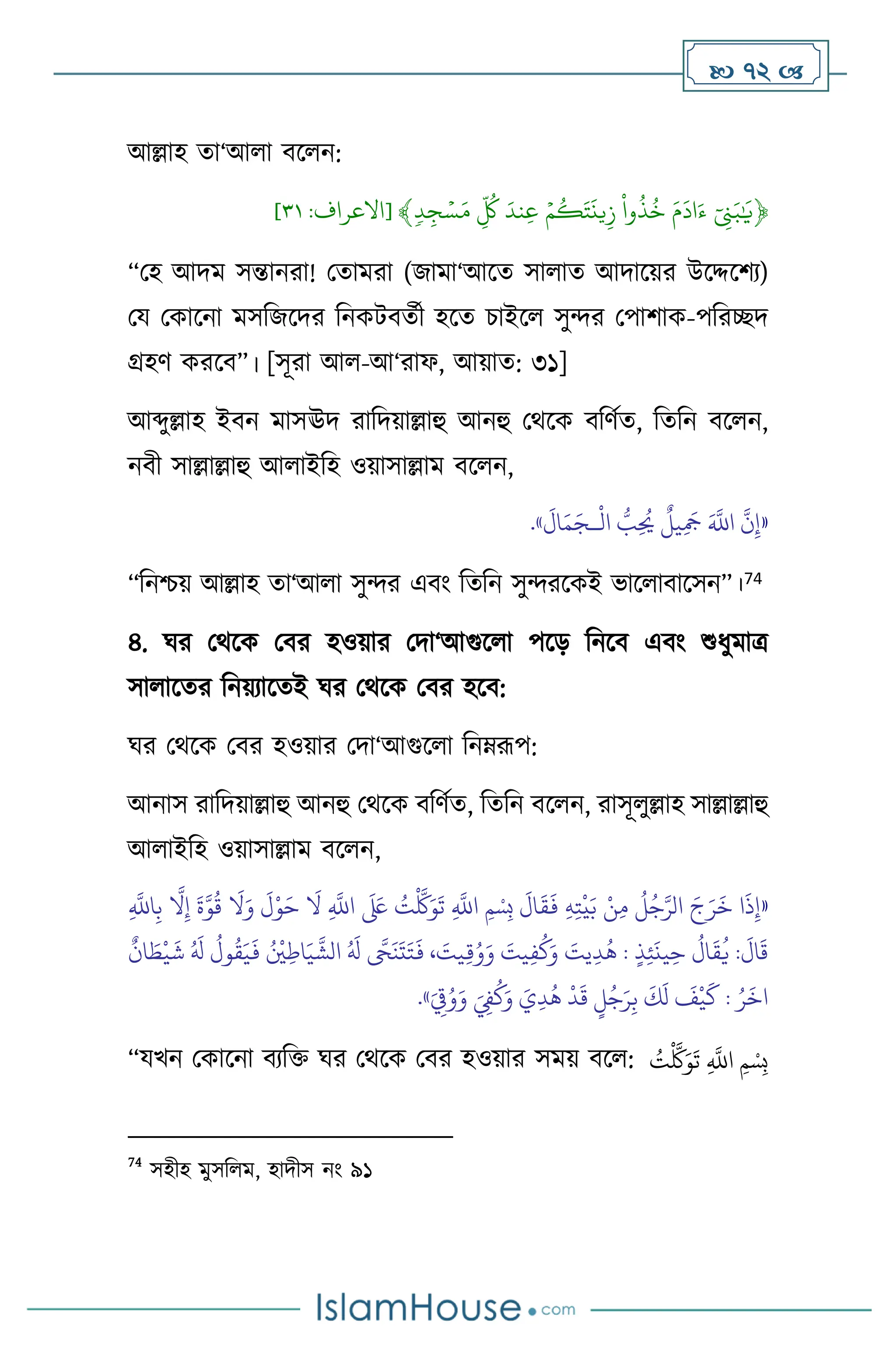  72 
আল্লাহ ো‘আ া িস ন:
﴿
ِّٓ‫ن‬َ‫ب‬ٰ َ
‫ي‬
ِّ
َِّ‫م‬
َ
‫اد‬َ‫ء‬
ِّ
ِّ
‫وا‬
ُ
‫ذ‬
ُ
‫خ‬
ِّ
ِّۡ‫م‬
ُ
‫ك‬َ‫ت‬
َ
‫ين‬‫ز‬
ِّ
َِّ‫ند‬‫ع‬
ِّ
ِّ
ُ
‫ك‬
ِّ
ِّ
‫د‬‫ج‬ ۡ‫س‬َ‫م‬
﴾
[
‫االعراف‬
:
١٣
]
“মহ আদম সন্তানরা! মোমরা (জামা‘আসে সা াে আদাসয়র উসদ্দসিে)
ময মকাসনা মসবজসদর বনকিিেথী হসে চাইস সুের মপািাক-পবরিদ
গ্রহি করসি”। [সূরা আ -আ‘রাফ, আয়াে: ৩১]
আব্দুল্লাহ ইিন মাসঊদ রাবদয়াল্লাহু আনহু মর্সক িবিথে, বেবন িস ন,
নিী সাল্লাল্লাহু আ াইবহ ওয়াসাল্লাম িস ন,
«
ْ
‫ال‬ ُّ
‫ب‬ِ
ُ
‫َي‬
ٌ
‫يل‬ِ
َ
‫َج‬ َ َّ
‫اَّلل‬
َّ
‫ن‬ِ‫إ‬
‫ـ‬
َ
‫ال‬َ‫م‬َ‫ج‬
»
.
“বনশ্চয় আল্লাহ ো‘আ া সুের এিাং বেবন সুেরসকই ভাস ািাসসন”।74
৪. র্র মর্সক মির হওয়ার মদা‘আগুস া পসড় বনসি এিাং শুধুমাত্র
সা াসের বনয়োসেই র্র মর্সক মির হসি:
র্র মর্সক মির হওয়ার মদা‘আগুস া বনম্রূপ:
আনাস রাবদয়াল্লাহু আনহু মর্সক িবিথে, বেবন িস ন, রাসূ ুল্লাহ সাল্লাল্লাহু
আ াইবহ ওয়াসাল্লাম িস ন,
«
َ
‫ق‬
َ
‫ف‬ ِ‫ه‬ِ‫ت‬
ْ
‫ي‬َ‫ب‬ ْ‫ن‬ِ‫م‬
ُ
‫ل‬ُ‫ج‬َّ‫الر‬ َ‫ج‬َ‫ر‬
َ
‫خ‬ ‫ا‬
َ
‫ذ‬ِ‫إ‬
ِ
َّ
‫اَّلل‬ِ‫ب‬
َّ
‫ال‬ِ‫إ‬
َ
‫ة‬َّ‫و‬
ُ
‫ق‬
َ
‫ال‬َ‫و‬
َ
‫ل‬ْ‫و‬َ‫ح‬
َ
‫ال‬ ِ
َّ
‫اَّلل‬
َ َ
‫لَع‬ ُ
‫ت‬
ْ َّ
‫َّك‬َ‫و‬
َ
‫ت‬ ِ
َّ
‫اَّلل‬ ‫ِمْسِب‬
َ
‫ال‬
ٌ
‫ان‬ َ
‫ط‬
ْ
‫ي‬
َ
‫ش‬ ُ َ
‫ل‬
ُ
‫ول‬
ُ
‫ق‬َ‫ي‬
َ
‫ف‬ ُ ْ
‫ْي‬ِ‫اط‬َ‫ي‬
َّ
‫الش‬ ُ َ
‫ل‬
َّ
‫َّح‬
َ
‫ن‬
َ
‫ت‬َ‫ت‬
َ
‫ف‬ ، َ
‫يت‬ِ‫ق‬ُ‫و‬َ‫و‬ َ
‫يت‬ِ‫ف‬
ُ
‫ك‬َ‫و‬ َ
‫يت‬ِ‫د‬
ُ
‫ه‬ : ٍ‫ذ‬ِ‫ئ‬
َ
‫ين‬ِ‫ح‬
ُ
‫ال‬
َ
‫ق‬
ُ
‫ي‬ :
َ
‫ال‬
َ
‫ق‬
ٍ
‫ل‬ُ‫ج‬َ‫ر‬ِ‫ب‬
َ
‫ك‬
َ
‫ل‬
َ
‫ف‬
ْ
‫ي‬
َ
‫ك‬ : ُ‫ر‬
َ
‫اخ‬
ُ‫و‬َ‫و‬ َ ِ
‫ِف‬
ُ
‫ك‬َ‫و‬ َ‫ي‬ِ‫د‬
ُ
‫ه‬
ْ
‫د‬
َ
‫ق‬
َ
ِ
‫ق‬
»
.
“যখন মকাসনা িেবক্ত র্র মর্সক মির হওয়ার সময় িস : ُ
‫ت‬
ْ َّ
‫َّك‬َ‫و‬
َ
‫ت‬ ِ
َّ
‫اَّلل‬ ‫ِمْسِب‬
74
সহীহ মুসব ম, হাদীস নাং ৯১
 