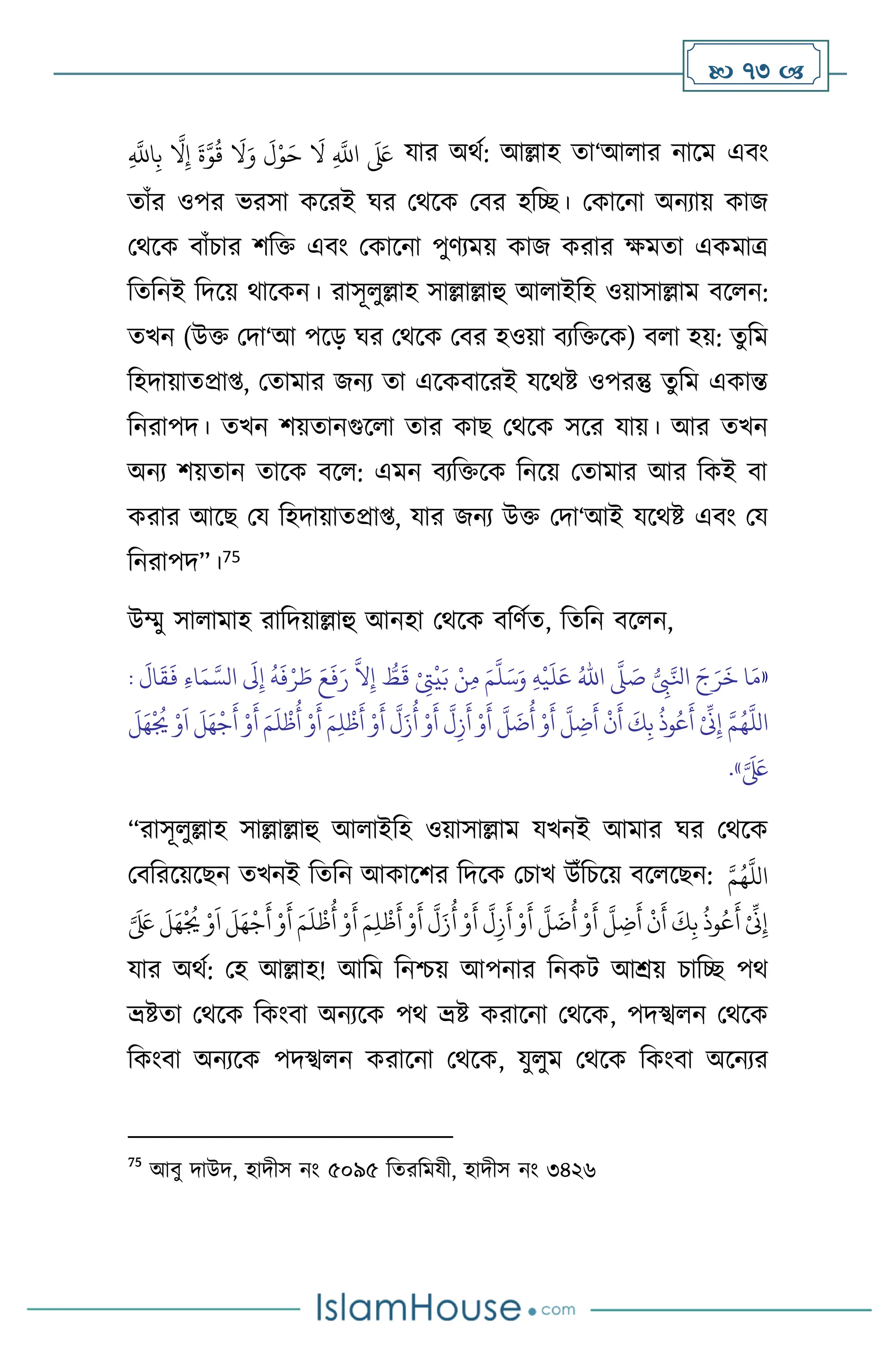  73 
ِ
َّ
‫اَّلل‬ِ‫ب‬
َّ
‫ال‬ِ‫إ‬
َ
‫ة‬َّ‫و‬
ُ
‫ق‬
َ
‫ال‬َ‫و‬
َ
‫ل‬ْ‫و‬َ‫ح‬
َ
‫ال‬ ِ
َّ
‫اَّلل‬
َ َ
‫لَع‬ যার অর্থ: আল্লাহ ো‘আ ার নাসম এিাং
োাঁর ওপর ভরসা কসরই র্র মর্সক মির হবি। মকাসনা অনোয় কাজ
মর্সক িাাঁচার িবক্ত এিাং মকাসনা পুিেময় কাজ করার ক্ষমো একমাত্র
বেবনই বদসয় র্াসকন। রাসূ ুল্লাহ সাল্লাল্লাহু আ াইবহ ওয়াসাল্লাম িস ন:
েখন (উক্ত মদা‘আ পসড় র্র মর্সক মির হওয়া িেবক্তসক) ি া হয়: েুবম
বহদায়ােপ্রা্, মোমার জনে ো এসকিাসরই যসর্ষ্ট ওপরন্তু েুবম একান্ত
বনরাপদ। েখন িয়োনগুস া োর কাছ মর্সক সসর যায়। আর েখন
অনে িয়োন োসক িস : এমন িেবক্তসক বনসয় মোমার আর বকই িা
করার আসছ ময বহদায়ােপ্রা্, যার জনে উক্ত মদা‘আই যসর্ষ্ট এিাং ময
বনরাপদ”।75
উম্মু সা ামাহ রাবদয়াল্লাহু আনহা মর্সক িবিথে, বেবন িস ন,
«
ُّ
ِ
‫ِب‬َّ‫انل‬ َ‫ج‬َ‫ر‬
َ
‫خ‬ ‫ا‬َ‫م‬
َّ
‫ّل‬ َ
‫ص‬
ُ‫اهلل‬
ِ‫ه‬
ْ
‫ي‬
َ
‫ل‬َ‫ع‬
َ‫م‬
َّ
‫ل‬َ‫س‬َ‫و‬
ِ‫م‬
:
َ
‫ال‬
َ
‫ق‬
َ
‫ف‬ ِ‫ء‬‫ا‬َ‫م‬ َّ‫الس‬
َ
‫َل‬ِ‫إ‬
ُ
‫ه‬
َ
‫ف‬ْ‫ر‬ َ
‫ط‬ َ‫ع‬
َ
‫ف‬َ‫ر‬
َّ
‫ال‬ِ‫إ‬ ُّ
‫ط‬
َ
‫ق‬ ْ
ِ
‫َّت‬
ْ
‫ي‬َ‫ب‬ ْ‫ن‬
ْ ِّ
‫ِن‬ِ‫إ‬ َّ‫م‬ُ‫ه‬
َّ
‫الل‬
َ
‫ل‬َ‫ه‬
ْ ُ
‫ُي‬ ْ‫و‬
َ
‫ا‬
َ
‫ل‬َ‫ه‬
ْ
‫ج‬
َ
‫أ‬ ْ‫و‬
َ
‫أ‬ َ‫م‬
َ
‫ل‬
ْ
‫ظ‬
ُ
‫أ‬ ْ‫و‬
َ
‫أ‬ َ‫م‬ِ‫ل‬
ْ
‫ظ‬
َ
‫أ‬ ْ‫و‬
َ
‫أ‬
َّ
‫ل‬َ‫ز‬
ُ
‫أ‬ ْ‫و‬
َ
‫أ‬
َّ
‫ل‬ِ‫ز‬
َ
‫أ‬ ْ‫و‬
َ
‫أ‬
َّ
‫ل‬
َ
‫ت‬
ُ
‫أ‬ ْ‫و‬
َ
‫أ‬
َّ
‫ل‬ ِ
‫ت‬
َ
‫أ‬
ْ
‫ن‬
َ
‫أ‬
َ
‫ك‬ِ‫ب‬
ُ
‫وذ‬ُ‫ع‬
َ
‫أ‬
َّ َ َ
‫لَع‬
»
.
“রাসূ ুল্লাহ সাল্লাল্লাহু আ াইবহ ওয়াসাল্লাম যখনই আমার র্র মর্সক
মিবরসয়সছন েখনই বেবন আকাসির বদসক মচাখ উাঁবচসয় িস সছন: َّ‫م‬ُ‫ه‬
َّ
‫الل‬
َ‫ه‬
ْ ُ
‫ُي‬ ْ‫و‬
َ
‫ا‬
َ
‫ل‬َ‫ه‬
ْ
‫ج‬
َ
‫أ‬ ْ‫و‬
َ
‫أ‬ َ‫م‬
َ
‫ل‬
ْ
‫ظ‬
ُ
‫أ‬ ْ‫و‬
َ
‫أ‬ َ‫م‬ِ‫ل‬
ْ
‫ظ‬
َ
‫أ‬ ْ‫و‬
َ
‫أ‬
َّ
‫ل‬َ‫ز‬
ُ
‫أ‬ ْ‫و‬
َ
‫أ‬
َّ
‫ل‬ِ‫ز‬
َ
‫أ‬ ْ‫و‬
َ
‫أ‬
َّ
‫ل‬
َ
‫ت‬
ُ
‫أ‬ ْ‫و‬
َ
‫أ‬
َّ
‫ل‬ ِ
‫ت‬
َ
‫أ‬
ْ
‫ن‬
َ
‫أ‬
َ
‫ك‬ِ‫ب‬
ُ
‫وذ‬ُ‫ع‬
َ
‫أ‬ ْ ِّ
‫ِن‬ِ‫إ‬
َّ َ َ
‫لَع‬
َ
‫ل‬
যার অর্থ: মহ আল্লাহ! আবম বনশ্চয় আপনার বনকি আশ্রয় চাবি পর্
ভ্রষ্টো মর্সক বকাংিা অনেসক পর্ ভ্রষ্ট করাসনা মর্সক, পদস্খ ন মর্সক
বকাংিা অনেসক পদস্খ ন করাসনা মর্সক, যু ুম মর্সক বকাংিা অসনের
75
আিু দাউদ, হাদীস নাং ৫০৯৫ বেরবমযী, হাদীস নাং ৩৪২৬
 
