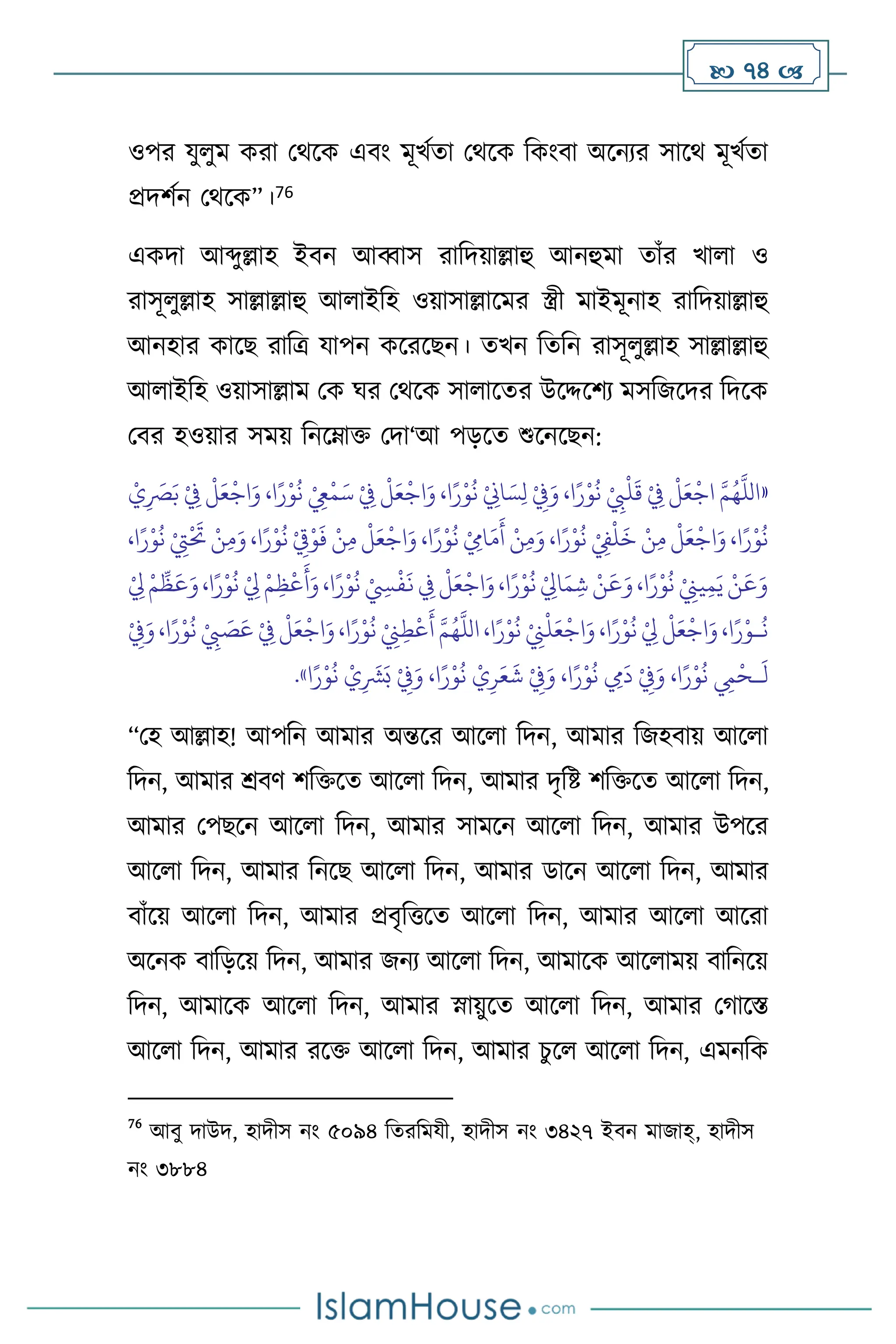  74 
ওপর যু ুম করা মর্সক এিাং মূখথো মর্সক বকাংিা অসনের সাসর্ মূখথো
প্রদিথন মর্সক”।76
একদা আব্দুল্লাহ ইিন আব্বাস রাবদয়াল্লাহু আনহুমা োাঁর খা া ও
রাসূ ুল্লাহ সাল্লাল্লাহু আ াইবহ ওয়াসাল্লাসমর স্ত্রী মাইমূনাহ রাবদয়াল্লাহু
আনহার কাসছ রাবত্র যাপন কসরসছন। েখন বেবন রাসূ ুল্লাহ সাল্লাল্লাহু
আ াইবহ ওয়াসাল্লাম মক র্র মর্সক সা াসের উসদ্দসিে মসবজসদর বদসক
মির হওয়ার সময় বনসম্াক্ত মদা‘আ পড়সে শুসনসছন:
«
ْ‫ي‬ِ
َ
‫ْص‬َ‫ب‬ ْ
ِ
‫ِف‬
ْ
‫ل‬َ‫ع‬
ْ
‫اج‬َ‫و‬ ،‫ا‬ً‫ر‬ْ‫و‬
ُ
‫ن‬ ْ
ِ
‫ِع‬
ْ
‫م‬َ‫س‬ ْ
ِ
‫ِف‬
ْ
‫ل‬َ‫ع‬
ْ
‫اج‬َ‫و‬ ،‫ا‬ً‫ر‬ْ‫و‬
ُ
‫ن‬ ْ
ِ
‫اين‬ َ‫س‬ِ‫ل‬ ْ
ِ
‫ِف‬َ‫و‬ ،‫ا‬ً‫ر‬ْ‫و‬
ُ
‫ن‬ ْ
ِ
‫ِب‬
ْ
‫ل‬
َ
‫ق‬ ْ
ِ
‫ِف‬
ْ
‫ل‬َ‫ع‬
ْ
‫اج‬ َّ‫م‬ُ‫ه‬
َّ
‫الل‬
ْ
ِ
‫ِت‬
ْ َ
‫َت‬ ْ‫ن‬ِ‫م‬َ‫و‬ ،‫ا‬ً‫ر‬ْ‫و‬
ُ
‫ن‬ ْ
ِ
‫ق‬ْ‫و‬
َ
‫ف‬ ْ‫ن‬ِ‫م‬
ْ
‫ل‬َ‫ع‬
ْ
‫اج‬َ‫و‬ ،‫ا‬ً‫ر‬ْ‫و‬
ُ
‫ن‬ ْ ِ
‫اِم‬َ‫م‬
َ
‫أ‬ ْ‫ن‬ِ‫م‬َ‫و‬ ،‫ا‬ً‫ر‬ْ‫و‬
ُ
‫ن‬ ْ
ِ
‫ِف‬
ْ
‫ل‬
َ
‫خ‬ ْ‫ن‬ِ‫م‬
ْ
‫ل‬َ‫ع‬
ْ
‫اج‬َ‫و‬ ،‫ا‬ً‫ر‬ْ‫و‬
ُ
‫ن‬
،‫ا‬ً‫ر‬ْ‫و‬
ُ
‫ن‬
ْ
ِ
‫ِل‬ ْ‫م‬
ِّ
‫ظ‬
َ
‫ع‬َ‫و‬،‫ا‬ً‫ر‬ْ‫و‬
ُ
‫ن‬ ْ
ِ
‫ِل‬ ْ‫م‬ِ‫ظ‬
ْ
‫ع‬
َ
‫أ‬َ‫و‬،‫ا‬ً‫ر‬ْ‫و‬
ُ
‫ن‬ ْ ِ
‫ِس‬
ْ
‫ف‬
َ
‫ن‬ ِ
‫ِف‬
ْ
‫ل‬َ‫ع‬
ْ
‫اج‬َ‫و‬،‫ا‬ً‫ر‬ْ‫و‬
ُ
‫ن‬ ْ
ِ
‫اِل‬َ‫م‬ ِ‫ش‬ ْ‫ن‬
َ
‫ع‬َ‫و‬،‫ا‬ً‫ر‬ْ‫و‬
ُ
‫ن‬ ْ
ِ
‫يِن‬ِ‫م‬َ‫ي‬ ْ‫ن‬
َ
‫ع‬َ‫و‬
،‫ا‬ً‫ر‬ْ‫و‬
ُ
‫ن‬ ْ
ِ
‫ِب‬ َ
‫ص‬َ‫ع‬ ْ
ِ
‫ِف‬
ْ
‫ل‬َ‫ع‬
ْ
‫اج‬َ‫و‬،‫ا‬ً‫ر‬ْ‫و‬
ُ
‫ن‬ ْ
ِ
‫ِن‬ِ‫ط‬
ْ
‫ع‬
َ
‫أ‬ َّ‫م‬ُ‫ه‬
َّ
‫الل‬ ،‫ا‬ً‫ر‬ْ‫و‬
ُ
‫ن‬ ْ
ِ
‫ِن‬
ْ
‫ل‬َ‫ع‬
ْ
‫اج‬َ‫و‬ ،‫ا‬ً‫ر‬ْ‫و‬
ُ
‫ن‬ ْ
ِ
‫ِل‬
ْ
‫ل‬َ‫ع‬
ْ
‫اج‬َ‫و‬،‫ا‬ً‫ر‬ْ‫ـو‬
ُ
‫ن‬
ْ
ِ
‫ِف‬َ‫و‬
َ
‫ل‬
‫ـ‬
ْ
ِ
‫ِف‬َ‫و‬ ،‫ا‬ً‫ر‬ْ‫و‬
ُ
‫ن‬ ْ‫ي‬ِ‫ر‬َ‫ع‬
َ
‫ش‬ ْ
ِ
‫ِف‬َ‫و‬ ،‫ا‬ً‫ر‬ْ‫و‬
ُ
‫ن‬ ِ
‫ِم‬
َ
‫د‬ ْ
ِ
‫ِف‬َ‫و‬ ،‫ا‬ً‫ر‬ْ‫و‬
ُ
‫ن‬ ِ
‫ِم‬
ْ
‫ح‬
‫ا‬ً‫ر‬ْ‫و‬
ُ
‫ن‬ ْ‫ي‬ِ
َ
‫ْش‬َ‫ب‬
»
.
“মহ আল্লাহ! আপবন আমার অন্তসর আস া বদন, আমার বজহিায় আস া
বদন, আমার শ্রিি িবক্তসে আস া বদন, আমার দৃবষ্ট িবক্তসে আস া বদন,
আমার মপছসন আস া বদন, আমার সামসন আস া বদন, আমার উপসর
আস া বদন, আমার বনসছ আস া বদন, আমার ডাসন আস া বদন, আমার
িাাঁসয় আস া বদন, আমার প্রিৃবত্তসে আস া বদন, আমার আস া আসরা
অসনক িাবড়সয় বদন, আমার জনে আস া বদন, আমাসক আস াময় িাবনসয়
বদন, আমাসক আস া বদন, আমার স্নায়ুসে আস া বদন, আমার মর্াসস্ত
আস া বদন, আমার রসক্ত আস া বদন, আমার চুস আস া বদন, এমনবক
76
আিু দাউদ, হাদীস নাং ৫০৯৪ বেরবমযী, হাদীস নাং ৩৪২৭ ইিন মাজাহ্, হাদীস
নাং ৩৮৮৪
 