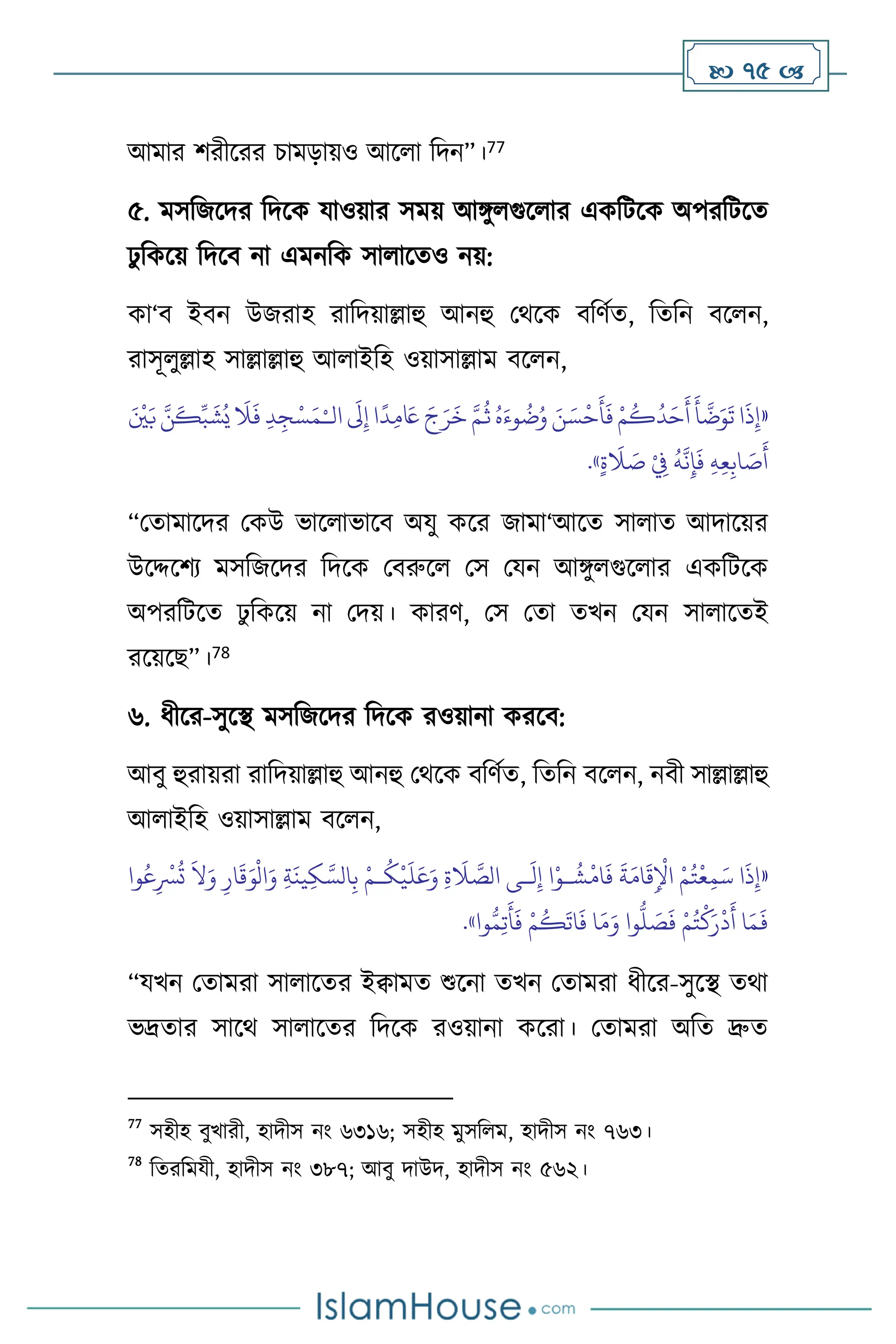  75 
আমার িরীসরর চামড়ায়ও আস া বদন”।77
৫. মসবজসদর বদসক যাওয়ার সময় আঙ্গু গুস ার একবিসক অপরবিসে
ঢু বকসয় বদসি না এমনবক সা াসেও নয়:
কা‘ি ইিন উজরাহ রাবদয়াল্লাহু আনহু মর্সক িবিথে, বেবন িস ন,
রাসূ ুল্লাহ সাল্লাল্লাহু আ াইবহ ওয়াসাল্লাম িস ন,
«
‫ا‬
َ
‫ذ‬ِ‫إ‬
‫ال‬
َ
‫َل‬ِ‫إ‬ ‫ا‬
ً
‫د‬ِ‫م‬ َ
‫َع‬ َ‫ج‬َ‫ر‬
َ
‫خ‬ َّ‫م‬
ُ
‫ث‬ ُ‫ه‬َ‫وء‬
ُ
‫ت‬ُ‫و‬ َ‫ن‬ َ‫س‬
ْ
‫ح‬
َ
‫أ‬
َ
‫ف‬ ْ‫م‬
ُ
‫ك‬
ُ
‫د‬َ‫ح‬
َ
‫أ‬
َ
‫أ‬
َّ
‫ت‬َ‫و‬
َ
‫ت‬
ْ‫ـ‬
َ ْ
‫ْي‬َ‫ب‬ َّ‫ن‬
َ
‫ك‬ِّ‫ب‬
َ
‫ش‬ُ‫ي‬
َ
‫ال‬
َ
‫ف‬ ِ‫د‬ِ‫ج‬ْ‫س‬َ‫م‬
َ
‫ص‬
َ
‫أ‬
ٍ‫ة‬
َ
‫ال‬ َ
‫ص‬ ْ
ِ
‫ِف‬
ُ
‫ه‬
َّ
‫ن‬ِ‫إ‬
َ
‫ف‬ ِ‫ه‬ِ‫ع‬ِ‫اب‬
»
.
“মোমাসদর মকউ ভাস াভাসি অযু কসর জামা‘আসে সা াে আদাসয়র
উসদ্দসিে মসবজসদর বদসক মিরুস মস মযন আঙ্গু গুস ার একবিসক
অপরবিসে ঢু বকসয় না মদয়। কারি, মস মো েখন মযন সা াসেই
রসয়সছ”।78
৬. ধীসর-সুসি মসবজসদর বদসক রওয়ানা করসি:
আিু হুরায়রা রাবদয়াল্লাহু আনহু মর্সক িবিথে, বেবন িস ন, নিী সাল্লাল্লাহু
আ াইবহ ওয়াসাল্লাম িস ন,
«
ِ‫ة‬
َ
‫ال‬ َّ
‫الص‬ ‫ـى‬
َ
‫ل‬ِ‫إ‬ ‫ا‬ْ‫ـو‬
ُ
‫ش‬
ْ
‫ام‬
َ
‫ف‬
َ
‫ة‬َ‫ام‬
َ
‫ق‬ِ
ْ
‫اْل‬ ْ‫م‬ُ‫ت‬
ْ
‫ع‬ِ‫م‬َ‫س‬ ‫ا‬
َ
‫ذ‬ِ‫إ‬
‫وا‬ُ‫ع‬ِ
ْ
‫ْس‬
ُ
‫ت‬
َ
‫ال‬َ‫و‬ ِ‫ار‬
َ
‫ق‬َ‫و‬
ْ
‫ال‬َ‫و‬ ِ‫ة‬
َ
‫ين‬ِ‫ك‬ َّ‫الس‬ِ‫ب‬ ْ‫ـم‬
ُ
‫ك‬
ْ
‫ي‬
َ
‫ل‬َ‫ع‬َ‫و‬
ُّ
‫ل‬ َ
‫ص‬
َ
‫ف‬ ْ‫م‬ُ‫ت‬
ْ
‫ك‬َ‫ر‬
ْ
‫د‬
َ
‫أ‬ ‫ا‬َ‫م‬
َ
‫ف‬
‫وا‬ُّ‫م‬ِ‫ت‬
َ
‫أ‬
َ
‫ف‬ ْ‫م‬
ُ
‫ك‬
َ
‫ات‬
َ
‫ف‬ ‫ا‬َ‫م‬َ‫و‬ ‫وا‬
»
.
“যখন মোমরা সা াসের ইিামে শুসনা েখন মোমরা ধীসর-সুসি ের্া
ভদ্রোর সাসর্ সা াসের বদসক রওয়ানা কসরা। মোমরা অবে দ্রুে
77
সহীহ িুখারী, হাদীস নাং ৬৩১৬; সহীহ মুসব ম, হাদীস নাং ৭৬৩।
78
বেরবমযী, হাদীস নাং ৩৮৭; আিু দাউদ, হাদীস নাং ৫৬২।
 