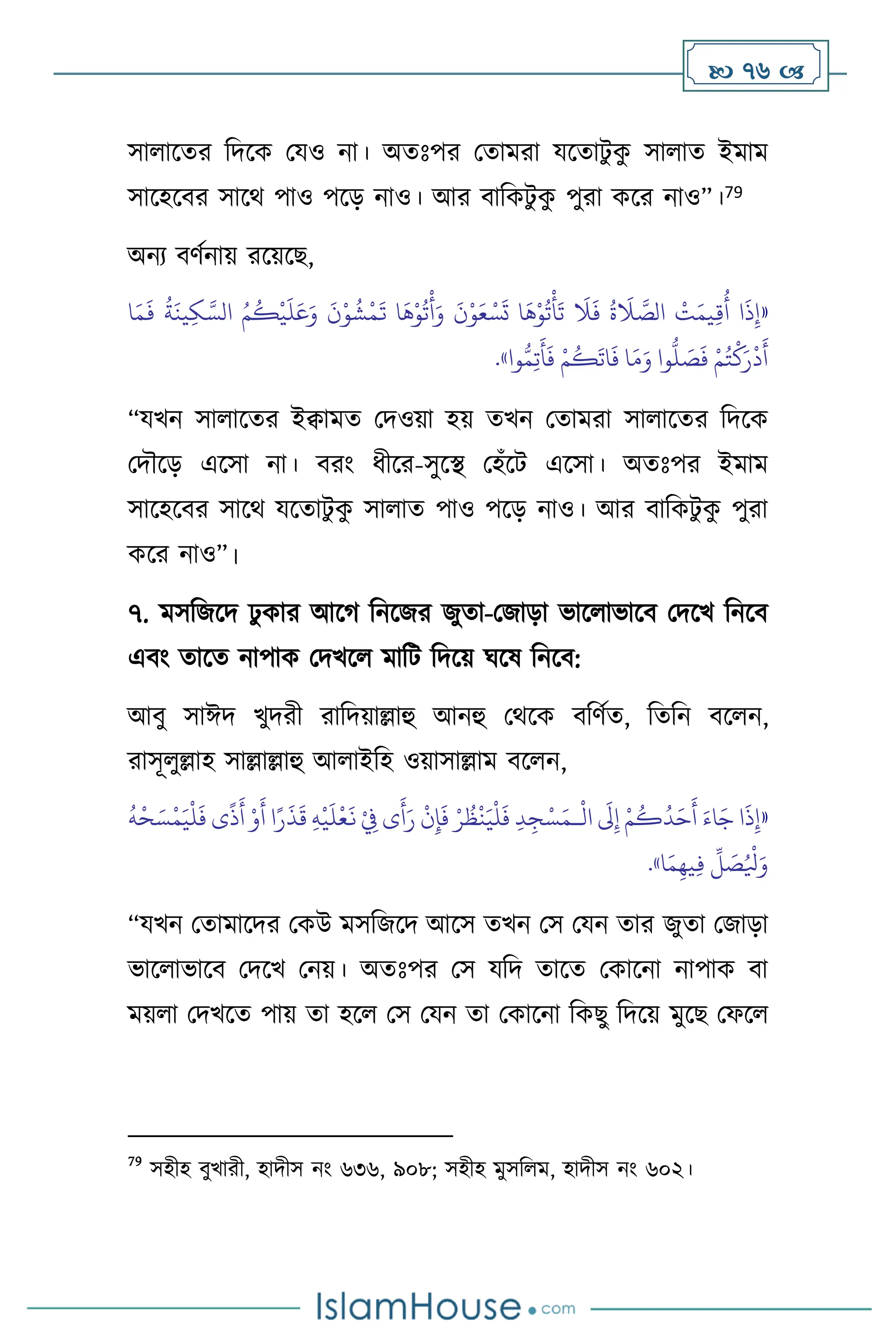 76 
সা াসের বদসক মযও না। অেঃপর মোমরা যসোিু ক
ু সা াে ইমাম
সাসহসির সাসর্ পাও পসড় নাও। আর িাবকিু ক
ু পুরা কসর নাও”।79
অনে িিথনায় রসয়সছ,
«
‫ا‬َ‫م‬
َ
‫ف‬
ُ
‫ة‬
َ
‫ين‬ِ‫ك‬ َّ‫الس‬ ُ‫م‬
ُ
‫ك‬
ْ
‫ي‬
َ
‫ل‬َ‫ع‬َ‫و‬
َ
‫ن‬ْ‫و‬
ُ
‫ش‬
ْ
‫م‬
َ
‫ت‬ ‫ا‬
َ
‫ه‬ْ‫و‬
ُ
‫ت‬
ْ
‫أ‬َ‫و‬
َ
‫ن‬ْ‫و‬َ‫ع‬ ْ‫س‬
َ
‫ت‬ ‫ا‬
َ
‫ه‬ْ‫و‬
ُ
‫ت‬
ْ
‫أ‬
َ
‫ت‬
َ
‫ال‬
َ
‫ف‬
ُ
‫ة‬
َ
‫ال‬ َّ
‫الص‬
ْ
‫ت‬َ‫يم‬ِ‫ق‬
ُ
‫أ‬ ‫ا‬
َ
‫ذ‬ِ‫إ‬
ُّ
‫ل‬ َ
‫ص‬
َ
‫ف‬ ْ‫م‬ُ‫ت‬
ْ
‫ك‬َ‫ر‬
ْ
‫د‬
َ
‫أ‬
َ
‫أ‬
َ
‫ف‬ ْ‫م‬
ُ
‫ك‬
َ
‫ات‬
َ
‫ف‬ ‫ا‬َ‫م‬َ‫و‬ ‫وا‬
‫وا‬ُّ‫م‬ِ‫ت‬
»
.
“যখন সা াসের ইিামে মদওয়া হয় েখন মোমরা সা াসের বদসক
মদৌসড় এসসা না। িরাং ধীসর-সুসি মহাঁসি এসসা। অেঃপর ইমাম
সাসহসির সাসর্ যসোিু ক
ু সা াে পাও পসড় নাও। আর িাবকিু ক
ু পুরা
কসর নাও”।
৭. মসবজসদ ঢু কার আসর্ বনসজর জুো-মজাড়া ভাস াভাসি মদসখ বনসি
এিাং োসে নাপাক মদখস মাবি বদসয় র্সষ বনসি:
আিু সাঈদ খুদরী রাবদয়াল্লাহু আনহু মর্সক িবিথে, বেবন িস ন,
রাসূ ুল্লাহ সাল্লাল্লাহু আ াইবহ ওয়াসাল্লাম িস ন,
«
ْ
‫ال‬
َ
‫َل‬ِ‫إ‬ ْ‫م‬
ُ
‫ك‬
ُ
‫د‬َ‫ح‬
َ
‫أ‬ َ‫اء‬َ‫ج‬ ‫ا‬
َ
‫ذ‬ِ‫إ‬
‫ـ‬
ْ
‫ل‬
َ
‫ف‬ ‫ى‬
ً
‫ذ‬
َ
‫أ‬ ْ‫و‬
َ
‫أ‬ ‫ا‬ً‫ر‬
َ
‫ذ‬
َ
‫ق‬ ِ‫ه‬
ْ
‫ي‬
َ
‫ل‬
ْ
‫ع‬
َ
‫ن‬ ْ
ِ
‫ِف‬ ‫ى‬
َ
‫أ‬َ‫ر‬
ْ
‫ن‬ِ‫إ‬
َ
‫ف‬ ْ‫ر‬
ُ
‫ظ‬
ْ
‫ن‬َ‫ي‬
ْ
‫ل‬
َ
‫ف‬ ِ‫د‬ ِ‫ج‬ْ‫س‬َ‫م‬
ُ
‫ه‬
ْ
‫ح‬ َ‫س‬
ْ
‫م‬َ‫ي‬
ُ ْ
‫ْل‬َ‫و‬
‫ا‬َ‫م‬ِ‫يه‬ِ‫ف‬
ِّ
‫ل‬ َ
‫ص‬
»
.
“যখন মোমাসদর মকউ মসবজসদ আসস েখন মস মযন োর জুো মজাড়া
ভাস াভাসি মদসখ মনয়। অেঃপর মস যবদ োসে মকাসনা নাপাক িা
ময় া মদখসে পায় ো হস মস মযন ো মকাসনা বকছু বদসয় মুসছ মফস
79
সহীহ িুখারী, হাদীস নাং ৬৩৬, ৯০৮; সহীহ মুসব ম, হাদীস নাং ৬০২।
 