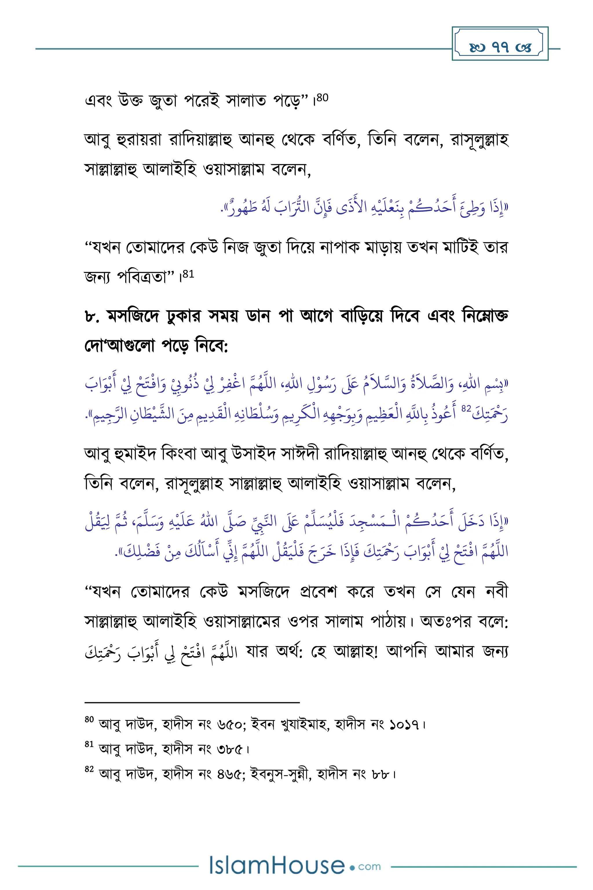  77 
এিাং উক্ত জুো পসরই সা াে পসড়”।80
আিু হুরায়রা রাবদয়াল্লাহু আনহু মর্সক িবিথে, বেবন িস ন, রাসূ ুল্লাহ
সাল্লাল্লাহু আ াইবহ ওয়াসাল্লাম িস ন,
«
ٌ‫ور‬ُ‫ه‬ َ
‫ط‬ ُ َ
‫ل‬ َ
‫اب‬َ ُّ
‫الَت‬
َّ
‫ن‬ِ‫إ‬
َ
‫ف‬ ‫ى‬
َ
‫ذ‬
َ
‫األ‬ ِ‫ه‬
ْ
‫ي‬
َ
‫ل‬
ْ
‫ع‬
َ
‫ن‬ِ‫ب‬ ْ‫م‬
ُ
‫ك‬
ُ
‫د‬َ‫ح‬
َ
‫أ‬ َ‫ئ‬ِ‫ط‬َ‫و‬ ‫ا‬
َ
‫ذ‬ِ‫إ‬
»
.
“যখন মোমাসদর মকউ বনজ জুো বদসয় নাপাক মাড়ায় েখন মাবিই োর
জনে পবিত্রো”।81
৮. মসবজসদ ঢু কার সময় ডান পা আসর্ িাবড়সয় বদসি এিাং বনসম্াক্ত
মদা‘আগুস া পসড় বনসি:
«
،ِ‫هلل‬‫ا‬ ِ‫ل‬ْ‫و‬ُ‫س‬َ‫ر‬
َ َ
‫لَع‬ ُ‫م‬
َ
‫ال‬ َّ‫الس‬َ‫و‬
ُ
‫ة‬
َ
‫ال‬ َّ
‫الص‬َ‫و‬ ،ِ‫هلل‬‫ا‬ ‫ِمْسِب‬
َ
‫اب‬َ‫و‬ْ‫ب‬
َ
‫أ‬ ْ
ِ
‫ِل‬ ْ‫ح‬َ‫ت‬
ْ
‫اف‬َ‫و‬ ْ
ِ
‫وِّب‬
ُ
‫ن‬
ُ
‫ذ‬ ْ
ِ
‫ِل‬ ْ‫ر‬ِ‫ف‬
ْ
‫اغ‬ َّ‫م‬ُ‫ه‬
َّ
‫الل‬
َ
‫ك‬ِ‫ت‬َ ْ
‫مح‬َ‫ر‬
82
َّ
‫الش‬ َ‫ن‬ِ‫م‬ ِ‫يم‬ِ‫د‬
َ
‫ق‬
ْ
‫ال‬ ِ‫ه‬ِ‫ن‬‫ا‬ َ
‫ط‬
ْ
‫ل‬ُ‫س‬َ‫و‬ ِ‫يم‬ِ‫ر‬
َ
‫ك‬
ْ
‫ال‬ ِ‫ه‬ِ‫ه‬
ْ
‫ج‬َ‫و‬ِ‫ب‬َ‫و‬ ِ‫يم‬ِ‫ظ‬َ‫ع‬
ْ
‫ال‬ ِ
َّ
‫اَّلل‬ِ‫ب‬
ُ
‫وذ‬ُ‫ع‬
َ
‫أ‬
ِ‫يم‬ِ‫ج‬َّ‫الر‬ ِ‫ان‬ َ‫ط‬
ْ
‫ي‬
»
.
আিু হুমাইদ বকাংিা আিু উসাইদ সাঈদী রাবদয়াল্লাহু আনহু মর্সক িবিথে,
বেবন িস ন, রাসূ ুল্লাহ সাল্লাল্লাহু আ াইবহ ওয়াসাল্লাম িস ন,
«
ْ
‫ال‬ ْ‫م‬
ُ
‫ك‬
ُ
‫د‬َ‫ح‬
َ
‫أ‬
َ
‫ل‬
َ
‫خ‬
َ
‫د‬ ‫ا‬
َ
‫ذ‬ِ‫إ‬
‫ـ‬
ِّ
ِ
‫ِب‬َّ‫انل‬
َ َ
‫لَع‬ ْ‫م‬
ِّ
‫ل‬ َ‫س‬ُ‫ي‬
ْ
‫ل‬
َ
‫ف‬
َ
‫د‬ ِ‫ج‬ْ‫س‬َ‫م‬
َّ
‫ّل‬ َ
‫ص‬
ُ‫اهلل‬
ِ‫ه‬
ْ
‫ي‬
َ
‫ل‬َ‫ع‬
َ‫م‬
َّ
‫ل‬َ‫س‬َ‫و‬
َّ‫م‬
ُ
‫ث‬ ،
ْ
‫ل‬
ُ
‫ق‬َ ِ
‫ْل‬
َّ‫م‬ُ‫ه‬
َّ
‫الل‬
ْ
‫ل‬
ُ
‫ق‬َ‫ي‬
ْ
‫ل‬
َ
‫ف‬ َ‫ج‬َ‫ر‬
َ
‫خ‬ ‫ا‬
َ
‫ذ‬ِ‫إ‬
َ
‫ف‬
َ
‫ك‬ِ‫ت‬َ ْ
‫مح‬َ‫ر‬ َ
‫اب‬َ‫و‬ْ‫ب‬
َ
‫أ‬ ْ
ِ
‫ِل‬ ْ‫ح‬َ‫ت‬
ْ
‫اف‬ َّ‫م‬ُ‫ه‬
َّ
‫الل‬
َ
‫ك‬ِ‫ل‬
ْ
‫ض‬
َ
‫ف‬ ْ‫ن‬ِ‫م‬
َ
‫ك‬
ُ
‫ل‬
َ
‫ا‬
ْ
‫س‬
َ
‫أ‬
ِّ
‫ين‬ِ‫إ‬
»
.
“যখন মোমাসদর মকউ মসবজসদ প্রসিি কসর েখন মস মযন নিী
সাল্লাল্লাহু আ াইবহ ওয়াসাল্লাসমর ওপর সা াম পািায়। অেঃপর িস :
ِ
‫ِل‬ ْ‫ح‬َ‫ت‬
ْ
‫اف‬ َّ‫م‬ُ‫ه‬
َّ
‫الل‬
َ
‫ك‬ِ‫ت‬َ ْ
‫مح‬َ‫ر‬ َ
‫اب‬َ‫و‬ْ‫ب‬
َ
‫أ‬ যার অর্থ: মহ আল্লাহ! আপবন আমার জনে
80
আিু দাউদ, হাদীস নাং ৬৫০; ইিন খুযাইমাহ, হাদীস নাং ১০১৭।
81
আিু দাউদ, হাদীস নাং ৩৮৫।
82
আিু দাউদ, হাদীস নাং ৪৬৫; ইিনুস-সুন্নী, হাদীস নাং ৮৮।
 
