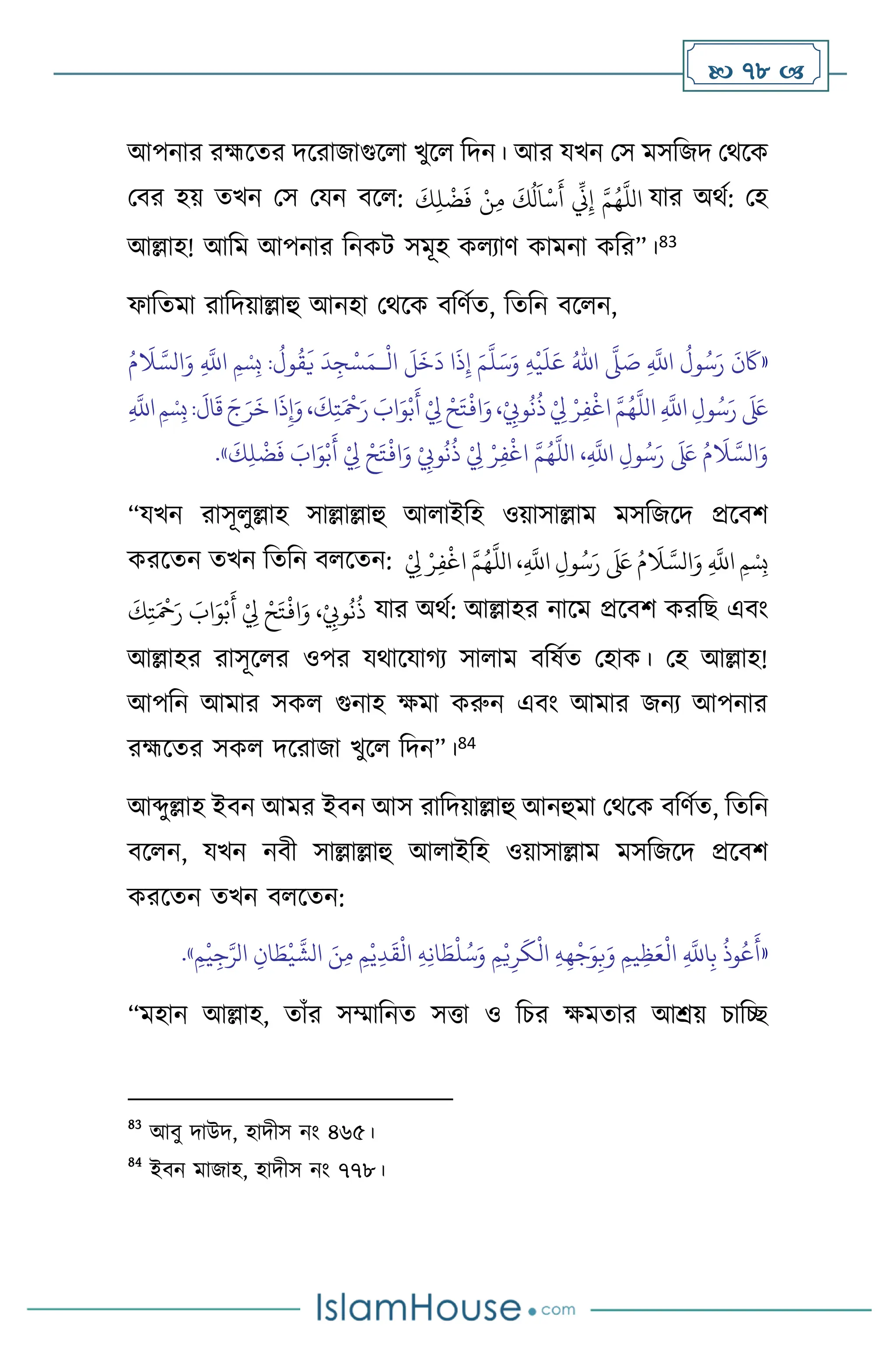  78 
আপনার রহ্মসের দসরাজাগুস া খুস বদন। আর যখন মস মসবজদ মর্সক
মির হয় েখন মস মযন িস :
َ
‫ك‬ِ‫ل‬
ْ
‫ض‬
َ
‫ف‬ ْ‫ن‬ِ‫م‬
َ
‫ك‬
ُ
‫ل‬
َ
‫ا‬
ْ
‫س‬
َ
‫أ‬
ِّ
‫ين‬ِ‫إ‬ َّ‫م‬ُ‫ه‬
َّ
‫الل‬ যার অর্থ: মহ
আল্লাহ! আবম আপনার বনকি সমূহ ক োি কামনা কবর”।83
ফাবেমা রাবদয়াল্লাহু আনহা মর্সক িবিথে, বেবন িস ন,
«
ِ
َّ
‫اَّلل‬
ُ
‫ول‬ُ‫س‬َ‫ر‬
َ
‫ن‬
َ
‫َك‬
َّ
‫ّل‬ َ
‫ص‬
ُ‫اهلل‬
ِ‫ه‬
ْ
‫ي‬
َ
‫ل‬َ‫ع‬
َ‫م‬
َّ
‫ل‬َ‫س‬َ‫و‬
ْ
‫ال‬
َ
‫ل‬
َ
‫خ‬
َ
‫د‬ ‫ا‬
َ
‫ذ‬ِ‫إ‬
‫ـ‬
ُ‫م‬
َ
‫ال‬ َّ‫الس‬َ‫و‬ ِ
َّ
‫اَّلل‬ ‫ِمْسِب‬ :
ُ
‫ول‬
ُ
‫ق‬
َ
‫ي‬
َ
‫د‬ِ‫ج‬ْ‫س‬َ‫م‬
‫ا‬
َ
‫ذ‬ِ‫إ‬َ‫و‬،
َ
‫ك‬ِ‫ت‬َ ْ
‫مح‬َ‫ر‬ َ
‫اب‬َ‫و‬ْ‫ب‬
َ
‫أ‬ ْ
ِ
‫ِل‬ ْ‫ح‬َ‫ت‬
ْ
‫اف‬َ‫و‬،ْ
ِ
‫وِّب‬
ُ
‫ن‬
ُ
‫ذ‬ ْ
ِ
‫ِل‬ ْ‫ر‬ِ‫ف‬
ْ
‫اغ‬ َّ‫م‬ُ‫ه‬
َّ
‫الل‬ ِ
َّ
‫اَّلل‬ ِ‫ول‬ُ‫س‬َ‫ر‬
َ َ
‫لَع‬
ِ
َّ
‫اَّلل‬‫ِمْسِب‬:
َ
‫ال‬
َ
‫ق‬ َ‫ج‬َ‫ر‬
َ
‫خ‬
َ‫و‬ ْ
ِ
‫وِّب‬
ُ
‫ن‬
ُ
‫ذ‬ ْ
ِ
‫ِل‬ ْ‫ر‬ِ‫ف‬
ْ
‫اغ‬ َّ‫م‬ُ‫ه‬
َّ
‫الل‬ ،ِ
َّ
‫اَّلل‬ ِ‫ول‬ُ‫س‬َ‫ر‬
َ َ
‫لَع‬ ُ‫م‬
َ
‫ال‬ َّ‫الس‬َ‫و‬
َ
‫ك‬ِ‫ل‬
ْ
‫ض‬
َ
‫ف‬ َ
‫اب‬َ‫و‬ْ‫ب‬
َ
‫أ‬ ْ
ِ
‫ِل‬ ْ‫ح‬َ‫ت‬
ْ
‫اف‬
»
.
“যখন রাসূ ুল্লাহ সাল্লাল্লাহু আ াইবহ ওয়াসাল্লাম মসবজসদ প্রসিি
করসেন েখন বেবন ি সেন: ُ‫س‬َ‫ر‬
َ َ
‫لَع‬ ُ‫م‬
َ
‫ال‬ َّ‫الس‬َ‫و‬ ِ
َّ
‫اَّلل‬ ‫ِمْسِب‬
ِ‫ف‬
ْ
‫اغ‬ َّ‫م‬ُ‫ه‬
َّ
‫الل‬ ،ِ
َّ
‫اَّلل‬ ِ‫ول‬
ْ
ِ
‫ِل‬ ْ‫ر‬
َ
‫ك‬ِ‫ت‬َ ْ
‫مح‬َ‫ر‬ َ
‫اب‬َ‫و‬ْ‫ب‬
َ
‫أ‬ ْ
ِ
‫ِل‬ ْ‫ح‬َ‫ت‬
ْ
‫اف‬َ‫و‬ ،ْ
ِ
‫وِّب‬
ُ
‫ن‬
ُ
‫ذ‬ যার অর্থ: আল্লাহর নাসম প্রসিি করবছ এিাং
আল্লাহর রাসূস র ওপর যর্াসযার্ে সা াম িবষথে মহাক। মহ আল্লাহ!
আপবন আমার সক গুনাহ ক্ষমা করুন এিাং আমার জনে আপনার
রহ্মসের সক দসরাজা খুস বদন”।84
আব্দুল্লাহ ইিন আমর ইিন আস রাবদয়াল্লাহু আনহুমা মর্সক িবিথে, বেবন
িস ন, যখন নিী সাল্লাল্লাহু আ াইবহ ওয়াসাল্লাম মসবজসদ প্রসিি
করসেন েখন ি সেন:
«
ْ
‫ي‬ِ‫ج‬َّ‫الر‬ ِ‫ان‬ َ
‫ط‬
ْ
‫ي‬
َّ
‫الش‬ َ‫ن‬ِ‫م‬ ِ‫م‬ْ‫ي‬ِ‫د‬
َ
‫ق‬
ْ
‫ال‬ ِ‫ه‬ِ‫ن‬‫ا‬ َ
‫ط‬
ْ
‫ل‬ُ‫س‬َ‫و‬ ِ‫م‬ْ‫ي‬ِ‫ر‬
َ
‫ك‬
ْ
‫ال‬ ِ‫ه‬ِ‫ه‬
ْ
‫ج‬َ‫و‬ِ‫ب‬َ‫و‬ ِ‫يم‬ِ‫ظ‬َ‫ع‬
ْ
‫ال‬ ِ
َّ
‫اَّلل‬ِ‫ب‬
ُ
‫وذ‬ُ‫ع‬
َ
‫أ‬
ِ‫م‬
»
.
“মহান আল্লাহ, োাঁর সম্মাবনে সত্তা ও বচর ক্ষমোর আশ্রয় চাবি
83
আিু দাউদ, হাদীস নাং ৪৬৫।
84
ইিন মাজাহ, হাদীস নাং ৭৭৮।
 