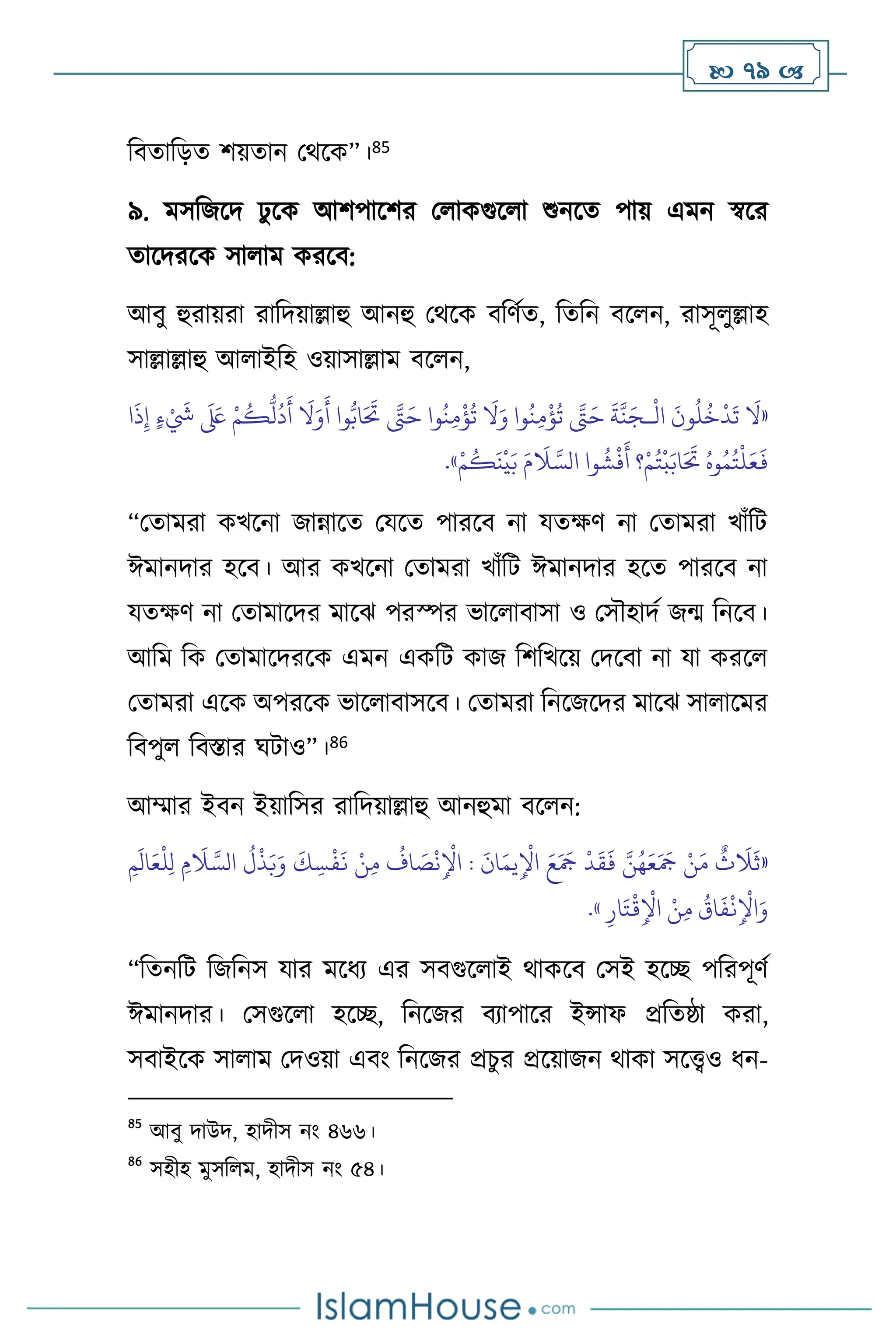  79 
বিোবড়ে িয়োন মর্সক”।85
৯. মসবজসদ ঢু সক আিপাসির ম াকগুস া শুনসে পায় এমন স্বসর
োসদরসক সা াম করসি:
আিু হুরায়রা রাবদয়াল্লাহু আনহু মর্সক িবিথে, বেবন িস ন, রাসূ ুল্লাহ
সাল্লাল্লাহু আ াইবহ ওয়াসাল্লাম িস ন,
«
ْ
‫ال‬
َ
‫ون‬
ُ
‫ل‬
ُ
‫خ‬
ْ
‫د‬
َ
‫ت‬
َ
‫ال‬
‫ـ‬
‫ا‬
َ
‫ذ‬ِ‫إ‬ ٍ‫ء‬ ْ َ
‫َش‬
َ َ
‫لَع‬ ْ‫م‬
ُ
‫ك‬
ُّ
‫ل‬
ُ
‫د‬
َ
‫أ‬
َ
‫ال‬َ‫و‬
َ
‫أ‬ ‫وا‬ُّ‫اب‬َ َ
‫َت‬ َّ
‫َّت‬َ‫ح‬ ‫وا‬
ُ
‫ن‬ِ‫م‬
ْ
‫ؤ‬
ُ
‫ت‬
َ
‫ال‬َ‫و‬ ‫وا‬
ُ
‫ن‬ِ‫م‬
ْ
‫ؤ‬
ُ
‫ت‬ َّ
‫َّت‬َ‫ح‬
َ
‫ة‬
َّ
‫ن‬َ‫ج‬
ْ‫م‬
ُ
‫ك‬
َ
‫ن‬
ْ
‫ي‬َ‫ب‬ َ‫م‬
َ
‫ال‬ َّ‫الس‬ ‫وا‬
ُ
‫ش‬
ْ
‫ف‬
َ
‫أ‬ ‫؟‬ْ‫م‬ُ‫ت‬
ْ
‫ب‬َ‫اب‬َ َ
‫َت‬ ُ‫وه‬ُ‫م‬ُ‫ت‬
ْ
‫ل‬َ‫ع‬
َ
‫ف‬
»
.
“মোমরা কখসনা জান্নাসে মযসে পারসি না যেক্ষি না মোমরা খাাঁবি
ঈমানদার হসি। আর কখসনা মোমরা খাাঁবি ঈমানদার হসে পারসি না
যেক্ষি না মোমাসদর মাসঝ পরস্পর ভাস ািাসা ও মসৌহাদথ জম বনসি।
আবম বক মোমাসদরসক এমন একবি কাজ বিবখসয় মদসিা না যা করস
মোমরা এসক অপরসক ভাস ািাসসি। মোমরা বনসজসদর মাসঝ সা াসমর
বিপু বিস্তার র্িাও”।86
আম্মার ইিন ইয়াবসর রাবদয়াল্লাহু আনহুমা িস ন:
«
ِ‫م‬
َ
‫ال‬َ‫ع‬
ْ
‫ل‬ِ‫ل‬ ِ‫م‬
َ
‫ال‬ َّ‫الس‬
ُ
‫ل‬
ْ
‫ذ‬َ‫ب‬َ‫و‬
َ
‫ك‬ ِ‫س‬
ْ
‫ف‬
َ
‫ن‬ ْ‫ن‬ِ‫م‬
ُ
‫اف‬ َ
‫ص‬
ْ
‫ن‬ِ
ْ
‫اْل‬ :
َ
‫ان‬َ‫يم‬ِ
ْ
‫اْل‬ َ‫ع‬َ َ
‫َج‬
ْ
‫د‬
َ
‫ق‬
َ
‫ف‬ َّ‫ن‬ُ‫ه‬َ‫ع‬َ َ
‫َج‬ ْ‫ن‬َ‫م‬
ٌ
‫ث‬
َ
‫ال‬
َ
‫ث‬
ِ‫ار‬َ‫ت‬
ْ
‫ق‬ِ
ْ
‫اْل‬ ْ‫ن‬ِ‫م‬
ُ
‫اق‬
َ
‫ف‬
ْ
‫ن‬ِ
ْ
‫اْل‬َ‫و‬
»
.
“বেনবি বজবনস যার মসধে এর সিগুস াই র্াকসি মসই হসি পবরপূিথ
ঈমানদার। মসগুস া হসি, বনসজর িোপাসর ইন্সাফ প্রবেষ্ঠা করা,
সিাইসক সা াম মদওয়া এিাং বনসজর প্রচুর প্রসয়াজন র্াকা সসেও ধন-
85
আিু দাউদ, হাদীস নাং ৪৬৬।
86
সহীহ মুসব ম, হাদীস নাং ৫৪।
 