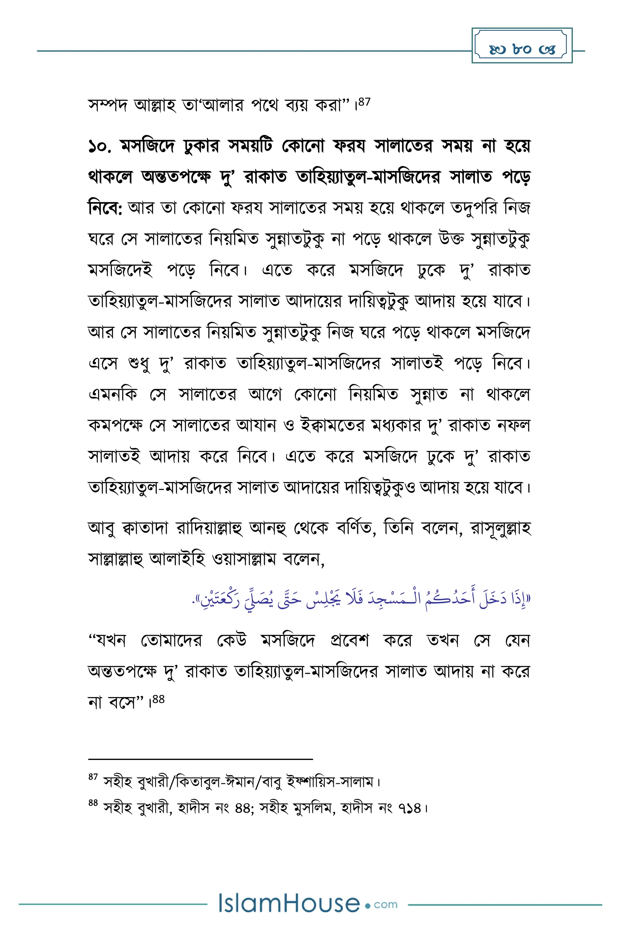  80 
সম্পদ আল্লাহ ো‘আ ার পসর্ িেয় করা”।87
১০. মসবজসদ ঢু কার সময়বি মকাসনা ফরয সা াসের সময় না হসয়
র্াকস অন্তেপসক্ষ দু’ রাকাে োবহয়োেু -মাসবজসদর সা াে পসড়
বনসি: আর ো মকাসনা ফরয সা াসের সময় হসয় র্াকস েদুপবর বনজ
র্সর মস সা াসের বনয়বমে সুন্নােিু ক
ু না পসড় র্াকস উক্ত সুন্নােিু ক
ু
মসবজসদই পসড় বনসি। এসে কসর মসবজসদ ঢু সক দু’ রাকাে
োবহয়োেু -মাসবজসদর সা াে আদাসয়র দাবয়ত্বিু ক
ু আদায় হসয় যাসি।
আর মস সা াসের বনয়বমে সুন্নােিু ক
ু বনজ র্সর পসড় র্াকস মসবজসদ
এসস শুধু দু’ রাকাে োবহয়োেু -মাসবজসদর সা ােই পসড় বনসি।
এমনবক মস সা াসের আসর্ মকাসনা বনয়বমে সুন্নাে না র্াকস
কমপসক্ষ মস সা াসের আযান ও ইিামসের মধেকার দু’ রাকাে নফ
সা ােই আদায় কসর বনসি। এসে কসর মসবজসদ ঢু সক দু’ রাকাে
োবহয়োেু -মাসবজসদর সা াে আদাসয়র দাবয়ত্বিু ক
ু ও আদায় হসয় যাসি।
আিু িাোদা রাবদয়াল্লাহু আনহু মর্সক িবিথে, বেবন িস ন, রাসূ ুল্লাহ
সাল্লাল্লাহু আ াইবহ ওয়াসাল্লাম িস ন,
«
ْ
‫ال‬ ُ‫م‬
ُ
‫ك‬
ُ
‫د‬َ‫ح‬
َ
‫أ‬
َ
‫ل‬
َ
‫خ‬
َ
‫د‬ ‫ا‬
َ
‫ذ‬ِ‫إ‬
‫ـ‬
ِ
ْ
‫ْي‬َ‫ت‬َ‫ع‬
ْ
‫ك‬َ‫ر‬ َ
ِّ
‫ِّل‬ َ
‫ص‬ُ‫ي‬ َّ
‫َّت‬َ‫ح‬ ْ
‫س‬ِ‫ل‬
ْ َ
‫ُي‬
َ
‫ال‬
َ
‫ف‬
َ
‫د‬ ِ‫ج‬ْ‫س‬َ‫م‬
»
.
“যখন মোমাসদর মকউ মসবজসদ প্রসিি কসর েখন মস মযন
অন্তেপসক্ষ দু’ রাকাে োবহয়োেু -মাসবজসদর সা াে আদায় না কসর
না িসস”।88
87
সহীহ িুখারী/বকোিু -ঈমান/িািু ইফ্িাবয়স-সা াম।
88
সহীহ িুখারী, হাদীস নাং ৪৪; সহীহ মুসব ম, হাদীস নাং ৭১৪।
 