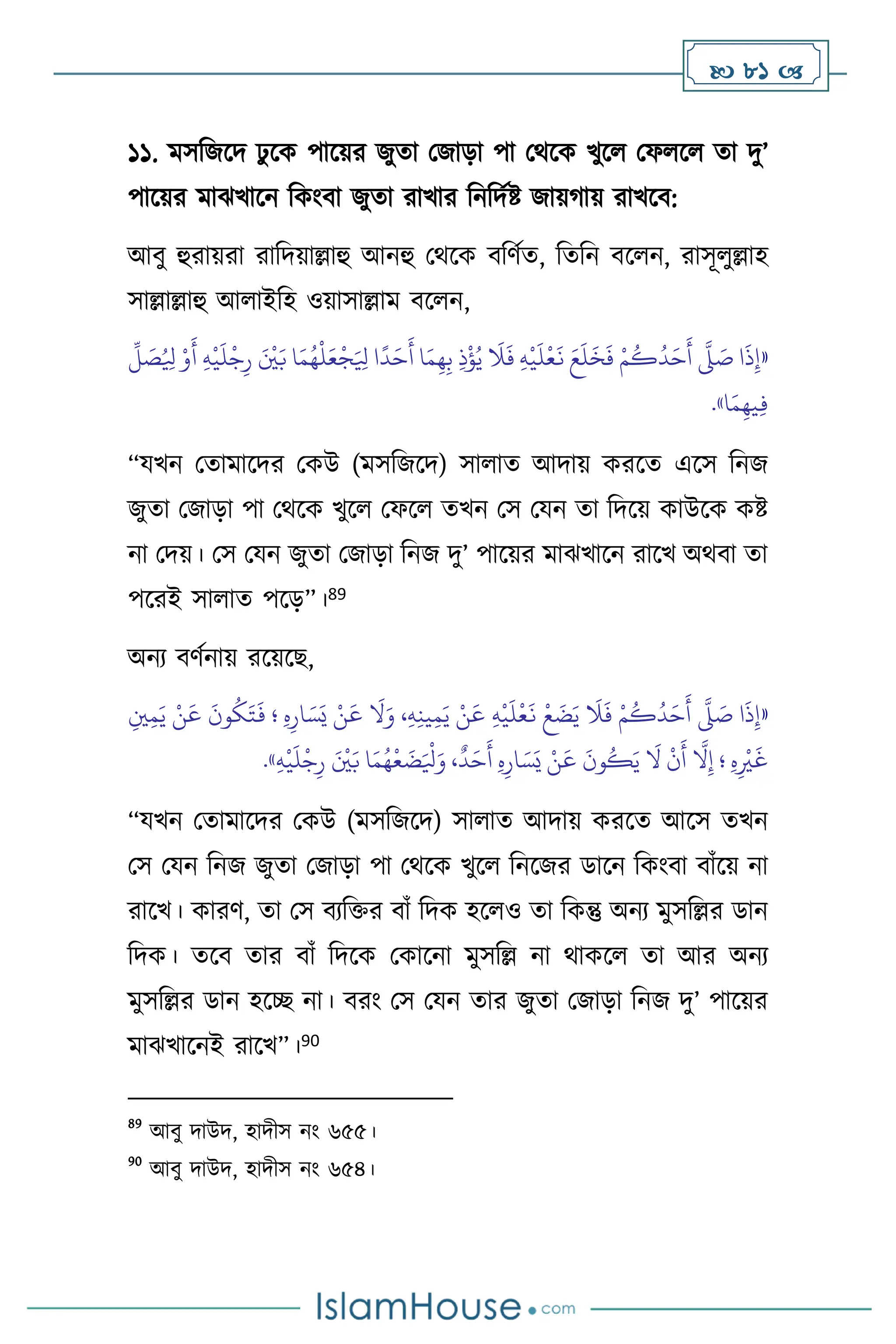  81 
১১. মসবজসদ ঢু সক পাসয়র জুো মজাড়া পা মর্সক খুস মফ স ো দু’
পাসয়র মাঝখাসন বকাংিা জুো রাখার বনবদথষ্ট জায়র্ায় রাখসি:
আিু হুরায়রা রাবদয়াল্লাহু আনহু মর্সক িবিথে, বেবন িস ন, রাসূ ুল্লাহ
সাল্লাল্লাহু আ াইবহ ওয়াসাল্লাম িস ন,
«
ُ ِ
‫ْل‬ ْ‫و‬
َ
‫أ‬ ِ‫ه‬
ْ
‫ي‬
َ
‫ل‬
ْ
‫ج‬ِ‫ر‬ َ ْ
‫ْي‬َ‫ب‬ ‫ا‬َ‫م‬ُ‫ه‬
ْ
‫ل‬َ‫ع‬
ْ
‫ج‬َ ِ
‫ْل‬ ‫ا‬
ً
‫د‬َ‫ح‬
َ
‫أ‬ ‫ا‬َ‫م‬ِ‫ه‬ِ‫ب‬ ِ‫ذ‬
ْ
‫ؤ‬ُ‫ي‬
َ
‫ال‬
َ
‫ف‬ ِ‫ه‬
ْ
‫ي‬
َ
‫ل‬
ْ
‫ع‬
َ
‫ن‬ َ‫ع‬
َ
‫ل‬
َ
‫خ‬
َ
‫ف‬ ْ‫م‬
ُ
‫ك‬
ُ
‫د‬َ‫ح‬
َ
‫أ‬
َّ
‫ّل‬ َ
‫ص‬ ‫ا‬
َ
‫ذ‬ِ‫إ‬
ِّ
‫ل‬ َ
‫ص‬
‫ا‬َ‫م‬ِ‫يه‬ِ‫ف‬
»
.
“যখন মোমাসদর মকউ (মসবজসদ) সা াে আদায় করসে এসস বনজ
জুো মজাড়া পা মর্সক খুস মফস েখন মস মযন ো বদসয় কাউসক কষ্ট
না মদয়। মস মযন জুো মজাড়া বনজ দু’ পাসয়র মাঝখাসন রাসখ অর্িা ো
পসরই সা াে পসড়”।89
অনে িিথনায় রসয়সছ,
«
ِ‫ْي‬ِ‫م‬َ‫ي‬ ْ‫ن‬
َ
‫ع‬
َ
‫ون‬
ُ
‫ك‬َ‫ت‬
َ
‫ف‬ ‫؛‬ ِ‫ه‬ِ‫ار‬ َ‫س‬َ‫ي‬ ْ‫ن‬
َ
‫ع‬
َ
‫ال‬َ‫و‬ ،ِ‫ه‬ِ‫ن‬‫ي‬ِ‫م‬َ‫ي‬ ْ‫ن‬
َ
‫ع‬ ِ‫ه‬
ْ
‫ي‬
َ
‫ل‬
ْ
‫ع‬
َ
‫ن‬
ْ
‫ع‬
َ
‫ض‬َ‫ي‬
َ
‫ال‬
َ
‫ف‬ ْ‫م‬
ُ
‫ك‬
ُ
‫د‬َ‫ح‬
َ
‫أ‬
َّ
‫ّل‬ َ
‫ص‬ ‫ا‬
َ
‫ذ‬ِ‫إ‬
ِ
ْ
‫ْي‬
َ
‫غ‬
ِ‫ه‬
ْ
‫ي‬
َ
‫ل‬
ْ
‫ج‬ِ‫ر‬ َ ْ
‫ْي‬َ‫ب‬ ‫ا‬َ‫م‬ُ‫ه‬
ْ
‫ع‬
َ
‫ض‬َ ْ
‫ْل‬َ‫و‬ ،
ٌ
‫د‬َ‫ح‬
َ
‫أ‬ ِ‫ه‬ِ‫ار‬ َ‫س‬َ‫ي‬ ْ‫ن‬
َ
‫ع‬
َ
‫ون‬
ُ
‫ك‬َ‫ي‬
َ
‫ال‬
ْ
‫ن‬
َ
‫أ‬
َّ
‫ال‬ِ‫إ‬ ‫؛‬ ِ‫ه‬
»
.
“যখন মোমাসদর মকউ (মসবজসদ) সা াে আদায় করসে আসস েখন
মস মযন বনজ জুো মজাড়া পা মর্সক খুস বনসজর ডাসন বকাংিা িাাঁসয় না
রাসখ। কারি, ো মস িেবক্তর িাাঁ বদক হস ও ো বকন্তু অনে মুসবল্লর ডান
বদক। েসি োর িাাঁ বদসক মকাসনা মুসবল্ল না র্াকস ো আর অনে
মুসবল্লর ডান হসি না। িরাং মস মযন োর জুো মজাড়া বনজ দু’ পাসয়র
মাঝখাসনই রাসখ”।90
89
আিু দাউদ, হাদীস নাং ৬৫৫।
90
আিু দাউদ, হাদীস নাং ৬৫৪।
 