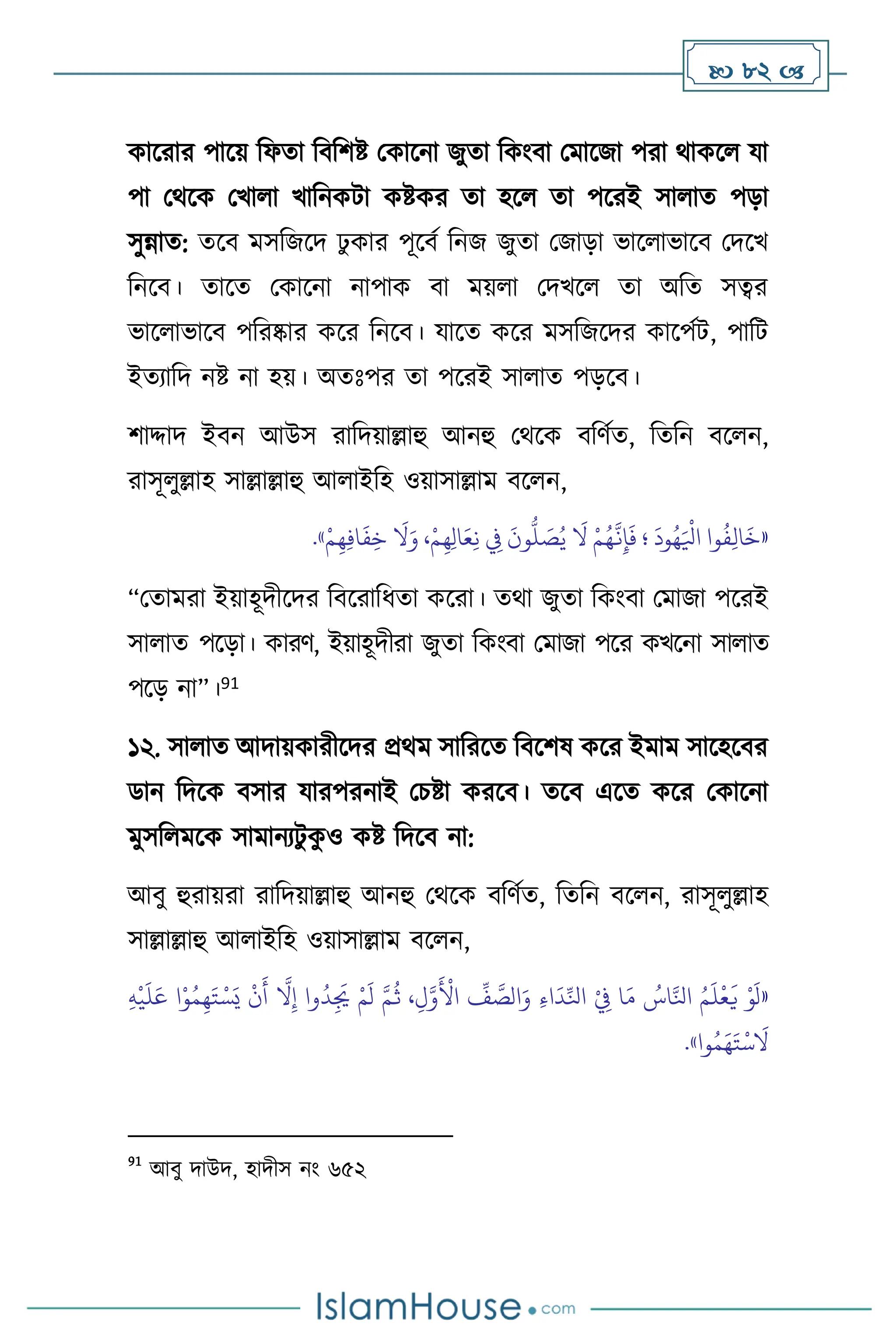  82 
কাসরার পাসয় বফো বিবিষ্ট মকাসনা জুো বকাংিা মমাসজা পরা র্াকস যা
পা মর্সক মখা া খাবনকিা কষ্টকর ো হস ো পসরই সা াে পড়া
সুন্নাে: েসি মসবজসদ ঢু কার পূসিথ বনজ জুো মজাড়া ভাস াভাসি মদসখ
বনসি। োসে মকাসনা নাপাক িা ময় া মদখস ো অবে সত্বর
ভাস াভাসি পবরষ্কার কসর বনসি। যাসে কসর মসবজসদর কাসপথি, পাবি
ইেোবদ নষ্ট না হয়। অেঃপর ো পসরই সা াে পড়সি।
িাদ্দাদ ইিন আউস রাবদয়াল্লাহু আনহু মর্সক িবিথে, বেবন িস ন,
রাসূ ুল্লাহ সাল্লাল্লাহু আ াইবহ ওয়াসাল্লাম িস ন,
«
ِ
‫ِف‬
َ
‫ون‬
ُّ
‫ل‬ َ
‫ص‬ُ‫ي‬
َ
‫ال‬ ْ‫م‬ُ‫ه‬
َّ
‫ن‬ِ‫إ‬
َ
‫ف‬ ‫؛‬
َ
‫ود‬ُ‫ه‬َ ْ
‫اْل‬ ‫وا‬
ُ
‫ف‬ِ‫ل‬‫ا‬
َ
‫خ‬
ْ‫م‬ِ‫ه‬ِ‫ف‬‫ا‬
َ
‫ف‬ِ‫خ‬
َ
‫ال‬َ‫و‬ ،ْ‫م‬ِ‫ه‬ِ‫ل‬‫ا‬َ‫ع‬ِ‫ن‬
»
.
“মোমরা ইয়াহূদীসদর বিসরাবধো কসরা। ের্া জুো বকাংিা মমাজা পসরই
সা াে পসড়া। কারি, ইয়াহূদীরা জুো বকাংিা মমাজা পসর কখসনা সা াে
পসড় না”।91
১২. সা াে আদায়কারীসদর প্রর্ম সাবরসে বিসিষ কসর ইমাম সাসহসির
ডান বদসক িসার যারপরনাই মচষ্টা করসি। েসি এসে কসর মকাসনা
মুসব মসক সামানেিু ক
ু ও কষ্ট বদসি না:
আিু হুরায়রা রাবদয়াল্লাহু আনহু মর্সক িবিথে, বেবন িস ন, রাসূ ুল্লাহ
সাল্লাল্লাহু আ াইবহ ওয়াসাল্লাম িস ন,
«
َ‫ت‬ ْ‫س‬َ‫ي‬
ْ
‫ن‬
َ
‫أ‬
َّ
‫ال‬ِ‫إ‬ ‫وا‬
ُ
‫د‬ِ
َ
‫ُي‬ ْ‫م‬
َ
‫ل‬ َّ‫م‬
ُ
‫ث‬ ،ِ‫ل‬َّ‫و‬
َ ْ
‫األ‬
ِّ
‫ف‬ َّ
‫الص‬َ‫و‬ ِ‫ء‬‫ا‬
َ
‫د‬ِّ‫انل‬ ْ
ِ
‫ِف‬ ‫ا‬َ‫م‬ ُ
‫اس‬َّ‫انل‬ ُ‫م‬
َ
‫ل‬
ْ
‫ع‬
َ
‫ي‬ ْ‫و‬
َ
‫ل‬
ِ‫ه‬
ْ
‫ي‬
َ
‫ل‬َ‫ع‬ ‫ا‬ْ‫و‬ُ‫م‬ِ‫ه‬
‫وا‬ُ‫م‬َ‫ه‬َ‫ت‬
ْ
‫س‬
َ
‫ال‬
»
.
91
আিু দাউদ, হাদীস নাং ৬৫২
 